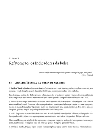 Capítulo 6

Refatoração: os Indicadores da bolsa

                                     “Nunca confie em um computador que você não pode jogar pela janela.”
                                                                                        – Steve Wozniak



6.1    Análise Técnica da bolsa de valores
A Análise Técnica Grafista é uma escola econômica que tem como objetivo avaliar o melhor momento para
compra e venda de ações através da análise histórica e comportamental do ativo na bolsa.

Essa forma de análise dos dados gerados sobre dados das negociações (preço, volume, etc), usa gráficos na
busca de padrões e faz análise de tendências para tentar prever o comportamento futuro de uma ação.

A análise técnica surgiu no início do século 20, com o trabalho de Charles Dow e Edward Jones. Eles criaram
a empresa Dow Jones & Company e foram os primeiros a inventarem índices para tentar prever o comporta-
mento do mercado de ações. O primeiro índice era simplesmente uma média ponderada de 11 ativos famosos
da época, que deu origem ao que hoje é conhecido como Dow-Jones.

A busca de padrões nos candlesticks é uma arte. Através de critérios subjetivos e formação de figuras, ana-
listas podem determinar, com algum grau de acerto, como o mercado se comportará dali para a frente.

Munehisa Homna, no século 18, foi o primeiro a pesquisar os preços antigos do arroz para reconhecer pa-
drões. Ele fez isso e começou a criar um catálogo grande de figuras que se repetiam.

A estrela da manhã, Doji, da figura abaixo, é um exemplo de figura sempre muito buscada pelos analistas:
 