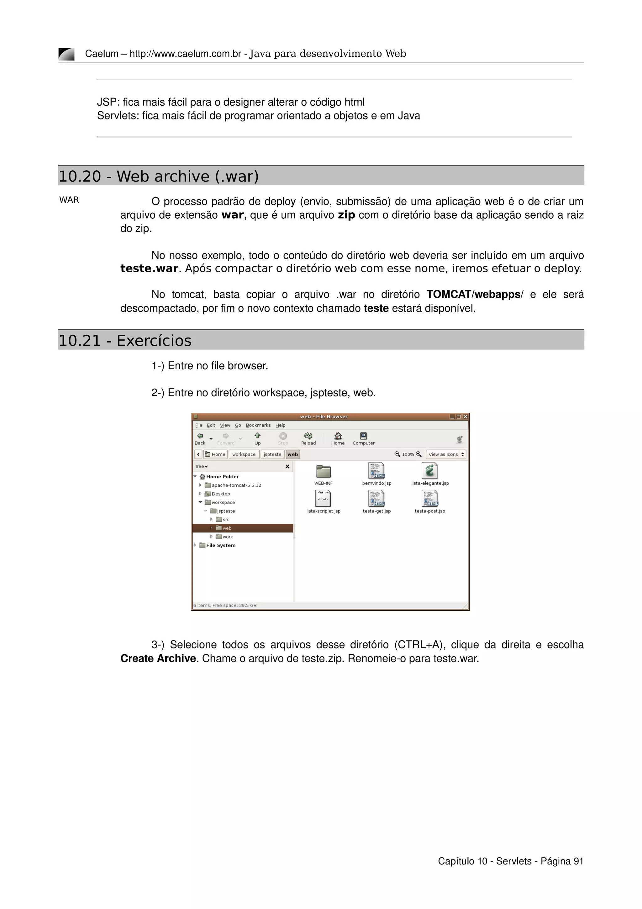 WAR
Caelum – http://www.caelum.com.br ­ Java para desenvolvimento Web
JSP: fica mais fácil para o designer alterar o código html
Servlets: fica mais fácil de programar orientado a objetos e em Java
10.20 - Web archive (.war)
O processo padrão de deploy (envio, submissão) de uma aplicação web é o de criar um 
arquivo de extensão war, que é um arquivo zip com o diretório base da aplicação sendo a raiz 
do zip.
No nosso exemplo, todo o conteúdo do diretório web deveria ser incluído em um arquivo 
teste.war. Após compactar o diretório web com esse nome, iremos efetuar o deploy.
No   tomcat,   basta   copiar   o   arquivo   .war   no   diretório  TOMCAT/webapps/  e   ele  será 
descompactado, por fim o novo contexto chamado teste estará disponível.
10.21 - Exercícios
1­) Entre no file browser.
2­) Entre no diretório workspace, jspteste, web.
3­) Selecione todos os arquivos desse diretório (CTRL+A), clique da direita e escolha 
Create Archive. Chame o arquivo de teste.zip. Renomeie­o para teste.war.
Capítulo 10 ­ Servlets ­ Página 91
 