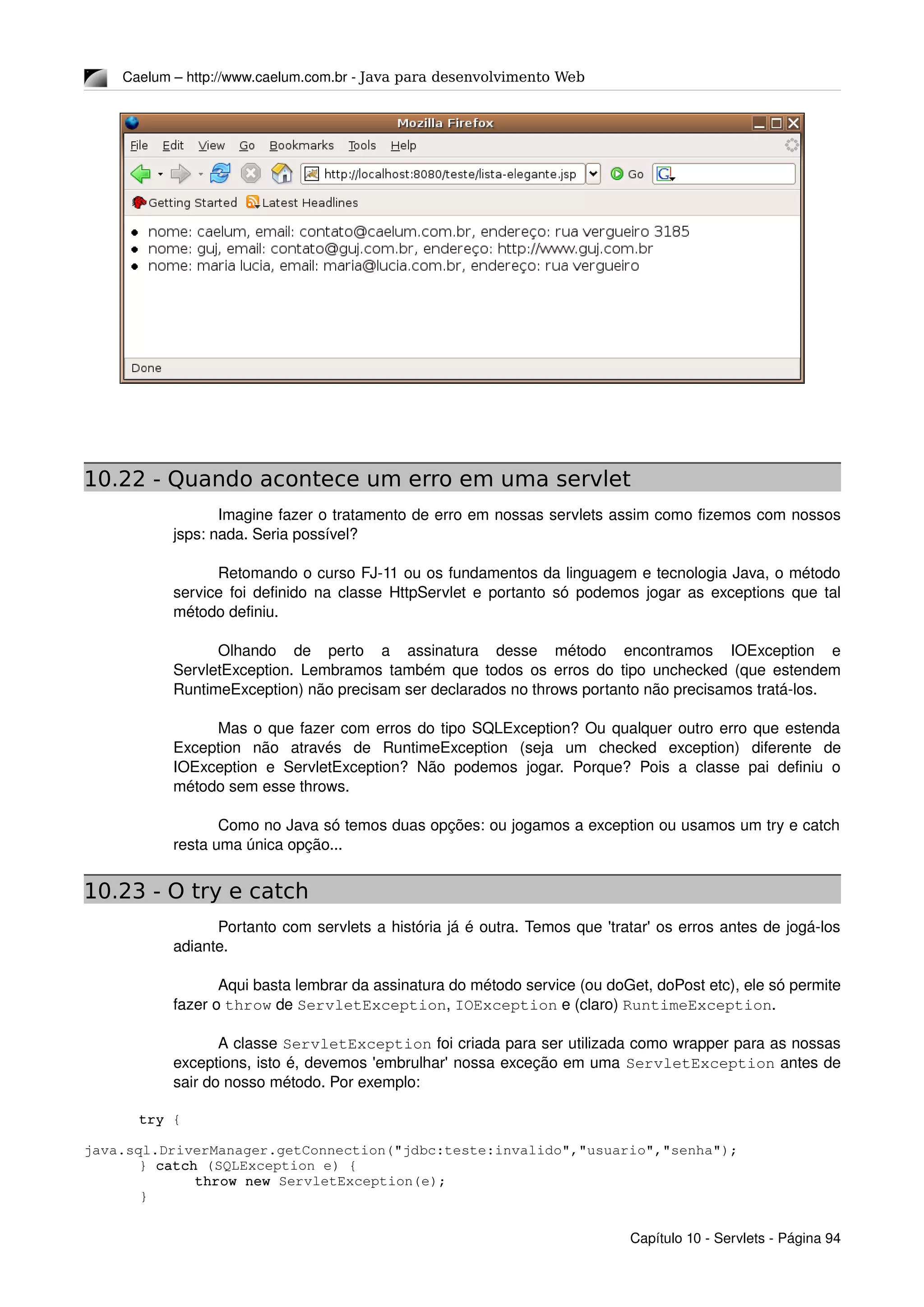 Caelum – http://www.caelum.com.br ­ Java para desenvolvimento Web
10.22 - Quando acontece um erro em uma servlet
Imagine fazer o tratamento de erro em nossas servlets assim como fizemos com nossos 
jsps: nada. Seria possível?
Retomando o curso FJ­11 ou os fundamentos da linguagem e tecnologia Java, o método 
service foi definido na classe HttpServlet e portanto só podemos jogar as exceptions que tal 
método definiu.
Olhando   de   perto   a   assinatura   desse   método   encontramos   IOException   e 
ServletException. Lembramos também que todos os erros do tipo unchecked (que estendem 
RuntimeException) não precisam ser declarados no throws portanto não precisamos tratá­los.
Mas o que fazer com erros do tipo SQLException? Ou qualquer outro erro que estenda 
Exception   não   através   de   RuntimeException   (seja   um   checked   exception)   diferente   de 
IOException e ServletException? Não podemos jogar.  Porque? Pois a classe pai definiu o 
método sem esse throws.
Como no Java só temos duas opções: ou jogamos a exception ou usamos um try e catch 
resta uma única opção...
10.23 - O try e catch
Portanto com servlets a história já é outra. Temos que 'tratar' os erros antes de jogá­los 
adiante.
Aqui basta lembrar da assinatura do método service (ou doGet, doPost etc), ele só permite 
fazer o throw de ServletException, IOException e (claro) RuntimeException.
A classe ServletException foi criada para ser utilizada como wrapper para as nossas 
exceptions, isto é, devemos 'embrulhar' nossa exceção em uma ServletException antes de 
sair do nosso método. Por exemplo:
try {
java.sql.DriverManager.getConnection("jdbc:teste:invalido","usuario","senha");
} catch (SQLException e) {
throw new ServletException(e);
}
Capítulo 10 ­ Servlets ­ Página 94
 