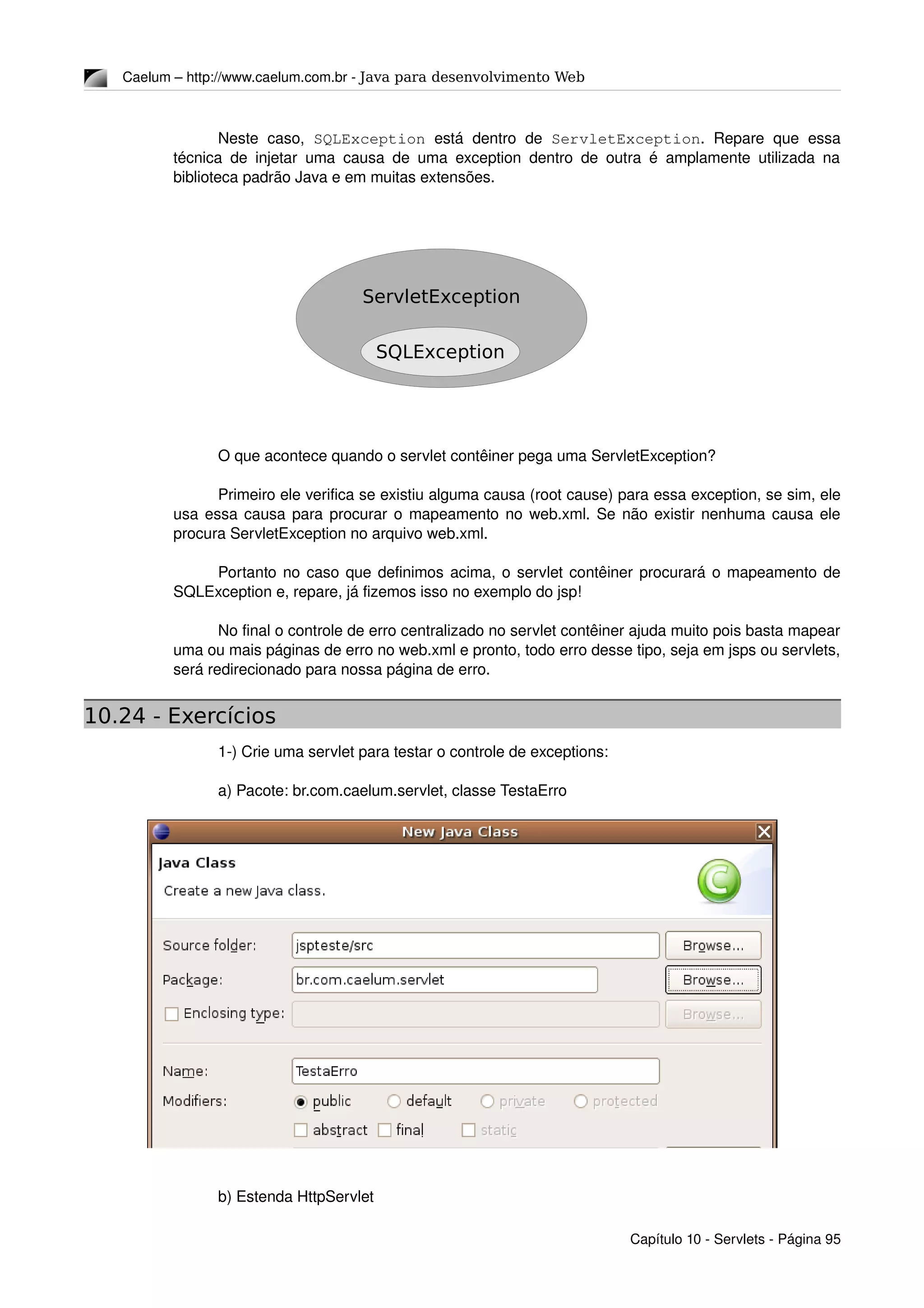 Caelum – http://www.caelum.com.br ­ Java para desenvolvimento Web
Neste  caso,  SQLException  está dentro  de  ServletException.  Repare  que  essa 
técnica de injetar uma causa de uma exception dentro de outra é amplamente utilizada na 
biblioteca padrão Java e em muitas extensões.
O que acontece quando o servlet contêiner pega uma ServletException?
Primeiro ele verifica se existiu alguma causa (root cause) para essa exception, se sim, ele 
usa essa causa para procurar o mapeamento no web.xml. Se não existir nenhuma causa ele 
procura ServletException no arquivo web.xml.
Portanto no caso que definimos acima, o servlet contêiner procurará o mapeamento de 
SQLException e, repare, já fizemos isso no exemplo do jsp!
No final o controle de erro centralizado no servlet contêiner ajuda muito pois basta mapear 
uma ou mais páginas de erro no web.xml e pronto, todo erro desse tipo, seja em jsps ou servlets, 
será redirecionado para nossa página de erro.
10.24 - Exercícios
1­) Crie uma servlet para testar o controle de exceptions:
a) Pacote: br.com.caelum.servlet, classe TestaErro
b) Estenda HttpServlet
Capítulo 10 ­ Servlets ­ Página 95
ServletException
SQLException
 