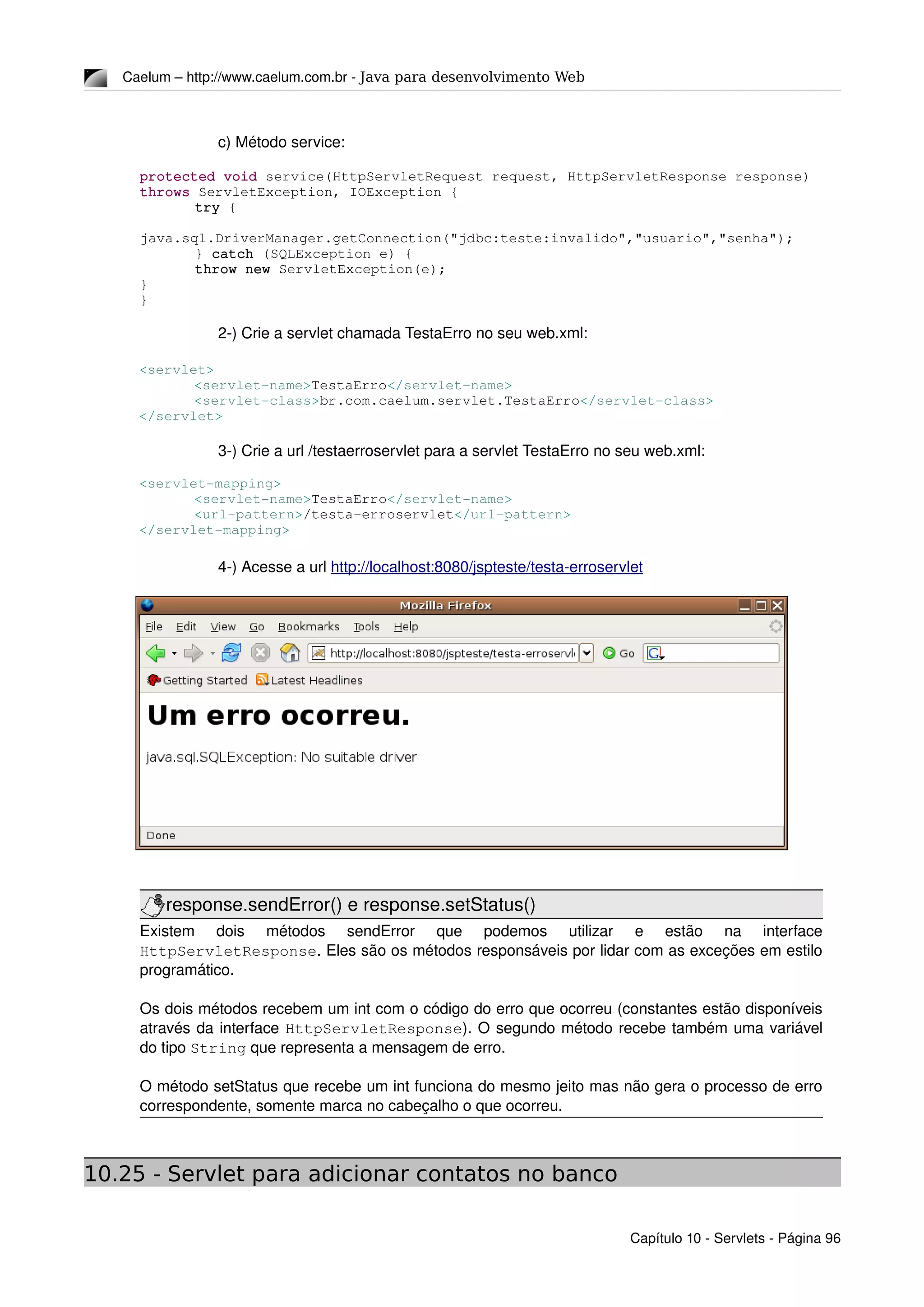 Caelum – http://www.caelum.com.br ­ Java para desenvolvimento Web
c) Método service:
protected void service(HttpServletRequest request, HttpServletResponse response) 
throws ServletException, IOException {
try {
java.sql.DriverManager.getConnection("jdbc:teste:invalido","usuario","senha");
} catch (SQLException e) {
throw new ServletException(e);
}
}
2­) Crie a servlet chamada TestaErro no seu web.xml:
<servlet>
<servlet­name>TestaErro</servlet­name>
<servlet­class>br.com.caelum.servlet.TestaErro</servlet­class>
</servlet>
3­) Crie a url /testaerroservlet para a servlet TestaErro no seu web.xml:
<servlet­mapping>
<servlet­name>TestaErro</servlet­name>
<url­pattern>/testa­erroservlet</url­pattern>
</servlet­mapping>
4­) Acesse a url http://localhost:8080/jspteste/testa­erroservlet
response.sendError() e response.setStatus()
Existem   dois   métodos   sendError   que   podemos   utilizar   e   estão   na   interface 
HttpServletResponse. Eles são os métodos responsáveis por lidar com as exceções em estilo 
programático.
Os dois métodos recebem um int com o código do erro que ocorreu (constantes estão disponíveis 
através da interface HttpServletResponse). O segundo método recebe também uma variável 
do tipo String que representa a mensagem de erro.
O método setStatus que recebe um int funciona do mesmo jeito mas não gera o processo de erro 
correspondente, somente marca no cabeçalho o que ocorreu.
10.25 - Servlet para adicionar contatos no banco
Capítulo 10 ­ Servlets ­ Página 96
 