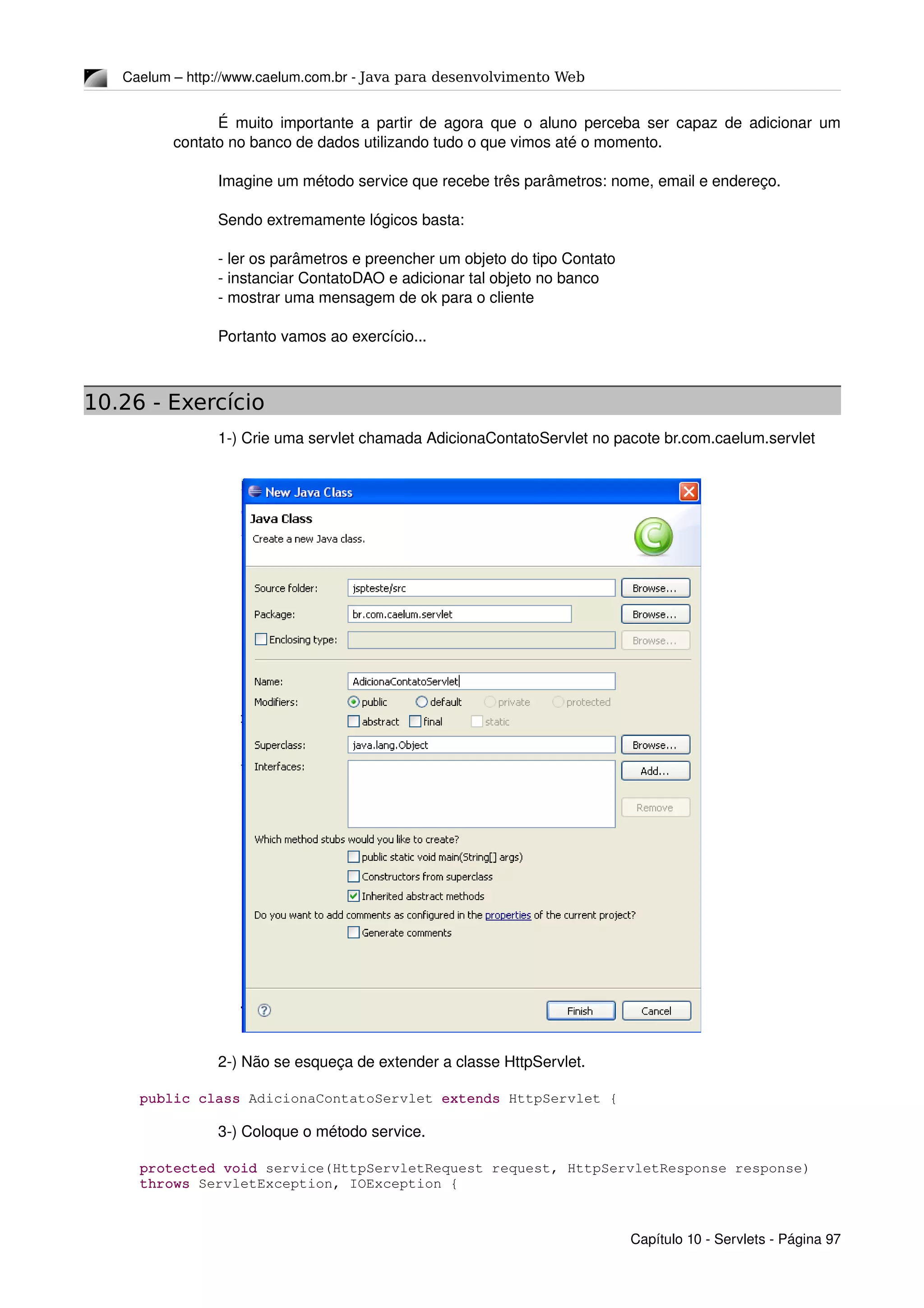 Caelum – http://www.caelum.com.br ­ Java para desenvolvimento Web
É muito importante a partir de agora que o aluno perceba ser capaz de adicionar um 
contato no banco de dados utilizando tudo o que vimos até o momento.
Imagine um método service que recebe três parâmetros: nome, email e endereço.
Sendo extremamente lógicos basta:
­ ler os parâmetros e preencher um objeto do tipo Contato
­ instanciar ContatoDAO e adicionar tal objeto no banco
­ mostrar uma mensagem de ok para o cliente
Portanto vamos ao exercício...
10.26 - Exercício
1­) Crie uma servlet chamada AdicionaContatoServlet no pacote br.com.caelum.servlet
2­) Não se esqueça de extender a classe HttpServlet.
public class AdicionaContatoServlet extends HttpServlet {
3­) Coloque o método service.
protected void service(HttpServletRequest request, HttpServletResponse response) 
throws ServletException, IOException {
Capítulo 10 ­ Servlets ­ Página 97
 