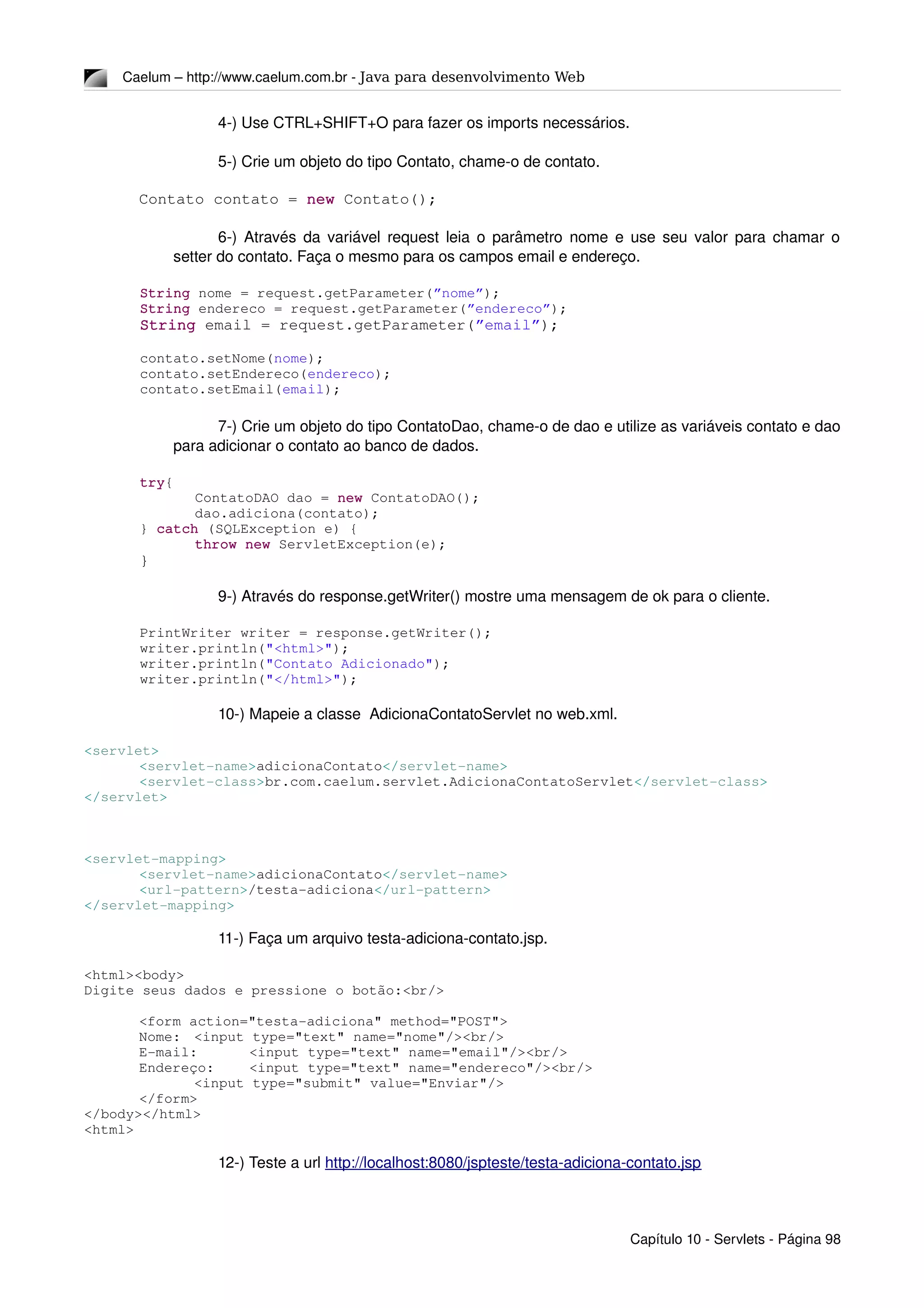 Caelum – http://www.caelum.com.br ­ Java para desenvolvimento Web
4­) Use CTRL+SHIFT+O para fazer os imports necessários.
5­) Crie um objeto do tipo Contato, chame­o de contato.
Contato contato = new Contato();
6­) Através da variável request leia o parâmetro nome e use seu valor para chamar o 
setter do contato. Faça o mesmo para os campos email e endereço.
String nome = request.getParameter(”nome”);
String endereco = request.getParameter(”endereco”);
String email = request.getParameter(”email”);
contato.setNome(nome);
contato.setEndereco(endereco);
contato.setEmail(email);
7­) Crie um objeto do tipo ContatoDao, chame­o de dao e utilize as variáveis contato e dao 
para adicionar o contato ao banco de dados.
try{
ContatoDAO dao = new ContatoDAO();
dao.adiciona(contato);
} catch (SQLException e) {
throw new ServletException(e);
}
9­) Através do response.getWriter() mostre uma mensagem de ok para o cliente.
PrintWriter writer = response.getWriter();
writer.println("<html>");
writer.println("Contato Adicionado");
writer.println("</html>");
10­) Mapeie a classe  AdicionaContatoServlet no web.xml.
<servlet>
<servlet­name>adicionaContato</servlet­name>
<servlet­class>br.com.caelum.servlet.AdicionaContatoServlet</servlet­class>
</servlet>
<servlet­mapping>
<servlet­name>adicionaContato</servlet­name>
<url­pattern>/testa­adiciona</url­pattern>
</servlet­mapping>
11­) Faça um arquivo testa­adiciona­contato.jsp.
<html><body>
Digite seus dados e pressione o botão:<br/>
<form action="testa­adiciona" method="POST">
Nome: <input type="text" name="nome"/><br/>
E­mail: <input type="text" name="email"/><br/>
Endereço: <input type="text" name="endereco"/><br/>
<input type="submit" value="Enviar"/>
</form>
</body></html>
<html>
12­) Teste a url http://localhost:8080/jspteste/testa­adiciona­contato.jsp
Capítulo 10 ­ Servlets ­ Página 98
 