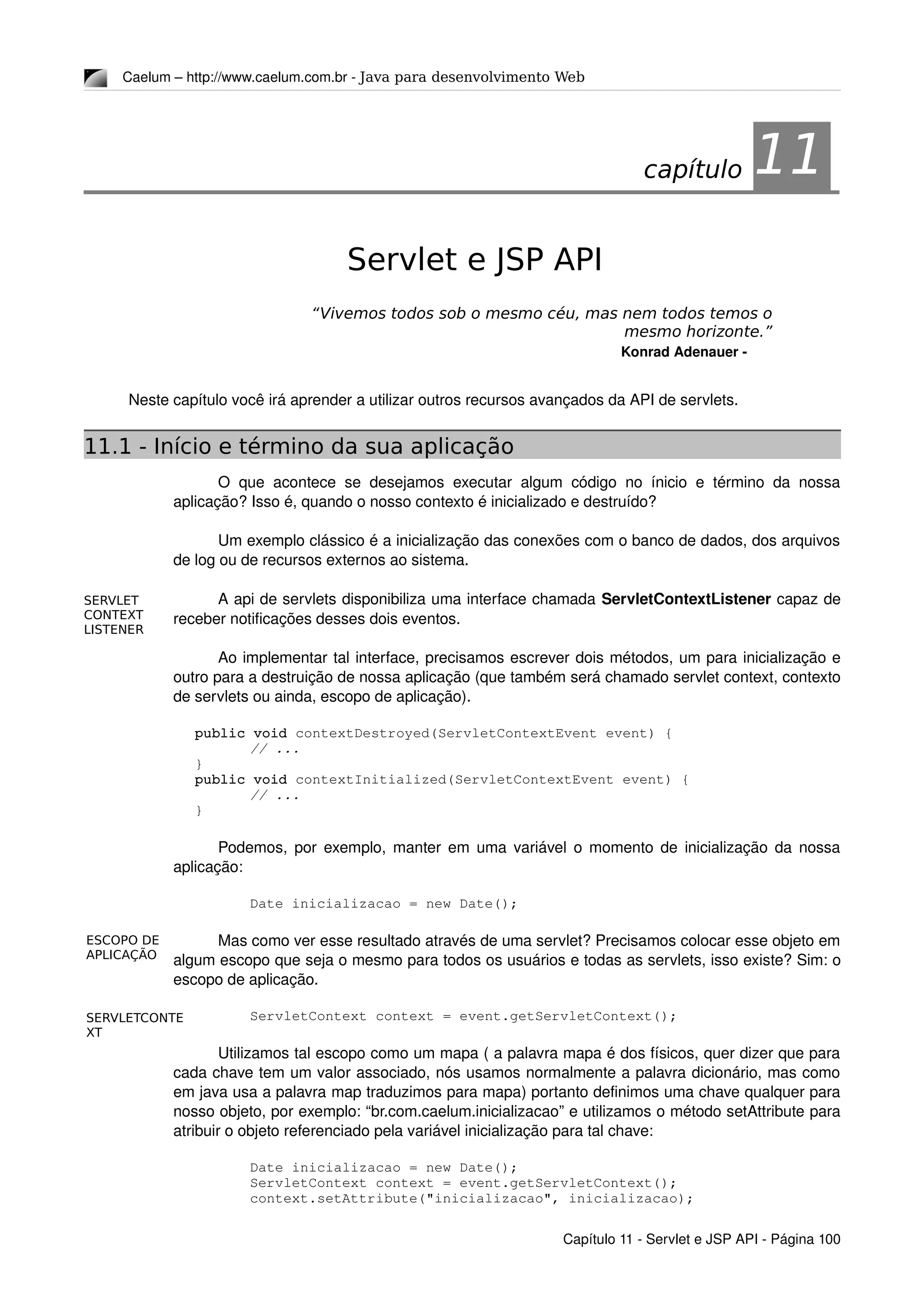 SERVLET
CONTEXT
LISTENER
ESCOPO DE
APLICAÇÃO
SERVLETCONTE
XT
Caelum – http://www.caelum.com.br ­ Java para desenvolvimento Web
11Servlet e JSP API
“Vivemos todos sob o mesmo céu, mas nem todos temos o
mesmo horizonte.”
Konrad Adenauer ­
Neste capítulo você irá aprender a utilizar outros recursos avançados da API de servlets.
11.1 - Início e término da sua aplicação
O que acontece se desejamos executar algum código no ínicio e término da nossa 
aplicação? Isso é, quando o nosso contexto é inicializado e destruído?
Um exemplo clássico é a inicialização das conexões com o banco de dados, dos arquivos 
de log ou de recursos externos ao sistema.
A api de servlets disponibiliza uma interface chamada ServletContextListener capaz de 
receber notificações desses dois eventos.
Ao implementar tal interface, precisamos escrever dois métodos, um para inicialização e 
outro para a destruição de nossa aplicação (que também será chamado servlet context, contexto 
de servlets ou ainda, escopo de aplicação).
public void contextDestroyed(ServletContextEvent event) {
// ...
}
public void contextInitialized(ServletContextEvent event) {
// ...
}
Podemos, por exemplo, manter em uma variável o momento de inicialização da nossa 
aplicação:
Date inicializacao = new Date();
Mas como ver esse resultado através de uma servlet? Precisamos colocar esse objeto em 
algum escopo que seja o mesmo para todos os usuários e todas as servlets, isso existe? Sim: o 
escopo de aplicação.
ServletContext context = event.getServletContext();
Utilizamos tal escopo como um mapa ( a palavra mapa é dos físicos, quer dizer que para 
cada chave tem um valor associado, nós usamos normalmente a palavra dicionário, mas como 
em java usa a palavra map traduzimos para mapa) portanto definimos uma chave qualquer para 
nosso objeto, por exemplo: “br.com.caelum.inicializacao” e utilizamos o método setAttribute para 
atribuir o objeto referenciado pela variável inicialização para tal chave:
Date inicializacao = new Date();
ServletContext context = event.getServletContext();
context.setAttribute("inicializacao", inicializacao);
Capítulo 11 ­ Servlet e JSP API ­ Página 100
capítulo 11
 