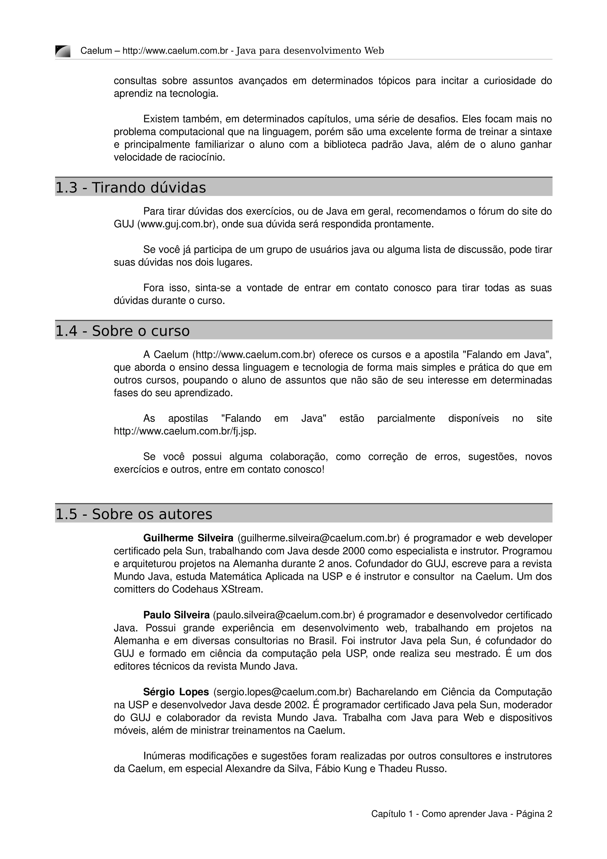 Caelum – http://www.caelum.com.br ­ Java para desenvolvimento Web
consultas sobre assuntos avançados em determinados tópicos para incitar a curiosidade do 
aprendiz na tecnologia.
Existem também, em determinados capítulos, uma série de desafios. Eles focam mais no 
problema computacional que na linguagem, porém são uma excelente forma de treinar a sintaxe 
e principalmente familiarizar o aluno com a biblioteca padrão Java, além de o aluno ganhar 
velocidade de raciocínio.
1.3 - Tirando dúvidas
Para tirar dúvidas dos exercícios, ou de Java em geral, recomendamos o fórum do site do 
GUJ (www.guj.com.br), onde sua dúvida será respondida prontamente.
Se você já participa de um grupo de usuários java ou alguma lista de discussão, pode tirar 
suas dúvidas nos dois lugares.
Fora isso, sinta­se a vontade de entrar em contato conosco para tirar todas as suas 
dúvidas durante o curso.
1.4 - Sobre o curso
A Caelum (http://www.caelum.com.br) oferece os cursos e a apostila "Falando em Java", 
que aborda o ensino dessa linguagem e tecnologia de forma mais simples e prática do que em 
outros cursos, poupando o aluno de assuntos que não são de seu interesse em determinadas 
fases do seu aprendizado.
As   apostilas   "Falando   em   Java"   estão   parcialmente   disponíveis   no   site 
http://www.caelum.com.br/fj.jsp.
Se   você   possui   alguma   colaboração,   como   correção   de   erros,   sugestões,   novos 
exercícios e outros, entre em contato conosco!
1.5 - Sobre os autores
Guilherme Silveira (guilherme.silveira@caelum.com.br) é programador e web developer 
certificado pela Sun, trabalhando com Java desde 2000 como especialista e instrutor. Programou 
e arquiteturou projetos na Alemanha durante 2 anos. Cofundador do GUJ, escreve para a revista 
Mundo Java, estuda Matemática Aplicada na USP e é instrutor e consultor  na Caelum. Um dos 
comitters do Codehaus XStream.
Paulo Silveira (paulo.silveira@caelum.com.br) é programador e desenvolvedor certificado 
Java.   Possui   grande   experiência   em   desenvolvimento   web,   trabalhando   em   projetos   na 
Alemanha e em diversas consultorias no Brasil. Foi instrutor Java pela Sun, é cofundador do 
GUJ e formado em ciência da computação pela USP, onde realiza seu mestrado. É um dos 
editores técnicos da revista Mundo Java.
Sérgio Lopes (sergio.lopes@caelum.com.br) Bacharelando em Ciência da Computação 
na USP e desenvolvedor Java desde 2002. É programador certificado Java pela Sun, moderador 
do GUJ e colaborador da revista Mundo Java. Trabalha com Java para Web e dispositivos 
móveis, além de ministrar treinamentos na Caelum.
Inúmeras modificações e sugestões foram realizadas por outros consultores e instrutores 
da Caelum, em especial Alexandre da Silva, Fábio Kung e Thadeu Russo.
Capítulo 1 ­ Como aprender Java ­ Página 2
 
