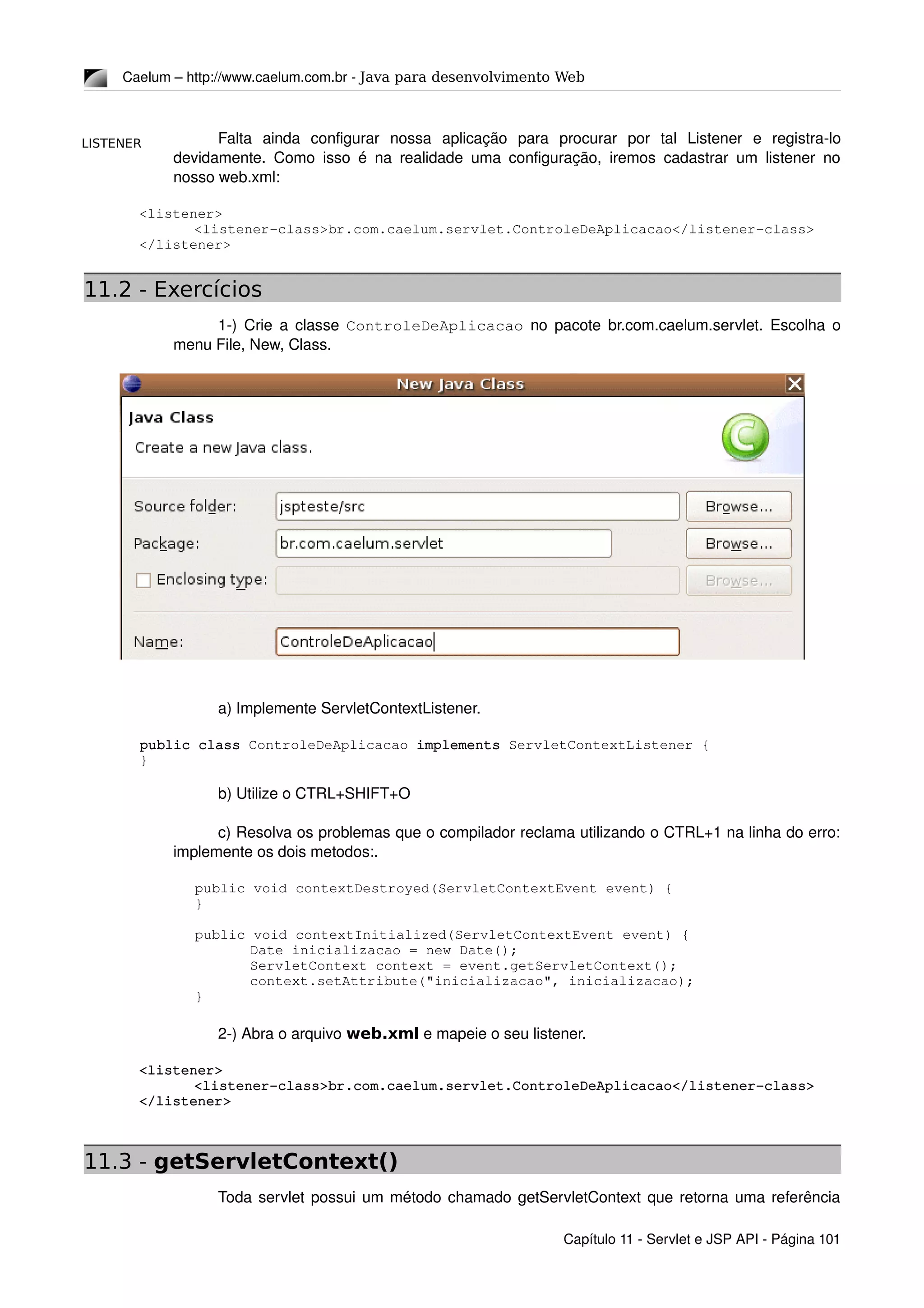 LISTENER
Caelum – http://www.caelum.com.br ­ Java para desenvolvimento Web
Falta   ainda   configurar   nossa   aplicação   para   procurar   por   tal   Listener   e   registra­lo 
devidamente. Como isso é na realidade uma configuração, iremos cadastrar um listener no 
nosso web.xml:
<listener>
<listener­class>br.com.caelum.servlet.ControleDeAplicacao</listener­class>
</listener>
11.2 - Exercícios
1­) Crie a classe  ControleDeAplicacao  no pacote br.com.caelum.servlet. Escolha o 
menu File, New, Class.
a) Implemente ServletContextListener.
public class ControleDeAplicacao implements ServletContextListener {
}
b) Utilize o CTRL+SHIFT+O
c) Resolva os problemas que o compilador reclama utilizando o CTRL+1 na linha do erro: 
implemente os dois metodos:.
public void contextDestroyed(ServletContextEvent event) {
}
public void contextInitialized(ServletContextEvent event) {
Date inicializacao = new Date();
ServletContext context = event.getServletContext();
context.setAttribute("inicializacao", inicializacao);
}
2­) Abra o arquivo web.xml e mapeie o seu listener.
<listener>
<listener­class>br.com.caelum.servlet.ControleDeAplicacao</listener­class>
</listener>
11.3 - getServletContext()
Toda servlet possui um método chamado getServletContext que retorna uma referência 
Capítulo 11 ­ Servlet e JSP API ­ Página 101
 
