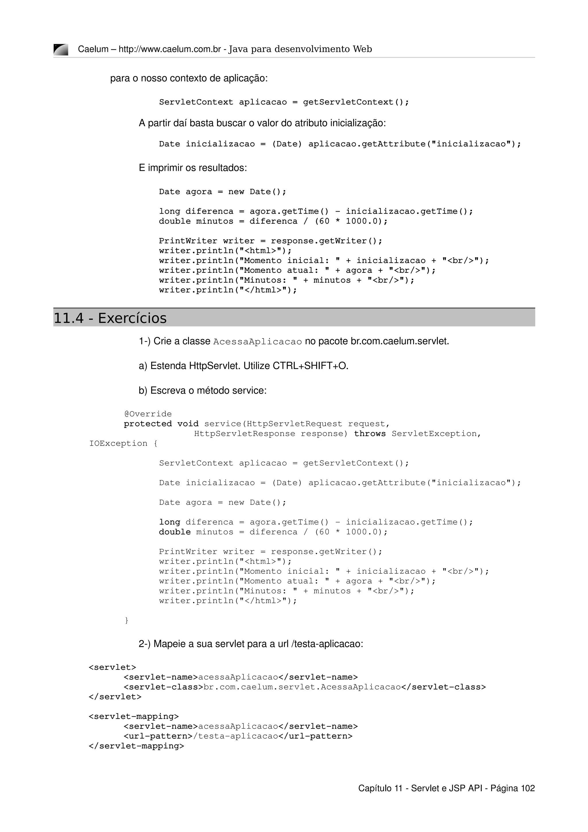 Caelum – http://www.caelum.com.br ­ Java para desenvolvimento Web
para o nosso contexto de aplicação:
ServletContext aplicacao = getServletContext();
A partir daí basta buscar o valor do atributo inicialização:
Date inicializacao = (Date) aplicacao.getAttribute("inicializacao");
E imprimir os resultados:
Date agora = new Date();
long diferenca = agora.getTime() ­ inicializacao.getTime();
double minutos = diferenca / (60 * 1000.0);
PrintWriter writer = response.getWriter();
writer.println("<html>");
writer.println("Momento inicial: " + inicializacao + "<br/>");
writer.println("Momento atual: " + agora + "<br/>");
writer.println("Minutos: " + minutos + "<br/>");
writer.println("</html>");
11.4 - Exercícios
1­) Crie a classe AcessaAplicacao no pacote br.com.caelum.servlet.
a) Estenda HttpServlet. Utilize CTRL+SHIFT+O.
b) Escreva o método service:
@Override
protected void service(HttpServletRequest request,
HttpServletResponse response) throws ServletException, 
IOException {
ServletContext aplicacao = getServletContext();
Date inicializacao = (Date) aplicacao.getAttribute("inicializacao");
Date agora = new Date();
long diferenca = agora.getTime() ­ inicializacao.getTime();
double minutos = diferenca / (60 * 1000.0);
PrintWriter writer = response.getWriter();
writer.println("<html>");
writer.println("Momento inicial: " + inicializacao + "<br/>");
writer.println("Momento atual: " + agora + "<br/>");
writer.println("Minutos: " + minutos + "<br/>");
writer.println("</html>");
}
2­) Mapeie a sua servlet para a url /testa­aplicacao:
<servlet>
<servlet­name>acessaAplicacao</servlet­name>
<servlet­class>br.com.caelum.servlet.AcessaAplicacao</servlet­class>
</servlet>
<servlet­mapping>
<servlet­name>acessaAplicacao</servlet­name>
<url­pattern>/testa­aplicacao</url­pattern>
</servlet­mapping>
Capítulo 11 ­ Servlet e JSP API ­ Página 102
 