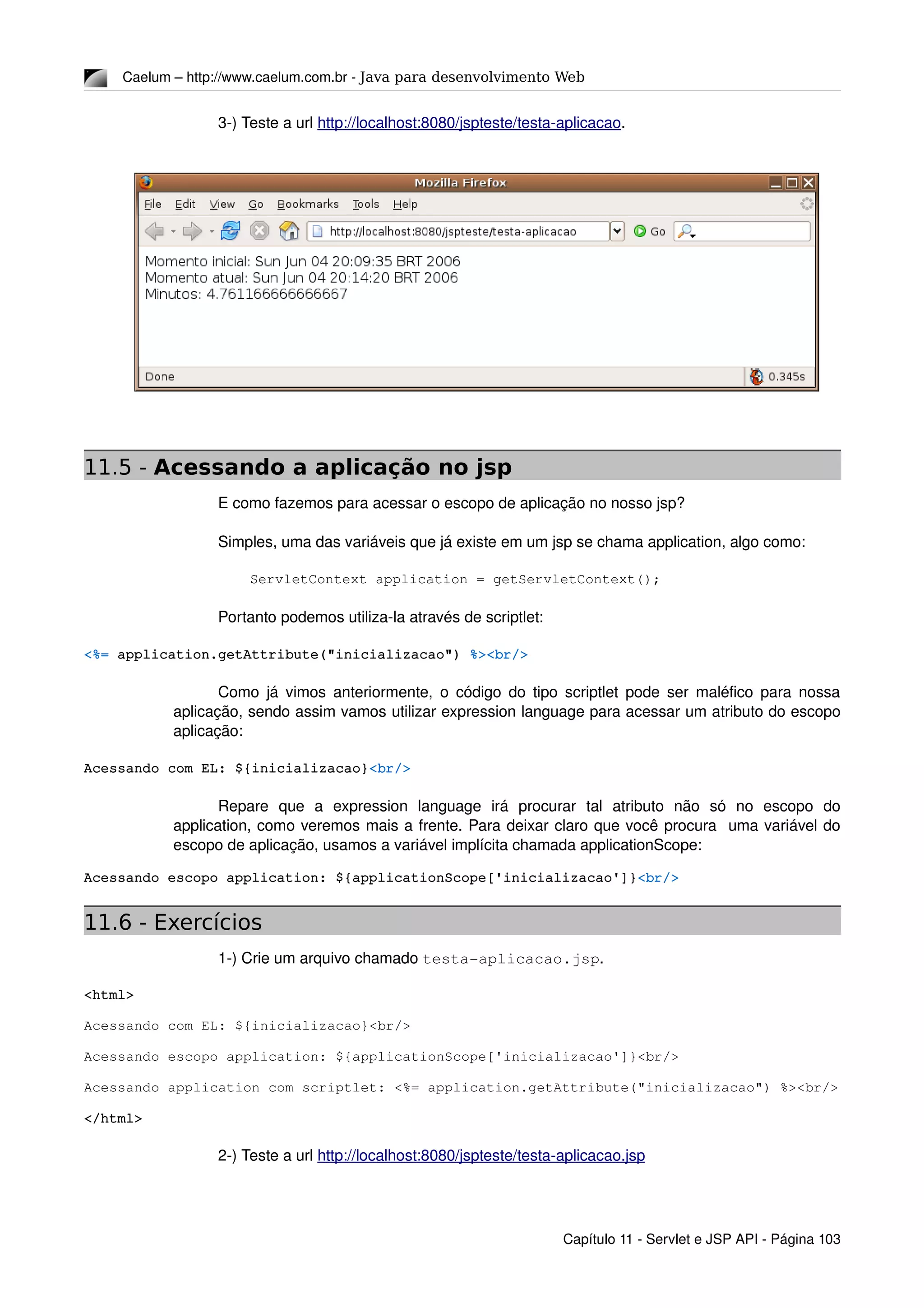 Caelum – http://www.caelum.com.br ­ Java para desenvolvimento Web
3­) Teste a url http://localhost:8080/jspteste/testa­aplicacao.
11.5 - Acessando a aplicação no jsp
E como fazemos para acessar o escopo de aplicação no nosso jsp?
Simples, uma das variáveis que já existe em um jsp se chama application, algo como:
ServletContext application = getServletContext();
Portanto podemos utiliza­la através de scriptlet:
<%= application.getAttribute("inicializacao") %><br/>
Como já vimos anteriormente, o código do tipo scriptlet pode ser maléfico para nossa 
aplicação, sendo assim vamos utilizar expression language para acessar um atributo do escopo 
aplicação:
Acessando com EL: ${inicializacao}<br/>
Repare   que   a   expression   language   irá   procurar   tal   atributo   não   só   no   escopo   do 
application, como veremos mais a frente. Para deixar claro que você procura  uma variável do 
escopo de aplicação, usamos a variável implícita chamada applicationScope:
Acessando escopo application: ${applicationScope['inicializacao']}<br/>
11.6 - Exercícios
1­) Crie um arquivo chamado testa­aplicacao.jsp.
<html>
Acessando com EL: ${inicializacao}<br/>
Acessando escopo application: ${applicationScope['inicializacao']}<br/>
Acessando application com scriptlet: <%= application.getAttribute("inicializacao") %><br/>
</html>
2­) Teste a url http://localhost:8080/jspteste/testa­aplicacao.jsp
Capítulo 11 ­ Servlet e JSP API ­ Página 103
 