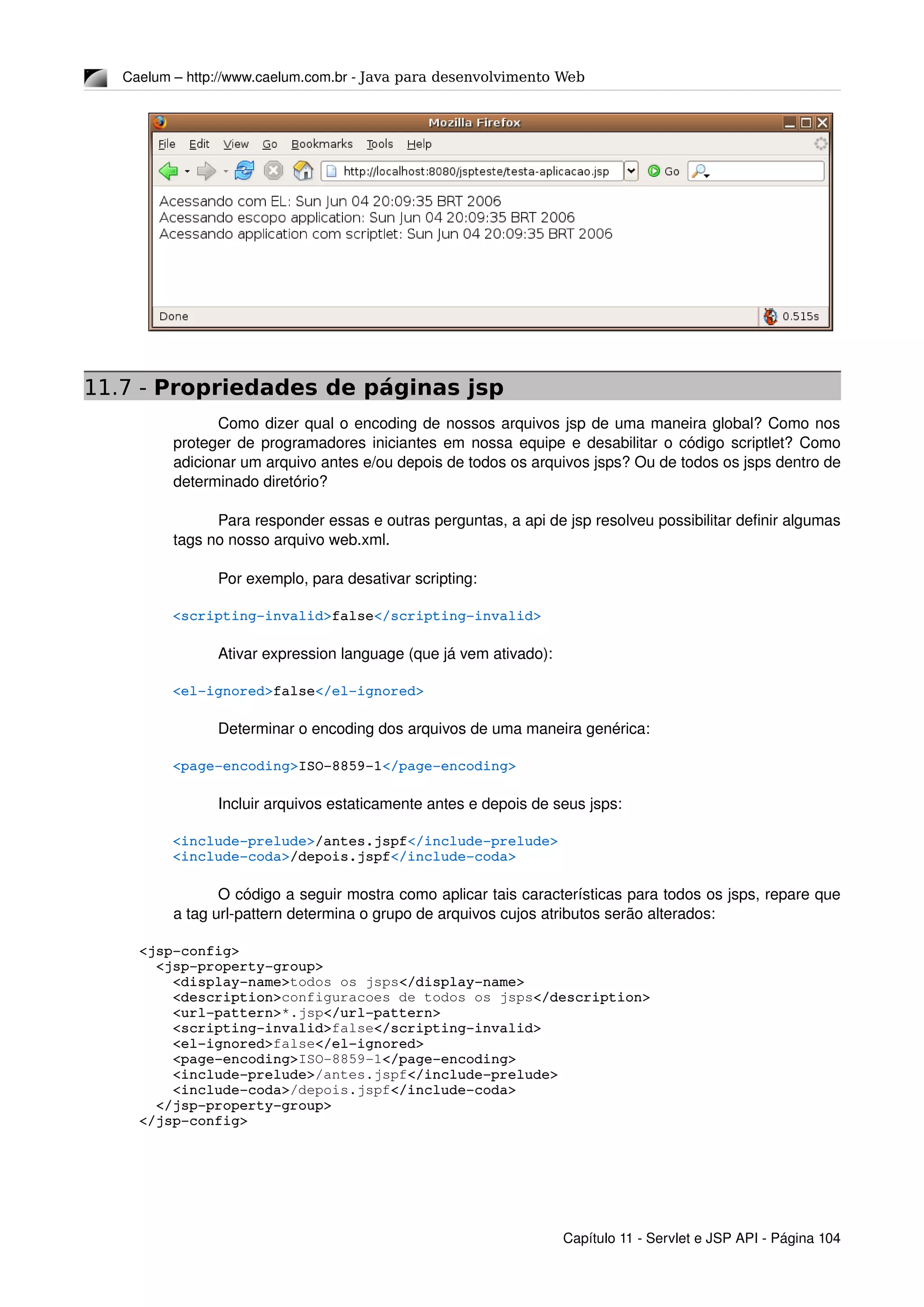 Caelum – http://www.caelum.com.br ­ Java para desenvolvimento Web
11.7 - Propriedades de páginas jsp
Como dizer qual o encoding de nossos arquivos jsp de uma maneira global? Como nos 
proteger de programadores iniciantes em nossa equipe e desabilitar o código scriptlet? Como 
adicionar um arquivo antes e/ou depois de todos os arquivos jsps? Ou de todos os jsps dentro de 
determinado diretório?
Para responder essas e outras perguntas, a api de jsp resolveu possibilitar definir algumas 
tags no nosso arquivo web.xml.
Por exemplo, para desativar scripting:
    <scripting­invalid>false</scripting­invalid>
Ativar expression language (que já vem ativado):
    <el­ignored>false</el­ignored>
Determinar o encoding dos arquivos de uma maneira genérica:
    <page­encoding>ISO­8859­1</page­encoding>
Incluir arquivos estaticamente antes e depois de seus jsps:
    <include­prelude>/antes.jspf</include­prelude>
    <include­coda>/depois.jspf</include­coda>
O código a seguir mostra como aplicar tais características para todos os jsps, repare que 
a tag url­pattern determina o grupo de arquivos cujos atributos serão alterados:
<jsp­config>
  <jsp­property­group>
    <display­name>todos os jsps</display­name>
    <description>configuracoes de todos os jsps</description>
    <url­pattern>*.jsp</url­pattern>
    <scripting­invalid>false</scripting­invalid>
    <el­ignored>false</el­ignored>
    <page­encoding>ISO­8859­1</page­encoding>
    <include­prelude>/antes.jspf</include­prelude>
    <include­coda>/depois.jspf</include­coda>
  </jsp­property­group>
</jsp­config>
Capítulo 11 ­ Servlet e JSP API ­ Página 104
 