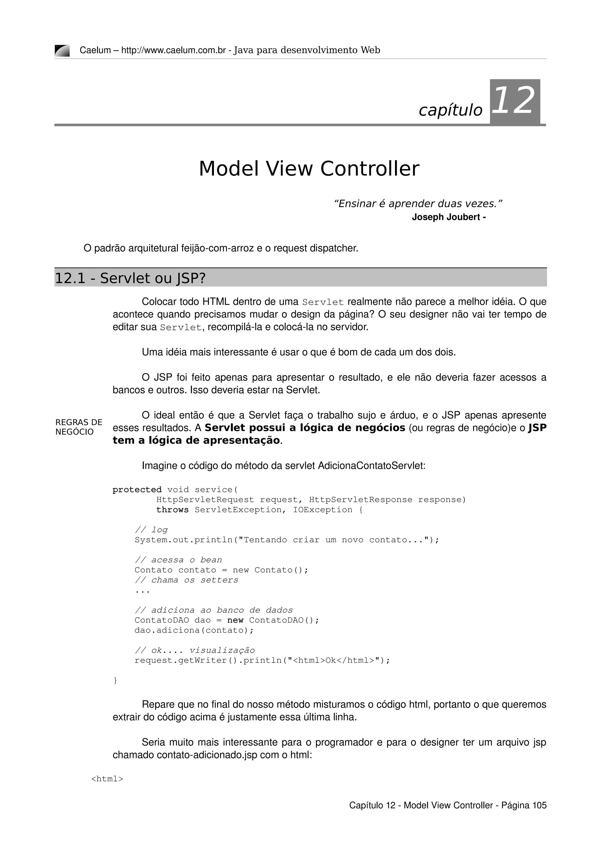 REGRAS DE
NEGÓCIO
Caelum – http://www.caelum.com.br ­ Java para desenvolvimento Web
12Model View Controller
“Ensinar é aprender duas vezes.”
Joseph Joubert ­
O padrão arquitetural feijão­com­arroz e o request dispatcher.
12.1 - Servlet ou JSP?
Colocar todo HTML dentro de uma Servlet realmente não parece a melhor idéia. O que 
acontece quando precisamos mudar o design da página? O seu designer não vai ter tempo de 
editar sua Servlet, recompilá­la e colocá­la no servidor.
Uma idéia mais interessante é usar o que é bom de cada um dos dois.
O JSP foi feito apenas para apresentar o resultado, e ele não deveria fazer acessos a 
bancos e outros. Isso deveria estar na Servlet.
O ideal então é que a Servlet faça o trabalho sujo e árduo, e o JSP apenas apresente 
esses resultados. A Servlet possui a lógica de negócios (ou regras de negócio)e o JSP
tem a lógica de apresentação.
Imagine o código do método da servlet AdicionaContatoServlet:
    protected void service(
            HttpServletRequest request, HttpServletResponse response)
            throws ServletException, IOException {
        // log
        System.out.println("Tentando criar um novo contato...");
        // acessa o bean
        Contato contato = new Contato();
        // chama os setters
        ...
        
        // adiciona ao banco de dados
        ContatoDAO dao = new ContatoDAO();
        dao.adiciona(contato);
        // ok.... visualização
        request.getWriter().println("<html>Ok</html>");
    }
Repare que no final do nosso método misturamos o código html, portanto o que queremos 
extrair do código acima é justamente essa última linha.
Seria muito mais interessante para o programador e para o designer ter um arquivo jsp 
chamado contato­adicionado.jsp com o html:
<html>
Capítulo 12 ­ Model View Controller ­ Página 105
capítulo 12
 