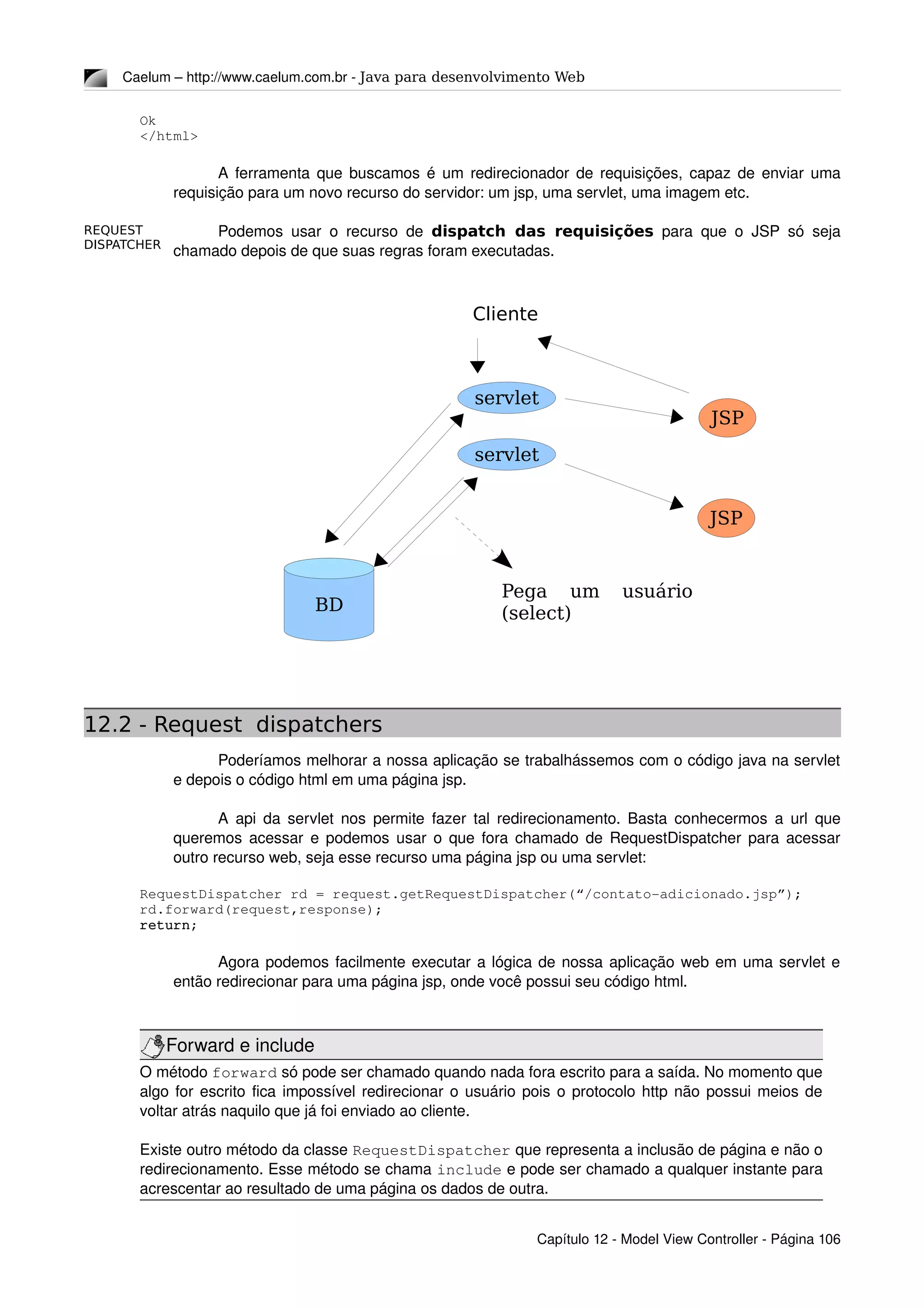REQUEST
DISPATCHER
Caelum – http://www.caelum.com.br ­ Java para desenvolvimento Web
Ok
</html>
A ferramenta que buscamos é um redirecionador de requisições, capaz de enviar uma 
requisição para um novo recurso do servidor: um jsp, uma servlet, uma imagem etc.
Podemos usar o recurso de  dispatch das requisições  para que o JSP só seja 
chamado depois de que suas regras foram executadas.
12.2 - Request dispatchers
Poderíamos melhorar a nossa aplicação se trabalhássemos com o código java na servlet 
e depois o código html em uma página jsp.
A api da servlet nos permite fazer tal redirecionamento. Basta conhecermos a url que 
queremos acessar e podemos usar o que fora chamado de RequestDispatcher para acessar 
outro recurso web, seja esse recurso uma página jsp ou uma servlet:
RequestDispatcher rd = request.getRequestDispatcher(“/contato­adicionado.jsp”);
rd.forward(request,response);
return;
Agora podemos facilmente executar a lógica de nossa aplicação web em uma servlet e 
então redirecionar para uma página jsp, onde você possui seu código html.
Forward e include
O método forward só pode ser chamado quando nada fora escrito para a saída. No momento que 
algo for escrito fica impossível redirecionar o usuário pois o protocolo http não possui meios de 
voltar atrás naquilo que já foi enviado ao cliente.
Existe outro método da classe RequestDispatcher que representa a inclusão de página e não o 
redirecionamento. Esse método se chama include e pode ser chamado a qualquer instante para 
acrescentar ao resultado de uma página os dados de outra.
Capítulo 12 ­ Model View Controller ­ Página 106
servlet
servlet
JSP
JSP
BD
Pega um usuário
(select)
Cliente
 