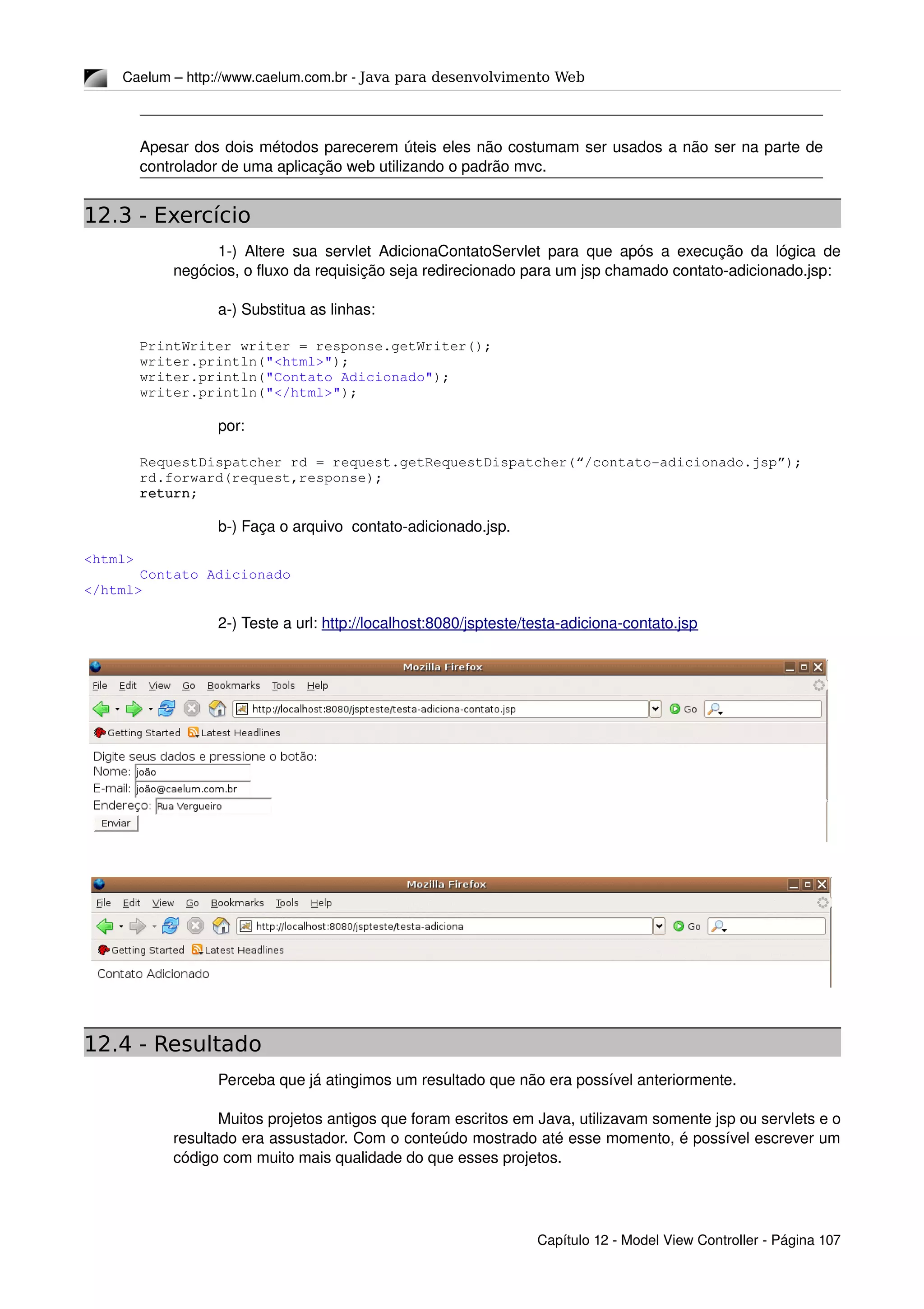 Caelum – http://www.caelum.com.br ­ Java para desenvolvimento Web
Apesar dos dois métodos parecerem úteis eles não costumam ser usados a não ser na parte de 
controlador de uma aplicação web utilizando o padrão mvc.
12.3 - Exercício
1­) Altere sua servlet AdicionaContatoServlet para que após a execução da lógica de 
negócios, o fluxo da requisição seja redirecionado para um jsp chamado contato­adicionado.jsp:
a­) Substitua as linhas:
PrintWriter writer = response.getWriter();
writer.println("<html>");
writer.println("Contato Adicionado");
writer.println("</html>");
por:
RequestDispatcher rd = request.getRequestDispatcher(“/contato­adicionado.jsp”);
rd.forward(request,response);
return;
b­) Faça o arquivo  contato­adicionado.jsp.
<html>
Contato Adicionado
</html>
2­) Teste a url: http://localhost:8080/jspteste/testa­adiciona­contato.jsp
12.4 - Resultado
Perceba que já atingimos um resultado que não era possível anteriormente.
Muitos projetos antigos que foram escritos em Java, utilizavam somente jsp ou servlets e o 
resultado era assustador. Com o conteúdo mostrado até esse momento, é possível escrever um 
código com muito mais qualidade do que esses projetos.
Capítulo 12 ­ Model View Controller ­ Página 107
 