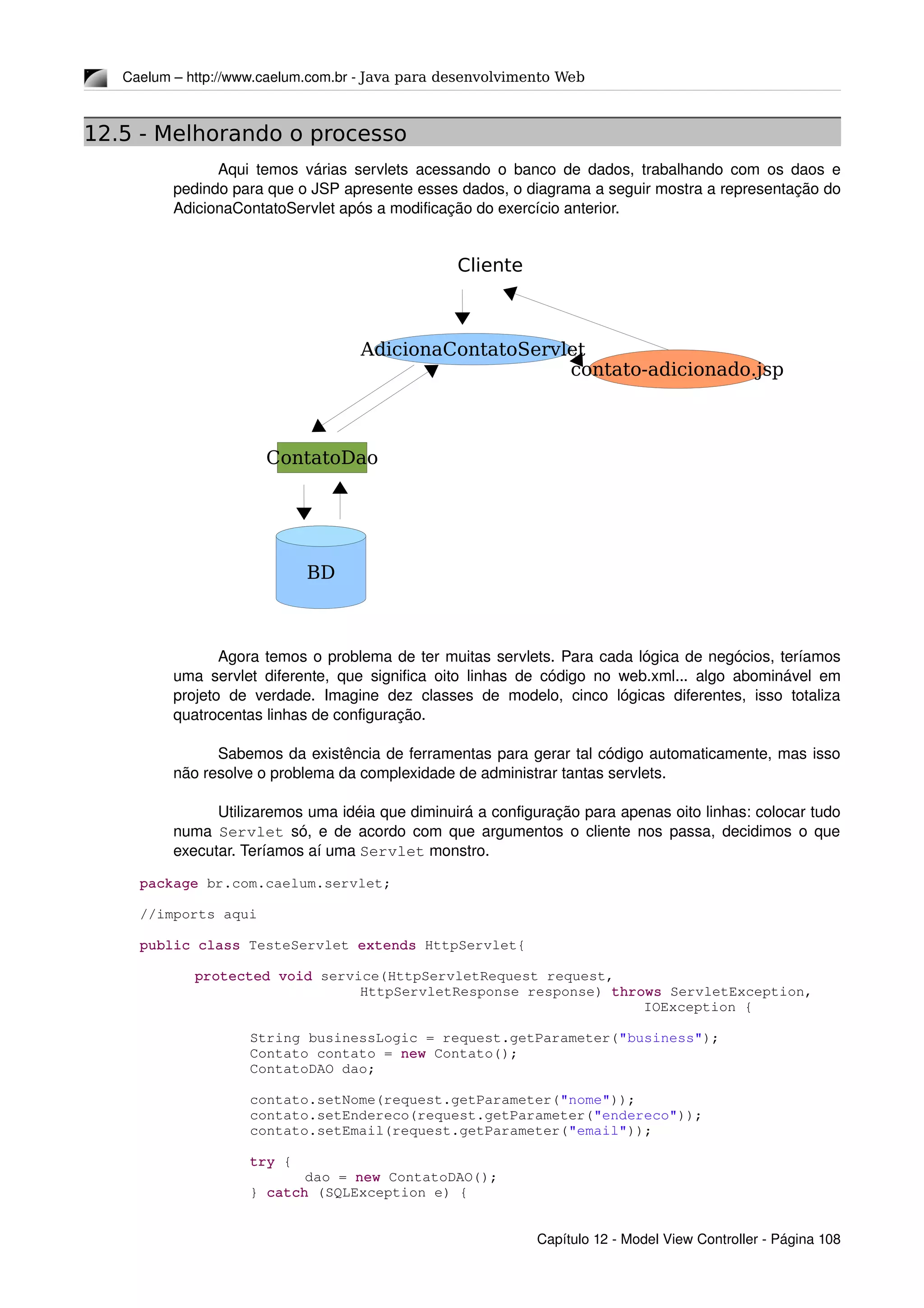 Caelum – http://www.caelum.com.br ­ Java para desenvolvimento Web
12.5 - Melhorando o processo
Aqui temos várias servlets acessando o banco de dados, trabalhando com os daos e 
pedindo para que o JSP apresente esses dados, o diagrama a seguir mostra a representação do 
AdicionaContatoServlet após a modificação do exercício anterior.
Agora temos o problema de ter muitas servlets. Para cada lógica de negócios, teríamos 
uma servlet diferente, que significa oito linhas de código no web.xml... algo abominável em 
projeto  de verdade.  Imagine  dez  classes de  modelo,  cinco  lógicas diferentes,  isso  totaliza 
quatrocentas linhas de configuração.
Sabemos da existência de ferramentas para gerar tal código automaticamente, mas isso 
não resolve o problema da complexidade de administrar tantas servlets.
Utilizaremos uma idéia que diminuirá a configuração para apenas oito linhas: colocar tudo 
numa  Servlet  só, e de acordo com que argumentos o cliente nos passa, decidimos o que 
executar. Teríamos aí uma Servlet monstro.
package br.com.caelum.servlet;
//imports aqui
public class TesteServlet extends HttpServlet{
protected void service(HttpServletRequest request,
HttpServletResponse response) throws ServletException,
 IOException {
String businessLogic = request.getParameter("business");
Contato contato = new Contato();
ContatoDAO dao;
contato.setNome(request.getParameter("nome"));
contato.setEndereco(request.getParameter("endereco"));
contato.setEmail(request.getParameter("email"));
try {
dao = new ContatoDAO();
} catch (SQLException e) {
Capítulo 12 ­ Model View Controller ­ Página 108
Cliente
AdicionaContatoServlet
contato-adicionado.jsp
BD
ContatoDao
 