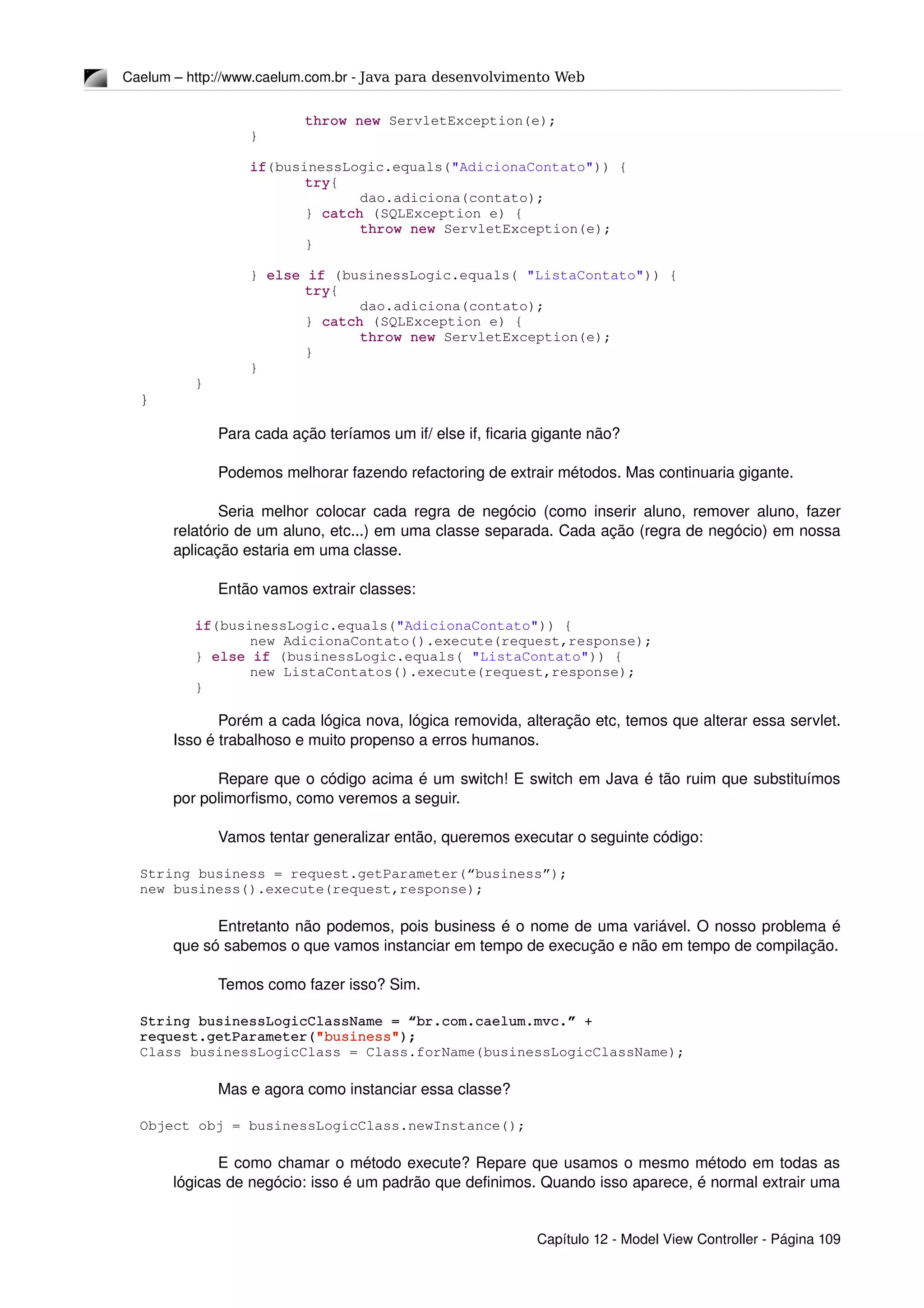 Caelum – http://www.caelum.com.br ­ Java para desenvolvimento Web
throw new ServletException(e);
}
if(businessLogic.equals("AdicionaContato")) {
try{
dao.adiciona(contato);
} catch (SQLException e) {
throw new ServletException(e);
}
} else if (businessLogic.equals( "ListaContato")) {
try{
dao.adiciona(contato);
} catch (SQLException e) {
throw new ServletException(e);
}
}
}
}
Para cada ação teríamos um if/ else if, ficaria gigante não?
Podemos melhorar fazendo refactoring de extrair métodos. Mas continuaria gigante.
Seria melhor colocar cada regra de negócio (como inserir aluno, remover aluno, fazer 
relatório de um aluno, etc...) em uma classe separada. Cada ação (regra de negócio) em nossa 
aplicação estaria em uma classe. 
Então vamos extrair classes:
if(businessLogic.equals("AdicionaContato")) {
new AdicionaContato().execute(request,response);
} else if (businessLogic.equals( "ListaContato")) {
new ListaContatos().execute(request,response);
}
Porém a cada lógica nova, lógica removida, alteração etc, temos que alterar essa servlet. 
Isso é trabalhoso e muito propenso a erros humanos.
Repare que o código acima é um switch! E switch em Java é tão ruim que substituímos 
por polimorfismo, como veremos a seguir.
Vamos tentar generalizar então, queremos executar o seguinte código:
String business = request.getParameter(“business”);
new business().execute(request,response);
Entretanto não podemos, pois business é o nome de uma variável. O nosso problema é 
que só sabemos o que vamos instanciar em tempo de execução e não em tempo de compilação.
Temos como fazer isso? Sim.
String businessLogicClassName = “br.com.caelum.mvc.” + 
request.getParameter("business");
Class businessLogicClass = Class.forName(businessLogicClassName);
Mas e agora como instanciar essa classe?
Object obj = businessLogicClass.newInstance();
E como chamar o método execute? Repare que usamos o mesmo método em todas as 
lógicas de negócio: isso é um padrão que definimos. Quando isso aparece, é normal extrair uma 
Capítulo 12 ­ Model View Controller ­ Página 109
 