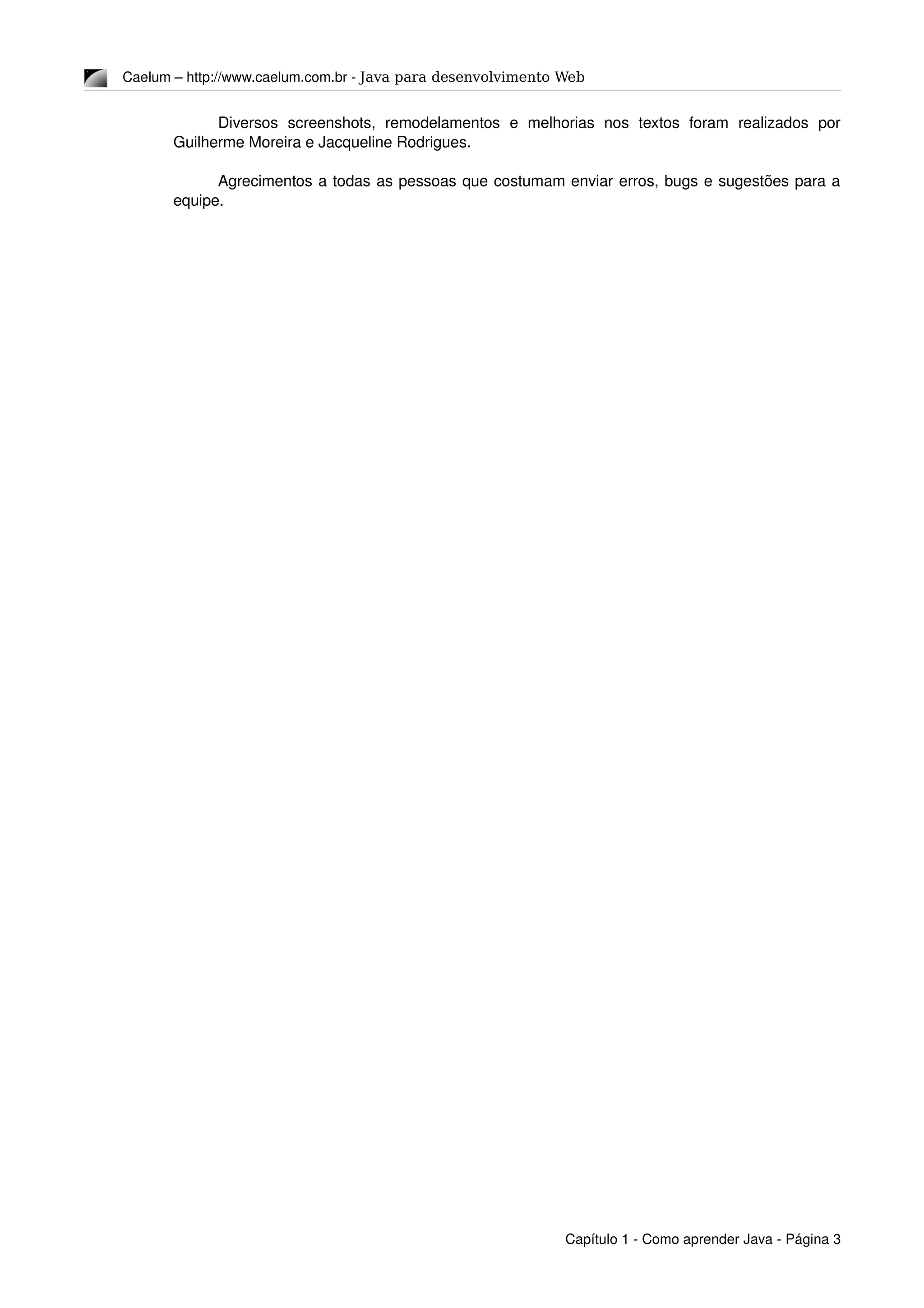 Caelum – http://www.caelum.com.br ­ Java para desenvolvimento Web
Diversos   screenshots,   remodelamentos   e   melhorias   nos   textos   foram   realizados   por 
Guilherme Moreira e Jacqueline Rodrigues.
Agrecimentos a todas as pessoas que costumam enviar erros, bugs e sugestões para a 
equipe.
Capítulo 1 ­ Como aprender Java ­ Página 3
 