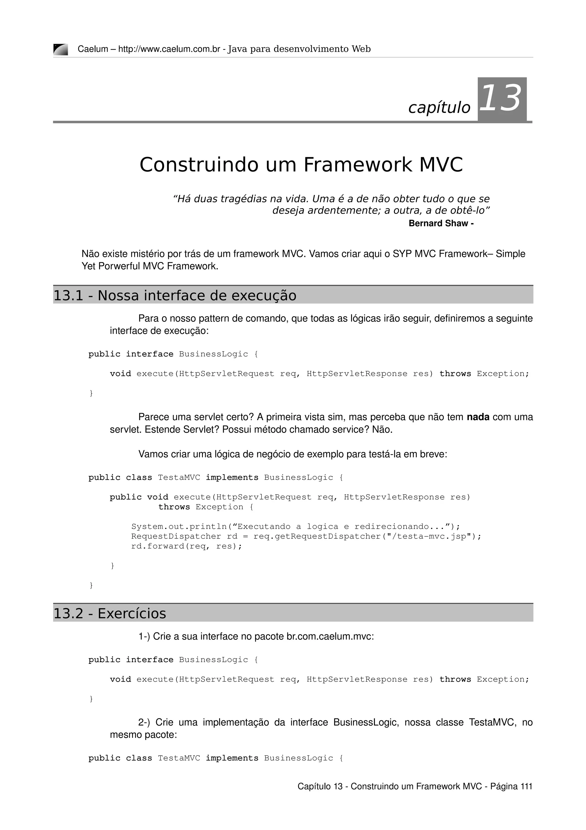 Caelum – http://www.caelum.com.br ­ Java para desenvolvimento Web
13Construindo um Framework MVC
“Há duas tragédias na vida. Uma é a de não obter tudo o que se
deseja ardentemente; a outra, a de obtê-lo”
Bernard Shaw ­
Não existe mistério por trás de um framework MVC. Vamos criar aqui o SYP MVC Framework– Simple 
Yet Porwerful MVC Framework.
13.1 - Nossa interface de execução
Para o nosso pattern de comando, que todas as lógicas irão seguir, definiremos a seguinte 
interface de execução:
public interface BusinessLogic {
    void execute(HttpServletRequest req, HttpServletResponse res) throws Exception;
}
Parece uma servlet certo? A primeira vista sim, mas perceba que não tem nada com uma 
servlet. Estende Servlet? Possui método chamado service? Não.
Vamos criar uma lógica de negócio de exemplo para testá­la em breve:
public class TestaMVC implements BusinessLogic {
    public void execute(HttpServletRequest req, HttpServletResponse res) 
throws Exception {
        System.out.println(“Executando a logica e redirecionando...”);
        RequestDispatcher rd = req.getRequestDispatcher("/testa­mvc.jsp");
        rd.forward(req, res);
    }
}
13.2 - Exercícios
1­) Crie a sua interface no pacote br.com.caelum.mvc:
public interface BusinessLogic {
    void execute(HttpServletRequest req, HttpServletResponse res) throws Exception;
}
2­) Crie uma implementação da interface BusinessLogic, nossa classe TestaMVC, no 
mesmo pacote:
public class TestaMVC implements BusinessLogic {
Capítulo 13 ­ Construindo um Framework MVC ­ Página 111
capítulo 13
 