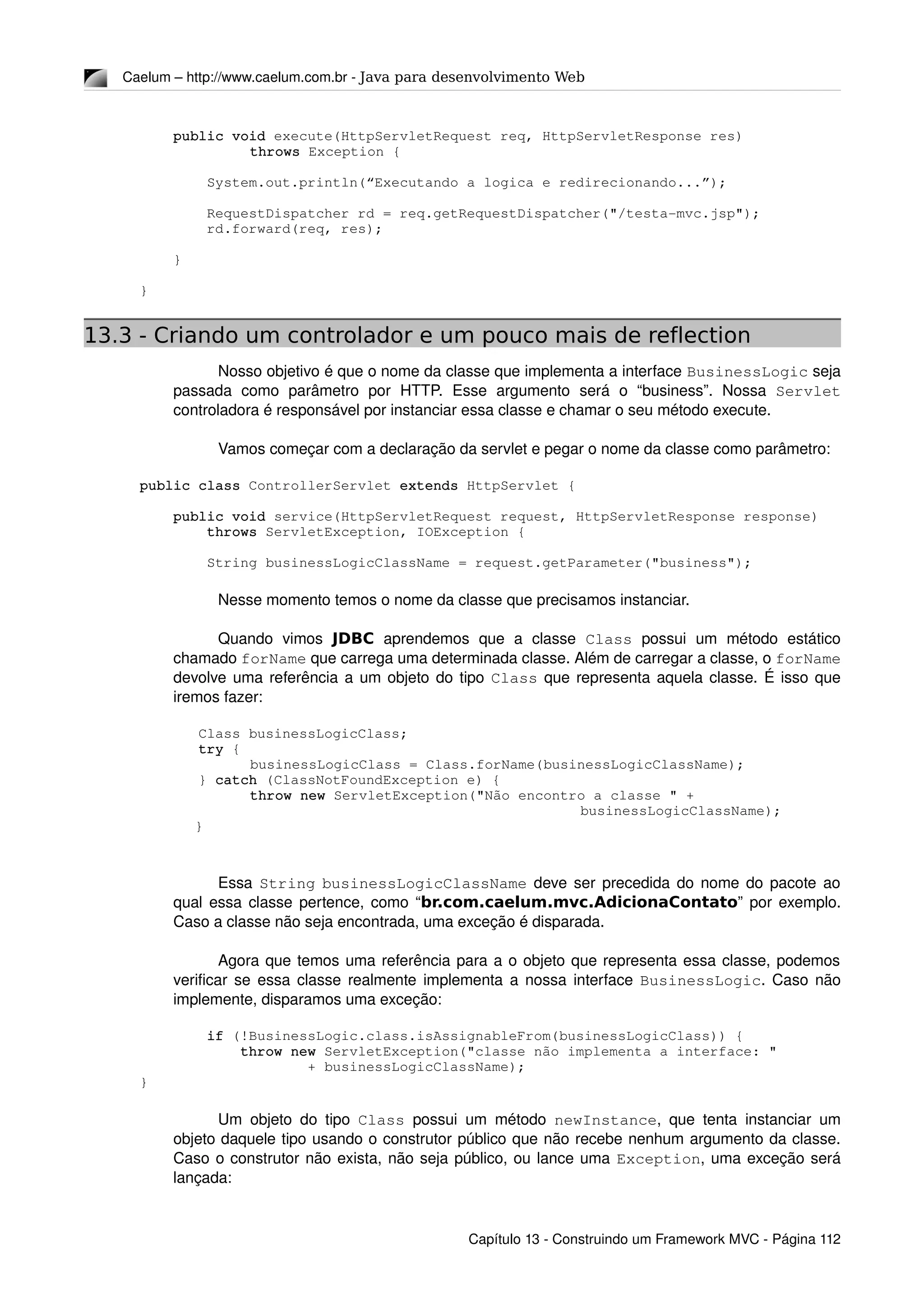 Caelum – http://www.caelum.com.br ­ Java para desenvolvimento Web
    public void execute(HttpServletRequest req, HttpServletResponse res) 
throws Exception {
        System.out.println(“Executando a logica e redirecionando...”);
        RequestDispatcher rd = req.getRequestDispatcher("/testa­mvc.jsp");
        rd.forward(req, res);
    }
}
13.3 - Criando um controlador e um pouco mais de reflection
Nosso objetivo é que o nome da classe que implementa a interface BusinessLogic seja 
passada   como   parâmetro   por   HTTP.   Esse   argumento   será   o   “business”.   Nossa  Servlet 
controladora é responsável por instanciar essa classe e chamar o seu método execute.
Vamos começar com a declaração da servlet e pegar o nome da classe como parâmetro:
public class ControllerServlet extends HttpServlet {
    public void service(HttpServletRequest request, HttpServletResponse response)
        throws ServletException, IOException {
        String businessLogicClassName = request.getParameter("business");
Nesse momento temos o nome da classe que precisamos instanciar. 
Quando   vimos  JDBC  aprendemos   que   a   classe  Class  possui   um   método   estático 
chamado forName que carrega uma determinada classe. Além de carregar a classe, o forName 
devolve uma referência a um objeto do tipo Class que representa aquela classe. É isso que 
iremos fazer:
       Class businessLogicClass;
       try {
        businessLogicClass = Class.forName(businessLogicClassName);
       } catch (ClassNotFoundException e) {
        throw new ServletException("Não encontro a classe " + 
businessLogicClassName);
}
Essa  String  businessLogicClassName  deve ser precedida do nome do pacote ao 
qual essa classe pertence, como “br.com.caelum.mvc.AdicionaContato” por exemplo. 
Caso a classe não seja encontrada, uma exceção é disparada.
Agora que temos uma referência para a o objeto que representa essa classe, podemos 
verificar se essa classe realmente implementa a nossa interface  BusinessLogic. Caso não 
implemente, disparamos uma exceção:
        if (!BusinessLogic.class.isAssignableFrom(businessLogicClass)) {
            throw new ServletException("classe não implementa a interface: "
                    + businessLogicClassName);
}
        
Um objeto do tipo  Class  possui um método  newInstance, que tenta instanciar um 
objeto daquele tipo usando o construtor público que não recebe nenhum argumento da classe. 
Caso o construtor não exista, não seja público, ou lance uma Exception, uma exceção será 
lançada:
Capítulo 13 ­ Construindo um Framework MVC ­ Página 112
 
