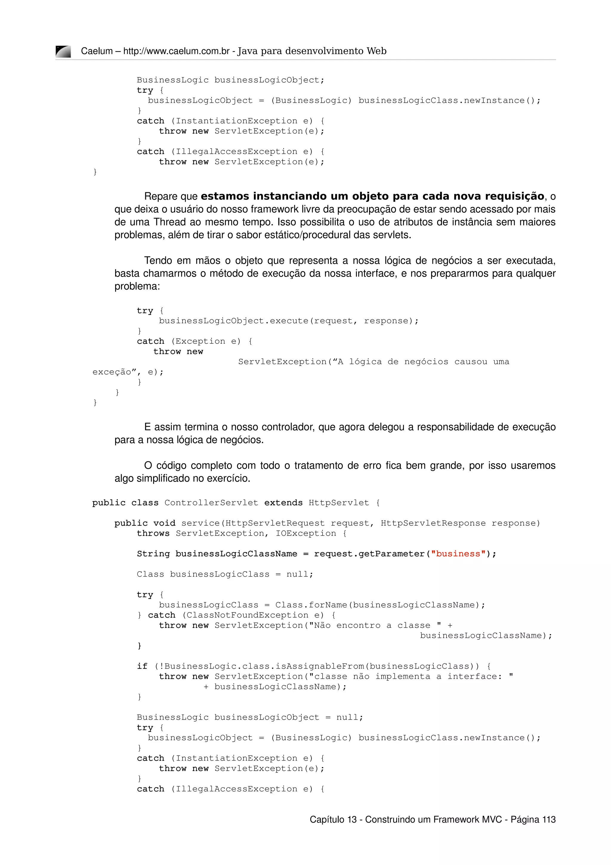 Caelum – http://www.caelum.com.br ­ Java para desenvolvimento Web
        BusinessLogic businessLogicObject;
        try {
          businessLogicObject = (BusinessLogic) businessLogicClass.newInstance();
        }
        catch (InstantiationException e) {
            throw new ServletException(e);
        }
        catch (IllegalAccessException e) {
            throw new ServletException(e);
}
  
Repare que estamos instanciando um objeto para cada nova requisição, o 
que deixa o usuário do nosso framework livre da preocupação de estar sendo acessado por mais 
de uma Thread ao mesmo tempo. Isso possibilita o uso de atributos de instância sem maiores 
problemas, além de tirar o sabor estático/procedural das servlets.
Tendo em mãos o objeto que representa a nossa lógica de negócios a ser executada, 
basta chamarmos o método de execução da nossa interface, e nos prepararmos para qualquer 
problema:
        try {
            businessLogicObject.execute(request, response);
        }
        catch (Exception e) {
           throw new 
ServletException(“A lógica de negócios causou uma 
exceção”, e);
        }
    }
}
E assim termina o nosso controlador, que agora delegou a responsabilidade de execução 
para a nossa lógica de negócios.
O código completo com todo o tratamento de erro fica bem grande, por isso usaremos 
algo simplificado no exercício.
public class ControllerServlet extends HttpServlet {
    public void service(HttpServletRequest request, HttpServletResponse response)
        throws ServletException, IOException {
        String businessLogicClassName = request.getParameter("business");
        Class businessLogicClass = null;
        try {
            businessLogicClass = Class.forName(businessLogicClassName);
        } catch (ClassNotFoundException e) {
            throw new ServletException("Não encontro a classe " + 
businessLogicClassName);
        }
        if (!BusinessLogic.class.isAssignableFrom(businessLogicClass)) {
            throw new ServletException("classe não implementa a interface: "
                    + businessLogicClassName);
        }
        BusinessLogic businessLogicObject = null;
        try {
          businessLogicObject = (BusinessLogic) businessLogicClass.newInstance();
        }
        catch (InstantiationException e) {
            throw new ServletException(e);
        }
        catch (IllegalAccessException e) {
Capítulo 13 ­ Construindo um Framework MVC ­ Página 113
 