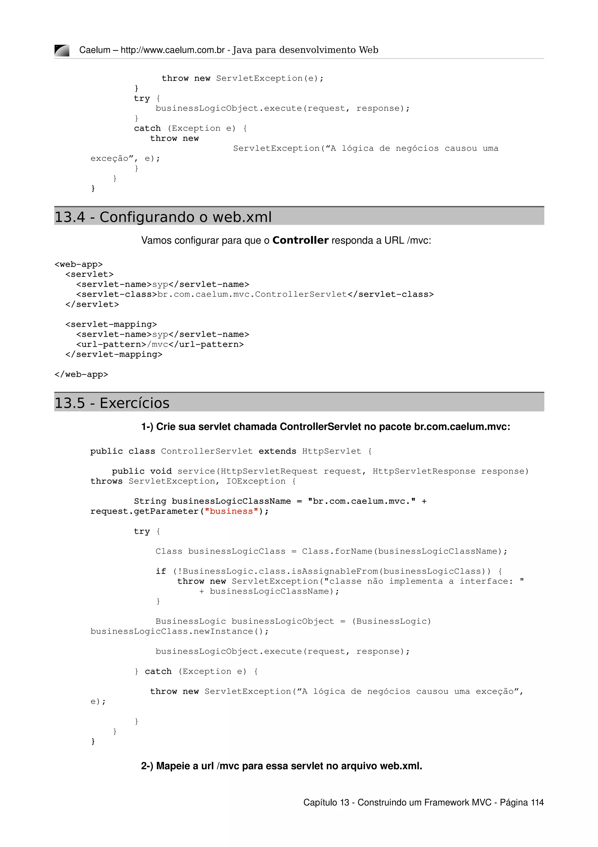 Caelum – http://www.caelum.com.br ­ Java para desenvolvimento Web
throw new ServletException(e);
        }
        try {
            businessLogicObject.execute(request, response);
        }
        catch (Exception e) {
           throw new 
ServletException(“A lógica de negócios causou uma 
exceção”, e);
        }
    }
}
13.4 - Configurando o web.xml
Vamos configurar para que o Controller responda a URL /mvc:
<web­app>
  <servlet>
    <servlet­name>syp</servlet­name>
    <servlet­class>br.com.caelum.mvc.ControllerServlet</servlet­class>
  </servlet>
  <servlet­mapping>
    <servlet­name>syp</servlet­name>
    <url­pattern>/mvc</url­pattern>
  </servlet­mapping>
</web­app>
13.5 - Exercícios
1­) Crie sua servlet chamada ControllerServlet no pacote br.com.caelum.mvc:
public class ControllerServlet extends HttpServlet {
    public void service(HttpServletRequest request, HttpServletResponse response) 
throws ServletException, IOException {
        String businessLogicClassName = "br.com.caelum.mvc." + 
request.getParameter("business");
        try {
            Class businessLogicClass = Class.forName(businessLogicClassName);
            if (!BusinessLogic.class.isAssignableFrom(businessLogicClass)) {
                throw new ServletException("classe não implementa a interface: "
                    + businessLogicClassName);
            }
            BusinessLogic businessLogicObject = (BusinessLogic) 
businessLogicClass.newInstance();
            businessLogicObject.execute(request, response);
        } catch (Exception e) {
           throw new ServletException(“A lógica de negócios causou uma exceção”, 
e);
        }
    }
}
2­) Mapeie a url /mvc para essa servlet no arquivo web.xml.
Capítulo 13 ­ Construindo um Framework MVC ­ Página 114
 