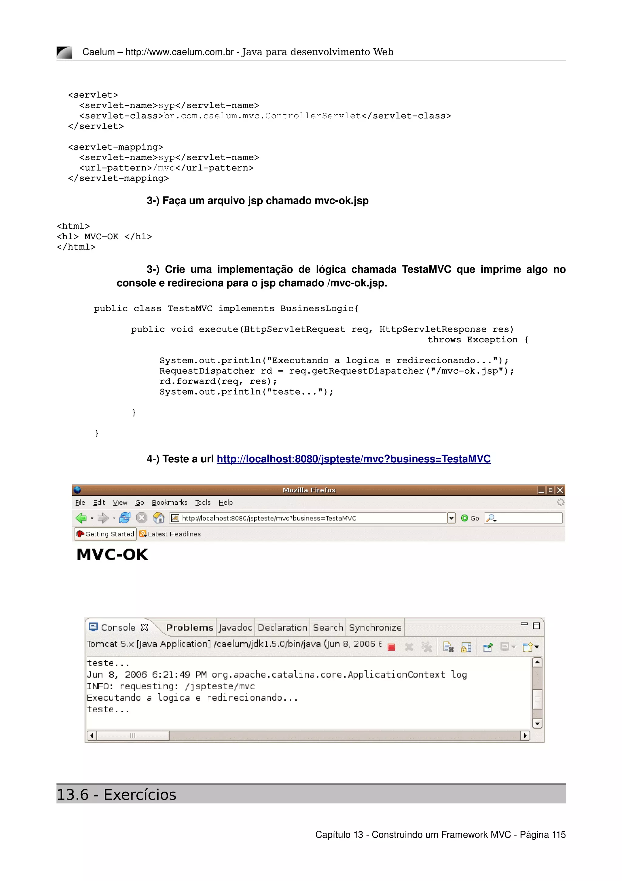 Caelum – http://www.caelum.com.br ­ Java para desenvolvimento Web
  <servlet>
    <servlet­name>syp</servlet­name>
    <servlet­class>br.com.caelum.mvc.ControllerServlet</servlet­class>
  </servlet>
  <servlet­mapping>
    <servlet­name>syp</servlet­name>
    <url­pattern>/mvc</url­pattern>
  </servlet­mapping>
3­) Faça um arquivo jsp chamado mvc­ok.jsp
<html>
<h1> MVC­OK </h1>
</html>
3­) Crie uma implementação de lógica chamada TestaMVC que imprime algo no 
console e redireciona para o jsp chamado /mvc­ok.jsp.
public class TestaMVC implements BusinessLogic{
public void execute(HttpServletRequest req, HttpServletResponse res) 
throws Exception {
            System.out.println("Executando a logica e redirecionando...");
     RequestDispatcher rd = req.getRequestDispatcher("/mvc­ok.jsp");
     rd.forward(req, res);
     System.out.println("teste...");
}
}
4­) Teste a url http://localhost:8080/jspteste/mvc?business=TestaMVC
13.6 - Exercícios
Capítulo 13 ­ Construindo um Framework MVC ­ Página 115
 