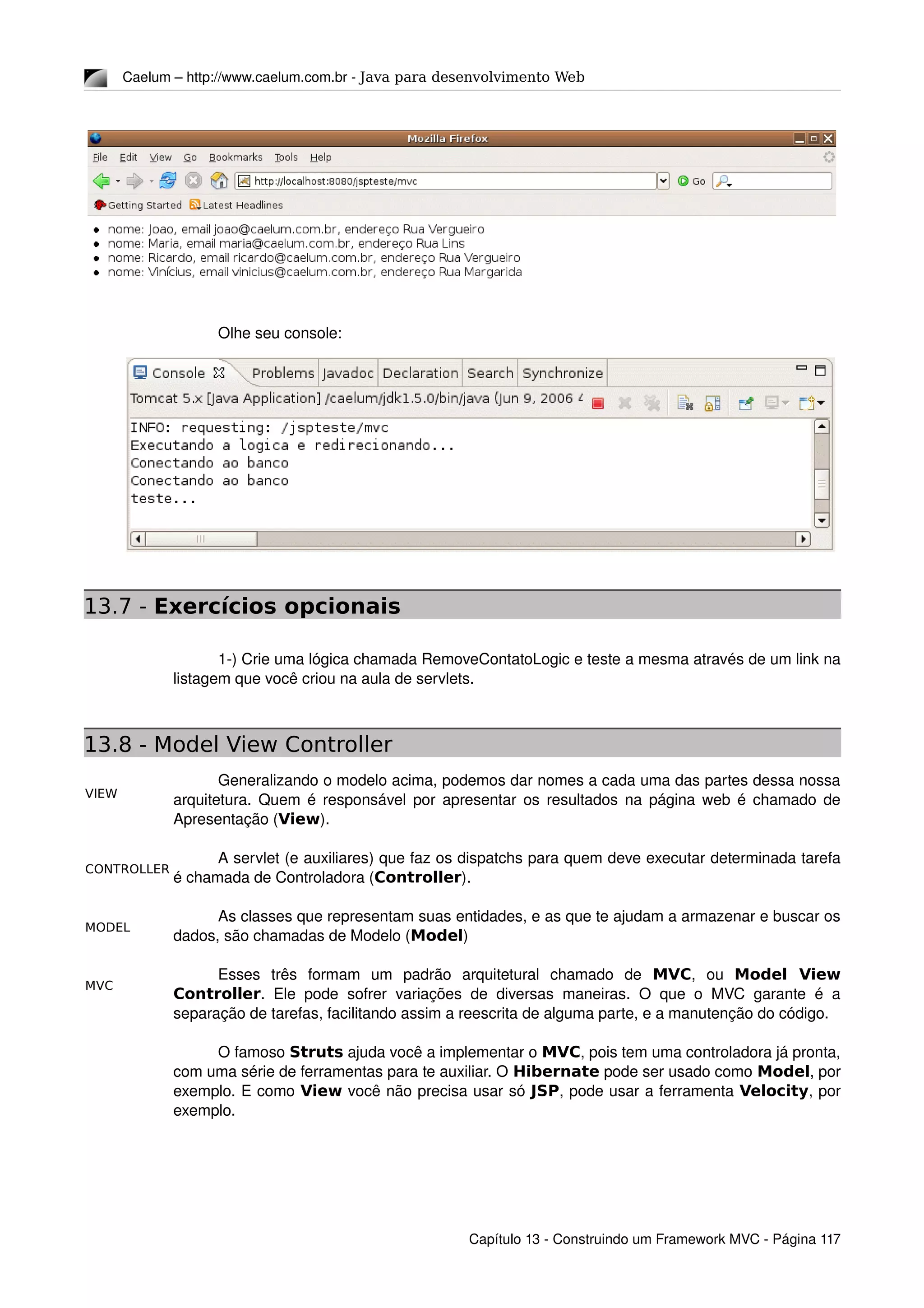 MODEL
VIEW
CONTROLLER
MVC
Caelum – http://www.caelum.com.br ­ Java para desenvolvimento Web
Olhe seu console:
13.7 - Exercícios opcionais
1­) Crie uma lógica chamada RemoveContatoLogic e teste a mesma através de um link na 
listagem que você criou na aula de servlets.
13.8 - Model View Controller
Generalizando o modelo acima, podemos dar nomes a cada uma das partes dessa nossa 
arquitetura. Quem é responsável por apresentar os resultados na página web é chamado de 
Apresentação (View).
A servlet (e auxiliares) que faz os dispatchs para quem deve executar determinada tarefa 
é chamada de Controladora (Controller).
As classes que representam suas entidades, e as que te ajudam a armazenar e buscar os 
dados, são chamadas de Modelo (Model)
Esses   três   formam   um   padrão   arquitetural   chamado   de  MVC,   ou  Model View
Controller. Ele pode sofrer variações de diversas maneiras. O que o MVC garante é a 
separação de tarefas, facilitando assim a reescrita de alguma parte, e a manutenção do código.
O famoso Struts ajuda você a implementar o MVC, pois tem uma controladora já pronta, 
com uma série de ferramentas para te auxiliar. O Hibernate pode ser usado como Model, por 
exemplo. E como View você não precisa usar só JSP, pode usar a ferramenta Velocity, por 
exemplo.
Capítulo 13 ­ Construindo um Framework MVC ­ Página 117
 