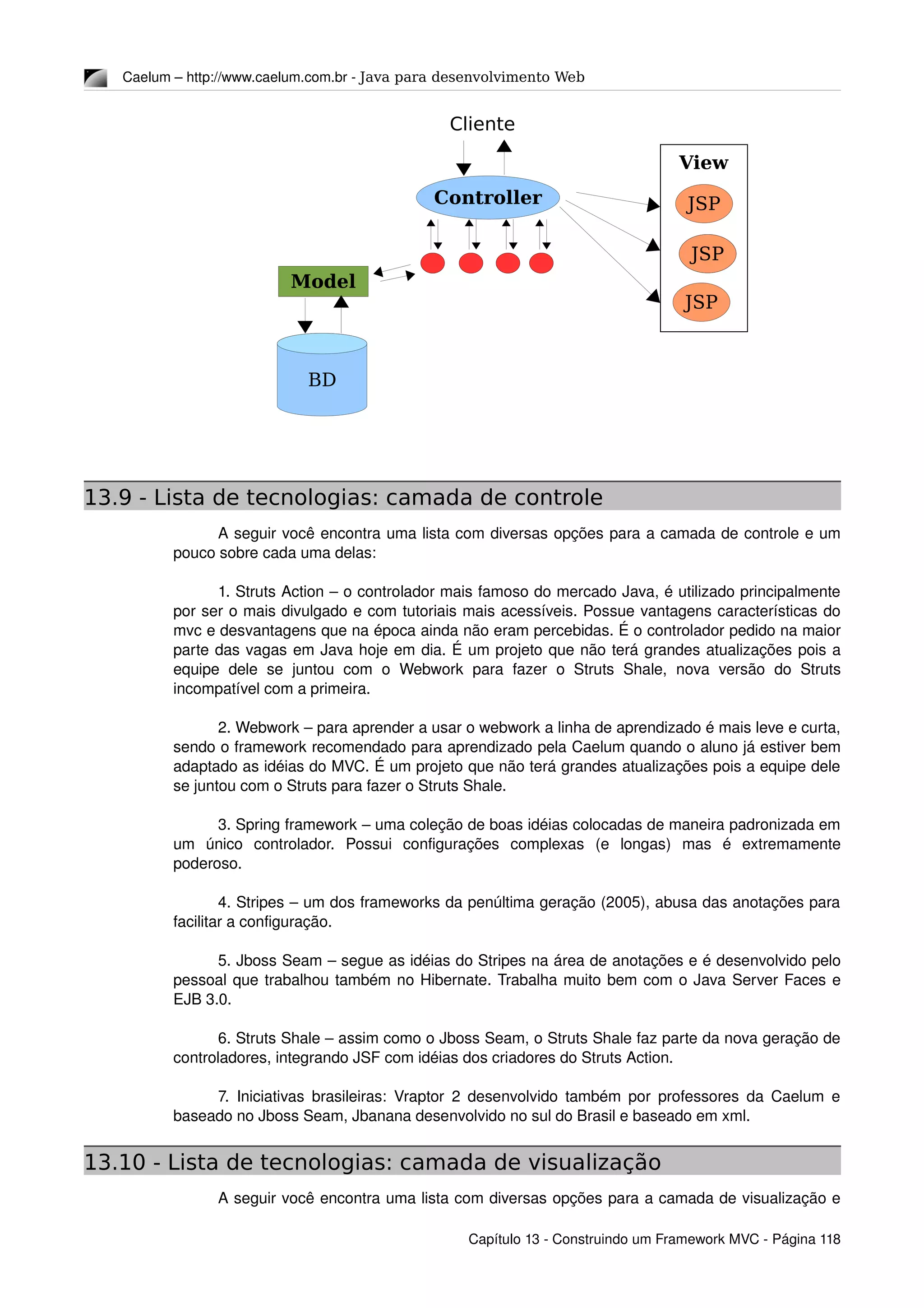 Caelum – http://www.caelum.com.br ­ Java para desenvolvimento Web
13.9 - Lista de tecnologias: camada de controle
A seguir você encontra uma lista com diversas opções para a camada de controle e um 
pouco sobre cada uma delas:
1. Struts Action – o controlador mais famoso do mercado Java, é utilizado principalmente 
por ser o mais divulgado e com tutoriais mais acessíveis. Possue vantagens características do 
mvc e desvantagens que na época ainda não eram percebidas. É o controlador pedido na maior 
parte das vagas em Java hoje em dia. É um projeto que não terá grandes atualizações pois a 
equipe   dele   se   juntou   com   o   Webwork   para   fazer   o  Struts   Shale,   nova   versão   do   Struts 
incompatível com a primeira.
2. Webwork – para aprender a usar o webwork a linha de aprendizado é mais leve e curta, 
sendo o framework recomendado para aprendizado pela Caelum quando o aluno já estiver bem 
adaptado as idéias do MVC. É um projeto que não terá grandes atualizações pois a equipe dele 
se juntou com o Struts para fazer o Struts Shale.
3. Spring framework – uma coleção de boas idéias colocadas de maneira padronizada em 
um   único   controlador.   Possui   configurações   complexas   (e   longas)   mas   é   extremamente 
poderoso.
4. Stripes – um dos frameworks da penúltima geração (2005), abusa das anotações para 
facilitar a configuração.
5. Jboss Seam – segue as idéias do Stripes na área de anotações e é desenvolvido pelo 
pessoal que trabalhou também no Hibernate. Trabalha muito bem com o Java Server Faces e 
EJB 3.0.
6. Struts Shale – assim como o Jboss Seam, o Struts Shale faz parte da nova geração de 
controladores, integrando JSF com idéias dos criadores do Struts Action.
7. Iniciativas brasileiras: Vraptor 2 desenvolvido também por professores da Caelum e 
baseado no Jboss Seam, Jbanana desenvolvido no sul do Brasil e baseado em xml.
13.10 - Lista de tecnologias: camada de visualização
A seguir você encontra uma lista com diversas opções para a camada de visualização e 
Capítulo 13 ­ Construindo um Framework MVC ­ Página 118
Model
BD
Controller
View
JSP
JSP
JSPJSP
Cliente
 