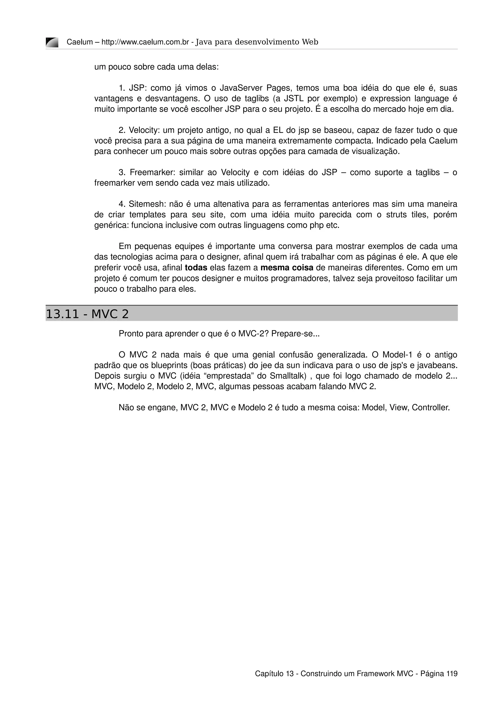 Caelum – http://www.caelum.com.br ­ Java para desenvolvimento Web
um pouco sobre cada uma delas:
1. JSP: como já vimos o JavaServer Pages, temos uma boa idéia do que ele é, suas 
vantagens e desvantagens. O uso de taglibs (a JSTL por exemplo) e expression language é 
muito importante se você escolher JSP para o seu projeto. É a escolha do mercado hoje em dia.
2. Velocity: um projeto antigo, no qual a EL do jsp se baseou, capaz de fazer tudo o que 
você precisa para a sua página de uma maneira extremamente compacta. Indicado pela Caelum 
para conhecer um pouco mais sobre outras opções para camada de visualização.
3. Freemarker: similar ao Velocity e com idéias do JSP – como suporte a taglibs – o 
freemarker vem sendo cada vez mais utilizado.
4. Sitemesh: não é uma altenativa para as ferramentas anteriores mas sim uma maneira 
de criar templates para seu site, com uma idéia muito parecida com o struts tiles, porém 
genérica: funciona inclusive com outras linguagens como php etc.
Em pequenas equipes é importante uma conversa para mostrar exemplos de cada uma 
das tecnologias acima para o designer, afinal quem irá trabalhar com as páginas é ele. A que ele 
preferir você usa, afinal todas elas fazem a mesma coisa de maneiras diferentes. Como em um 
projeto é comum ter poucos designer e muitos programadores, talvez seja proveitoso facilitar um 
pouco o trabalho para eles.
13.11 - MVC 2
Pronto para aprender o que é o MVC­2? Prepare­se...
O MVC 2 nada mais é que uma genial confusão generalizada. O Model­1 é o antigo 
padrão que os blueprints (boas práticas) do jee da sun indicava para o uso de jsp's e javabeans. 
Depois surgiu o MVC (idéia “emprestada” do Smalltalk) , que foi logo chamado de modelo 2... 
MVC, Modelo 2, Modelo 2, MVC, algumas pessoas acabam falando MVC 2.
Não se engane, MVC 2, MVC e Modelo 2 é tudo a mesma coisa: Model, View, Controller.
Capítulo 13 ­ Construindo um Framework MVC ­ Página 119
 