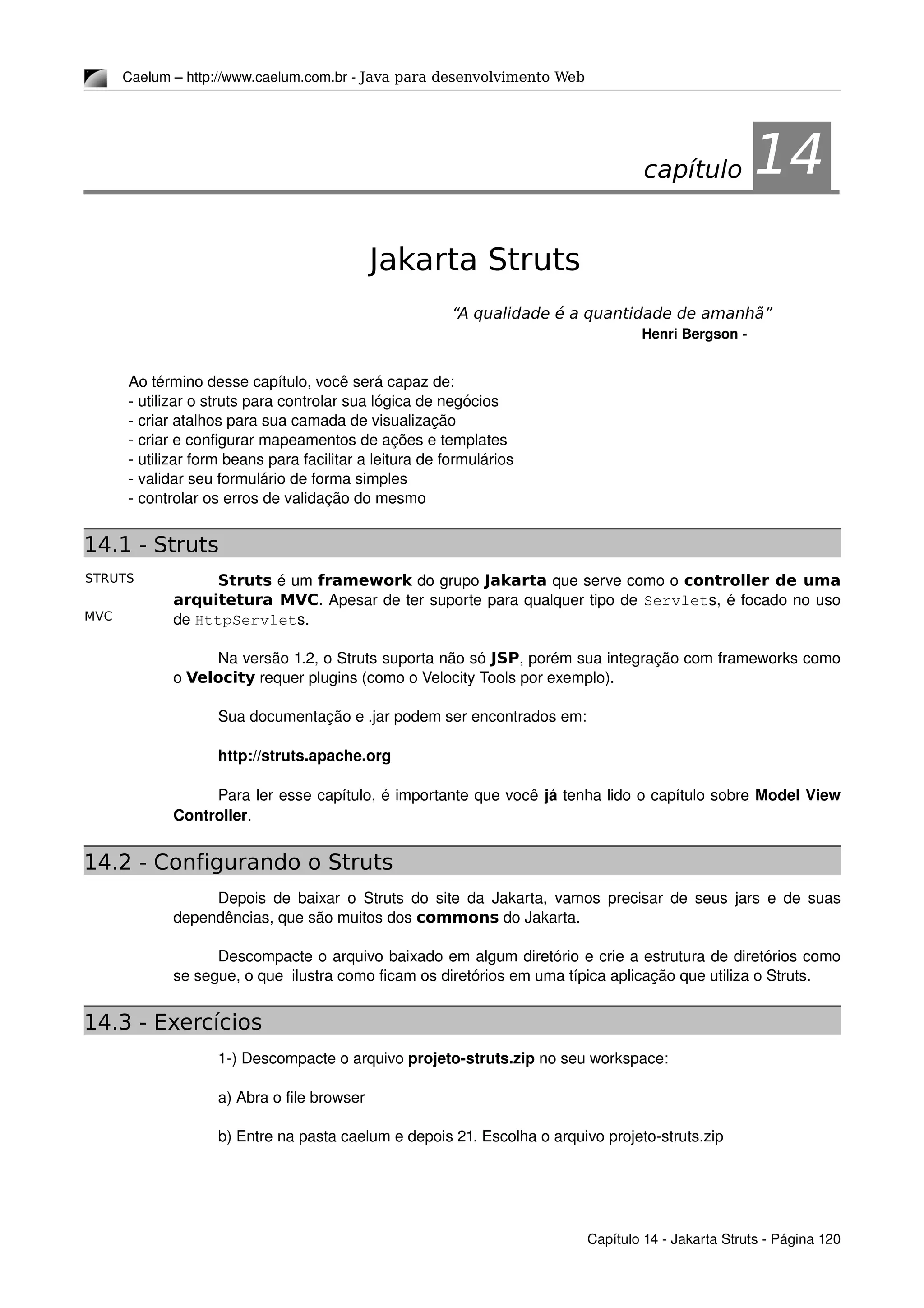 STRUTS
MVC
Caelum – http://www.caelum.com.br ­ Java para desenvolvimento Web
14Jakarta Struts
“A qualidade é a quantidade de amanhã”
Henri Bergson ­
Ao término desse capítulo, você será capaz de:
­ utilizar o struts para controlar sua lógica de negócios
­ criar atalhos para sua camada de visualização
­ criar e configurar mapeamentos de ações e templates
­ utilizar form beans para facilitar a leitura de formulários
­ validar seu formulário de forma simples
­ controlar os erros de validação do mesmo
14.1 - Struts
Struts é um framework do grupo Jakarta que serve como o controller de uma
arquitetura MVC. Apesar de ter suporte para qualquer tipo de Servlets, é focado no uso 
de HttpServlets.
 
Na versão 1.2, o Struts suporta não só JSP, porém sua integração com frameworks como 
o Velocity requer plugins (como o Velocity Tools por exemplo). 
Sua documentação e .jar podem ser encontrados em:
http://struts.apache.org
Para ler esse capítulo, é importante que você já tenha lido o capítulo sobre Model View 
Controller.
14.2 - Configurando o Struts
Depois de baixar o Struts do site da Jakarta, vamos precisar de seus jars e de suas 
dependências, que são muitos dos commons do Jakarta.
Descompacte o arquivo baixado em algum diretório e crie a estrutura de diretórios como 
se segue, o que  ilustra como ficam os diretórios em uma típica aplicação que utiliza o Struts.
14.3 - Exercícios
1­) Descompacte o arquivo projeto­struts.zip no seu workspace:
a) Abra o file browser
b) Entre na pasta caelum e depois 21. Escolha o arquivo projeto­struts.zip
Capítulo 14 ­ Jakarta Struts ­ Página 120
capítulo 14
 