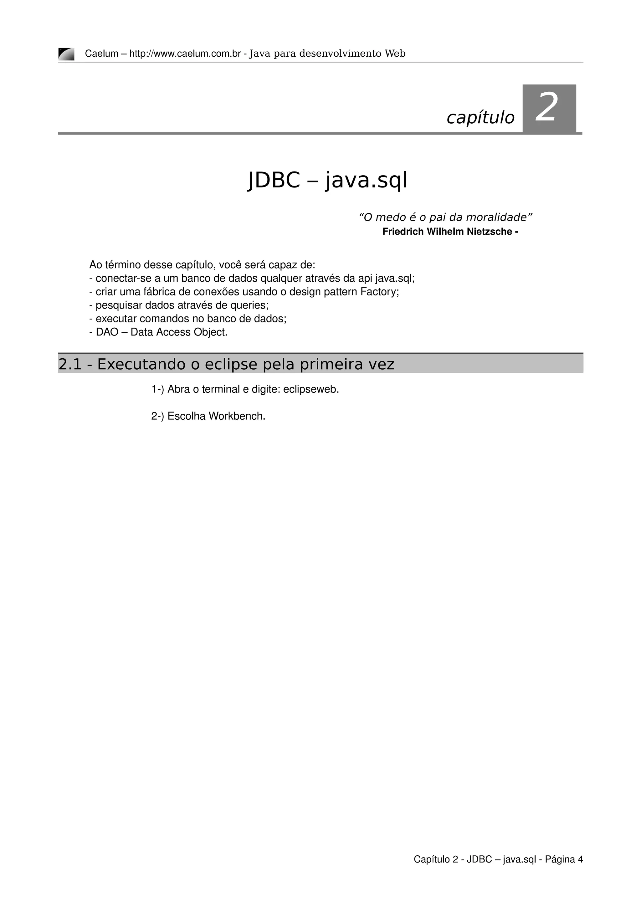 Caelum – http://www.caelum.com.br ­ Java para desenvolvimento Web
2JDBC – java.sql
“O medo é o pai da moralidade”
Friedrich Wilhelm Nietzsche ­
Ao término desse capítulo, você será capaz de:
­ conectar­se a um banco de dados qualquer através da api java.sql;
­ criar uma fábrica de conexões usando o design pattern Factory;
­ pesquisar dados através de queries;
­ executar comandos no banco de dados;
­ DAO – Data Access Object.
2.1 - Executando o eclipse pela primeira vez
1­) Abra o terminal e digite: eclipseweb.
2­) Escolha Workbench.
Capítulo 2 ­ JDBC – java.sql ­ Página 4
capítulo 2
 