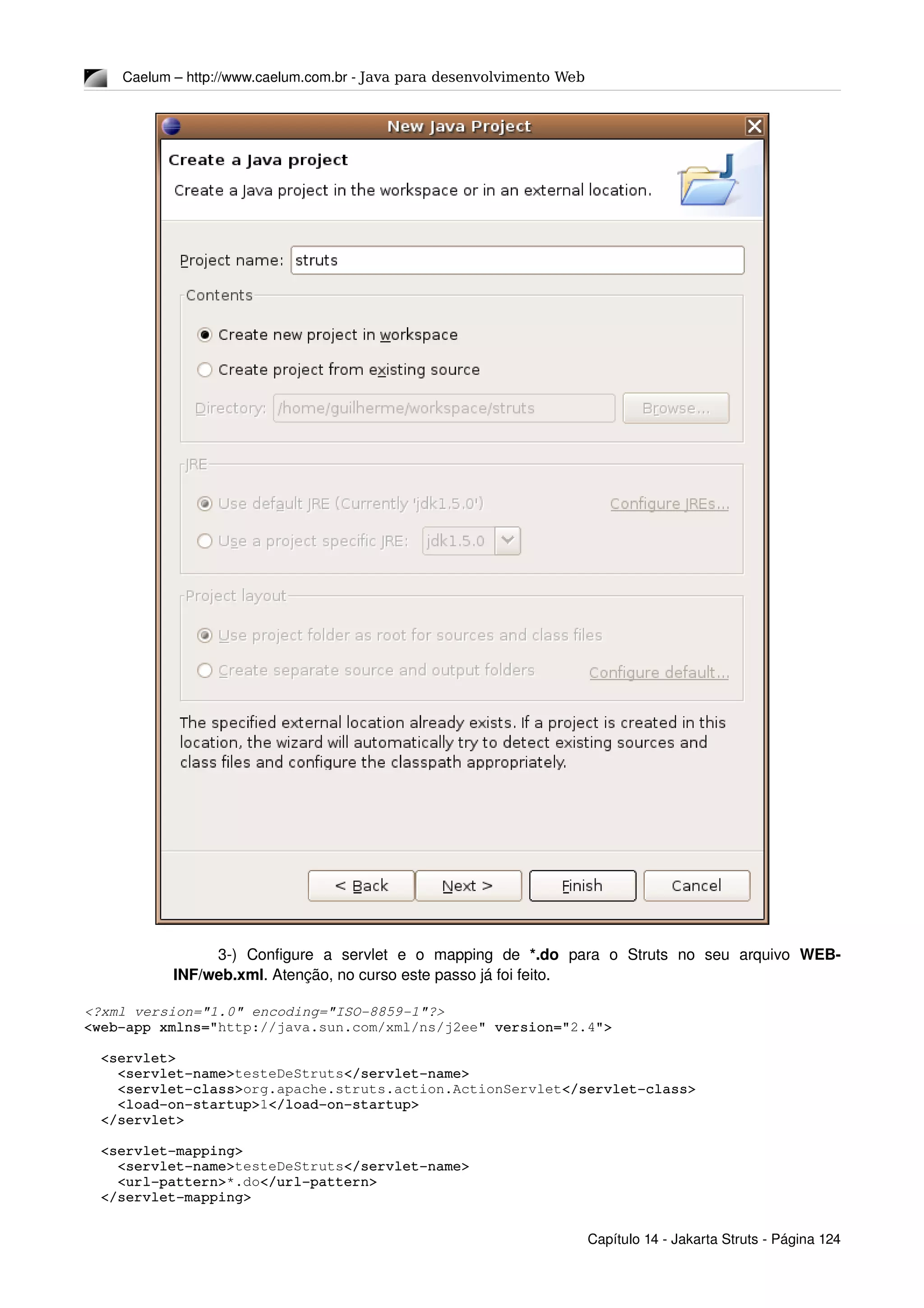 Caelum – http://www.caelum.com.br ­ Java para desenvolvimento Web
3­)  Configure   a   servlet   e   o   mapping   de  *.do  para   o   Struts   no   seu   arquivo  WEB­
INF/web.xml. Atenção, no curso este passo já foi feito.
<?xml version="1.0" encoding="ISO­8859­1"?>
<web­app xmlns="http://java.sun.com/xml/ns/j2ee" version="2.4">
  <servlet>
    <servlet­name>testeDeStruts</servlet­name>
    <servlet­class>org.apache.struts.action.ActionServlet</servlet­class>
    <load­on­startup>1</load­on­startup>
  </servlet>
  <servlet­mapping>
    <servlet­name>testeDeStruts</servlet­name>
    <url­pattern>*.do</url­pattern>
  </servlet­mapping>
Capítulo 14 ­ Jakarta Struts ­ Página 124
 