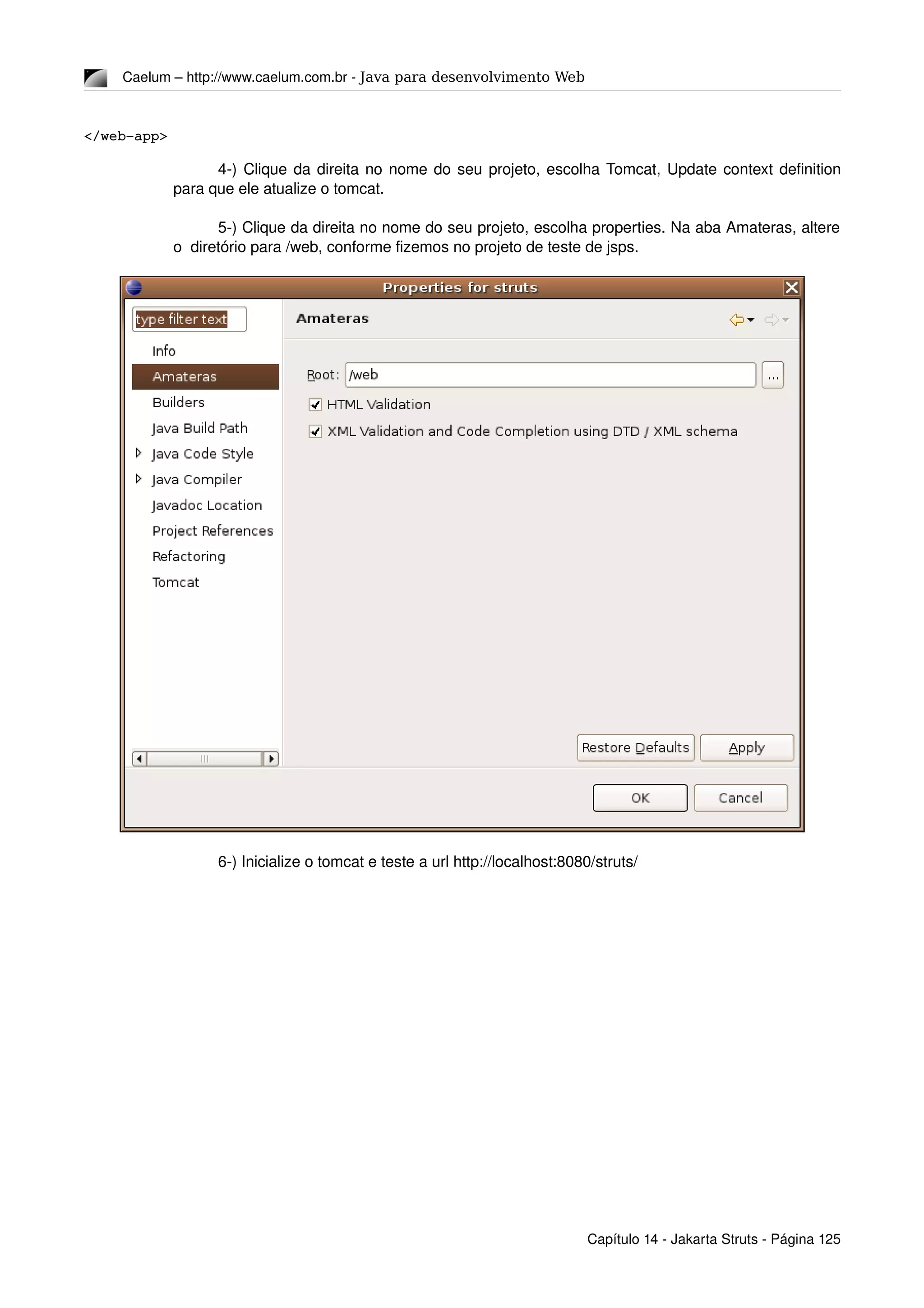 Caelum – http://www.caelum.com.br ­ Java para desenvolvimento Web
</web­app>
4­) Clique da direita no nome do seu projeto, escolha Tomcat, Update context definition 
para que ele atualize o tomcat.
5­) Clique da direita no nome do seu projeto, escolha properties. Na aba Amateras, altere 
o  diretório para /web, conforme fizemos no projeto de teste de jsps.
6­) Inicialize o tomcat e teste a url http://localhost:8080/struts/
Capítulo 14 ­ Jakarta Struts ­ Página 125
 