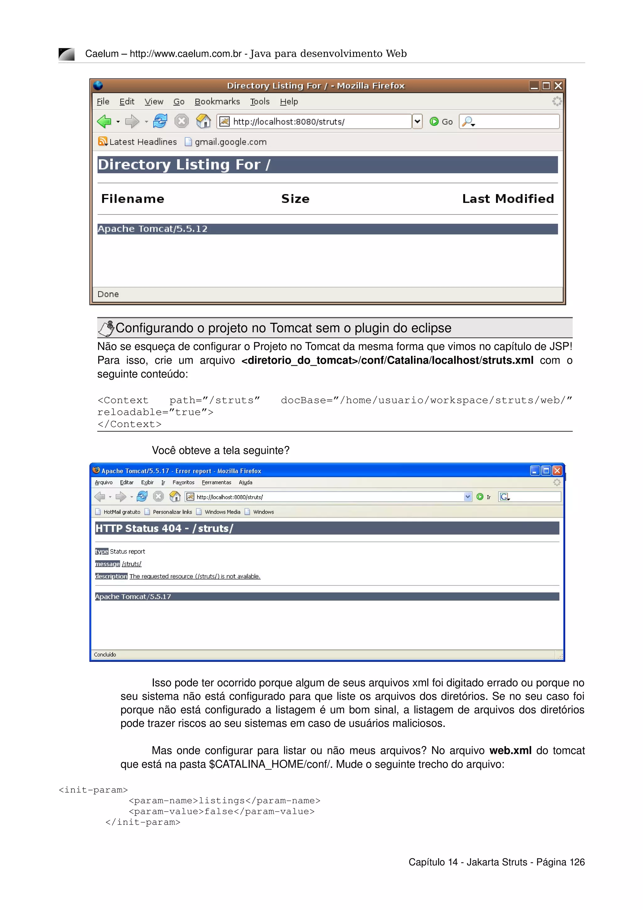 Caelum – http://www.caelum.com.br ­ Java para desenvolvimento Web
Configurando o projeto no Tomcat sem o plugin do eclipse
Não se esqueça de configurar o Projeto no Tomcat da mesma forma que vimos no capítulo de JSP! 
Para   isso,   crie   um   arquivo  <diretorio_do_tomcat>/conf/Catalina/localhost/struts.xml  com   o 
seguinte conteúdo:
<Context   path=”/struts”   docBase=”/home/usuario/workspace/struts/web/” 
reloadable=”true”>
</Context>
Você obteve a tela seguinte?
Isso pode ter ocorrido porque algum de seus arquivos xml foi digitado errado ou porque no 
seu sistema não está configurado para que liste os arquivos dos diretórios. Se no seu caso foi 
porque não está configurado a listagem é um bom sinal, a listagem de arquivos dos diretórios 
pode trazer riscos ao seu sistemas em caso de usuários maliciosos.
Mas onde configurar para listar ou não meus arquivos? No arquivo web.xml do tomcat 
que está na pasta $CATALINA_HOME/conf/. Mude o seguinte trecho do arquivo: 
<init­param>
            <param­name>listings</param­name>
            <param­value>false</param­value>
        </init­param>
Capítulo 14 ­ Jakarta Struts ­ Página 126
 