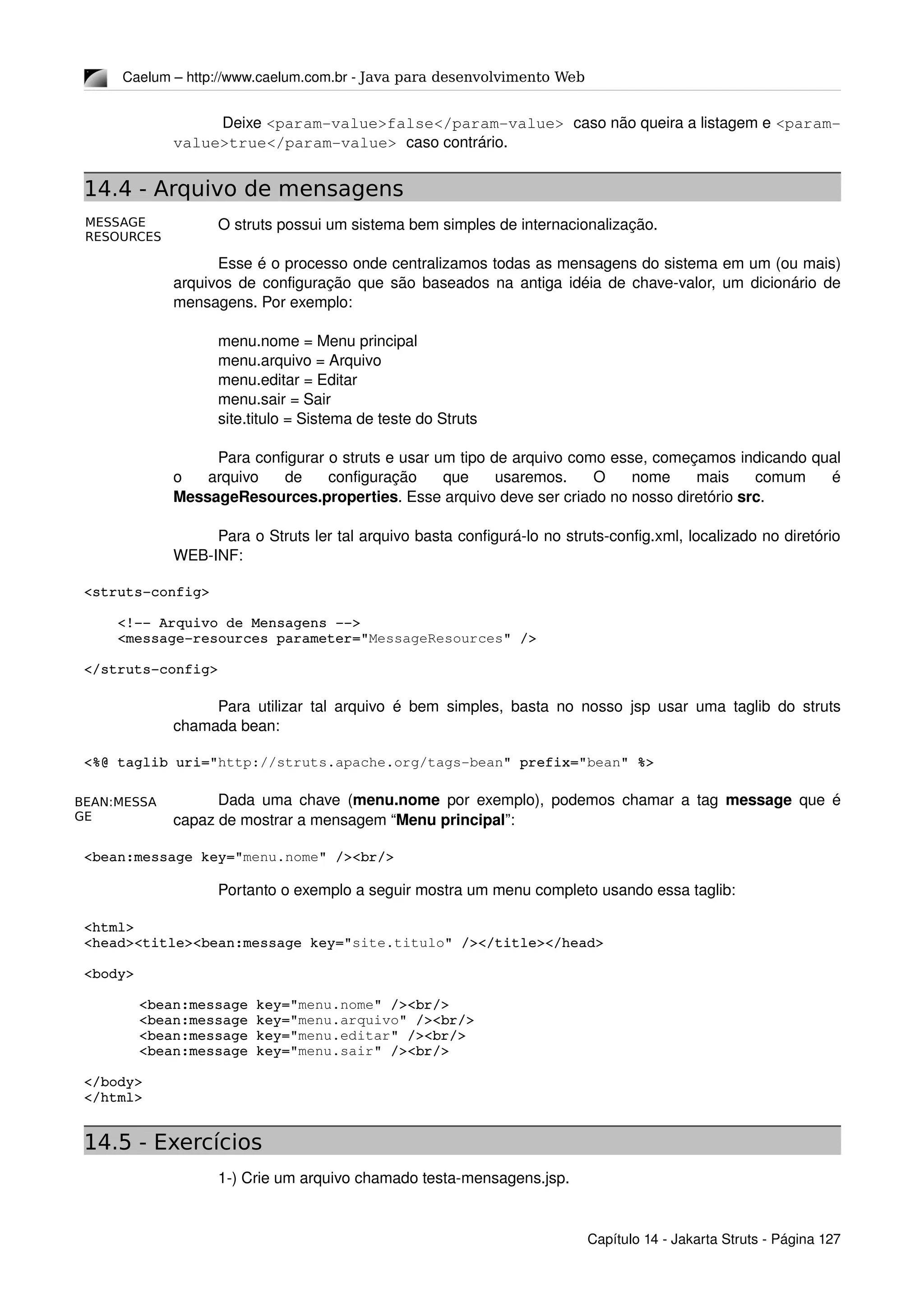 MESSAGE
RESOURCES
BEAN:MESSA
GE
Caelum – http://www.caelum.com.br ­ Java para desenvolvimento Web
 Deixe <param­value>false</param­value> caso não queira a listagem e <param­
value>true</param­value> caso contrário.
14.4 - Arquivo de mensagens
O struts possui um sistema bem simples de internacionalização.
Esse é o processo onde centralizamos todas as mensagens do sistema em um (ou mais) 
arquivos de configuração que são baseados na antiga idéia de chave­valor, um dicionário de 
mensagens. Por exemplo:
menu.nome = Menu principal
menu.arquivo = Arquivo
menu.editar = Editar
menu.sair = Sair
site.titulo = Sistema de teste do Struts
Para configurar o struts e usar um tipo de arquivo como esse, começamos indicando qual 
o   arquivo   de   configuração   que   usaremos.   O   nome   mais   comum   é 
MessageResources.properties. Esse arquivo deve ser criado no nosso diretório src.
Para o Struts ler tal arquivo basta configurá­lo no struts­config.xml, localizado no diretório 
WEB­INF:
<struts­config>
    <!­­ Arquivo de Mensagens ­­>
    <message­resources parameter="MessageResources" />
</struts­config>
Para utilizar tal arquivo é bem simples, basta no nosso jsp usar uma taglib do struts 
chamada bean:
<%@ taglib uri="http://struts.apache.org/tags­bean" prefix="bean" %>
Dada uma chave (menu.nome  por exemplo), podemos chamar a tag  message  que é 
capaz de mostrar a mensagem “Menu principal”:
<bean:message key="menu.nome" /><br/>
Portanto o exemplo a seguir mostra um menu completo usando essa taglib:
<html>
<head><title><bean:message key="site.titulo" /></title></head>
<body>
<bean:message key="menu.nome" /><br/>
<bean:message key="menu.arquivo" /><br/>
<bean:message key="menu.editar" /><br/>
<bean:message key="menu.sair" /><br/>
</body>
</html>
14.5 - Exercícios
1­) Crie um arquivo chamado testa­mensagens.jsp.
Capítulo 14 ­ Jakarta Struts ­ Página 127
 