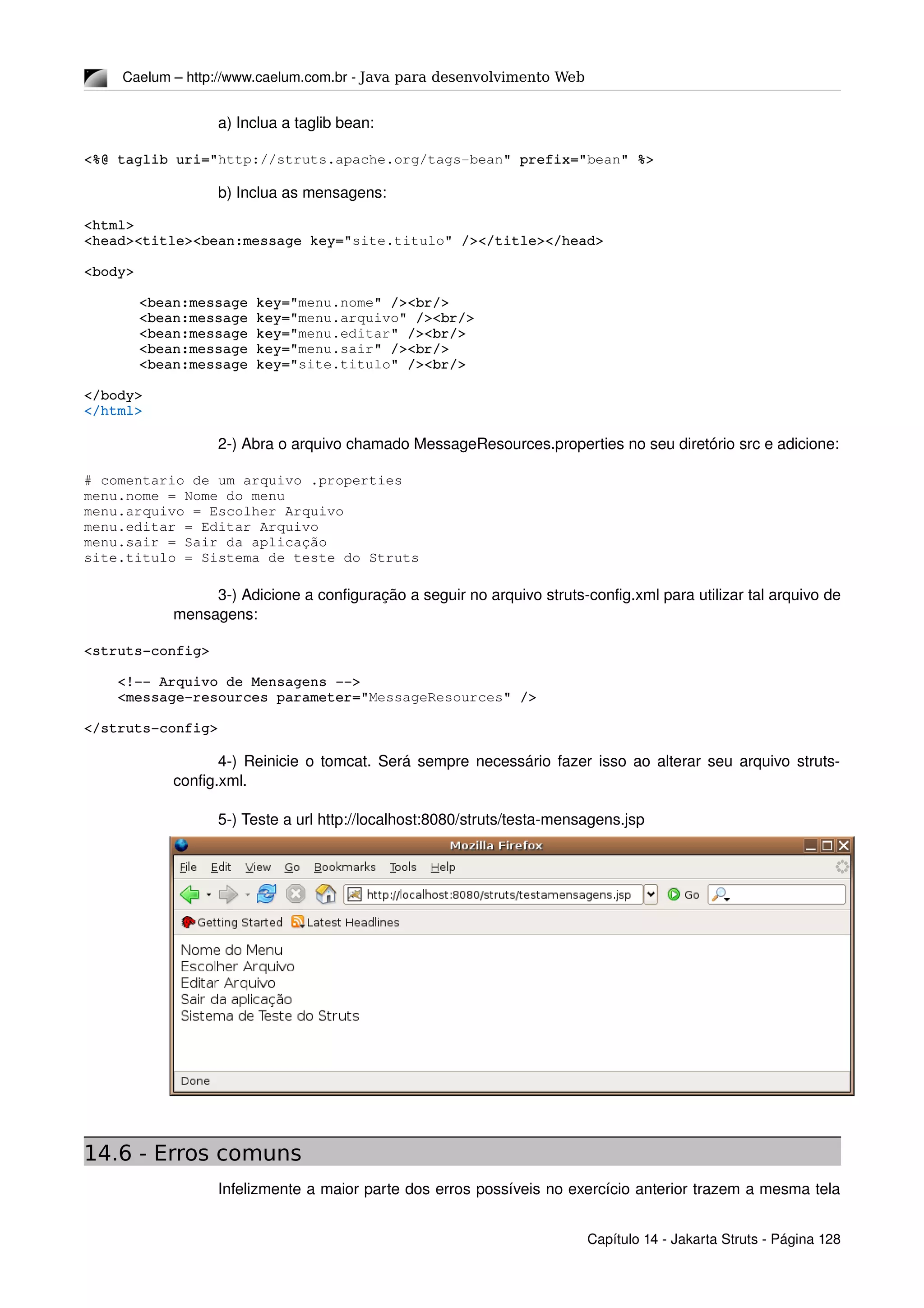 Caelum – http://www.caelum.com.br ­ Java para desenvolvimento Web
a) Inclua a taglib bean:
<%@ taglib uri="http://struts.apache.org/tags­bean" prefix="bean" %>
b) Inclua as mensagens:
<html>
<head><title><bean:message key="site.titulo" /></title></head>
<body>
<bean:message key="menu.nome" /><br/>
<bean:message key="menu.arquivo" /><br/>
<bean:message key="menu.editar" /><br/>
<bean:message key="menu.sair" /><br/>
<bean:message key="site.titulo" /><br/>
</body>
</html>
2­) Abra o arquivo chamado MessageResources.properties no seu diretório src e adicione:
# comentario de um arquivo .properties
menu.nome = Nome do menu
menu.arquivo = Escolher Arquivo
menu.editar = Editar Arquivo
menu.sair = Sair da aplicação
site.titulo = Sistema de teste do Struts
3­) Adicione a configuração a seguir no arquivo struts­config.xml para utilizar tal arquivo de 
mensagens:
<struts­config>
    <!­­ Arquivo de Mensagens ­­>
    <message­resources parameter="MessageResources" />
</struts­config>
4­) Reinicie o tomcat. Será sempre necessário fazer isso ao alterar seu arquivo struts­
config.xml.
5­) Teste a url http://localhost:8080/struts/testa­mensagens.jsp
14.6 - Erros comuns
Infelizmente a maior parte dos erros possíveis no exercício anterior trazem a mesma tela 
Capítulo 14 ­ Jakarta Struts ­ Página 128
 