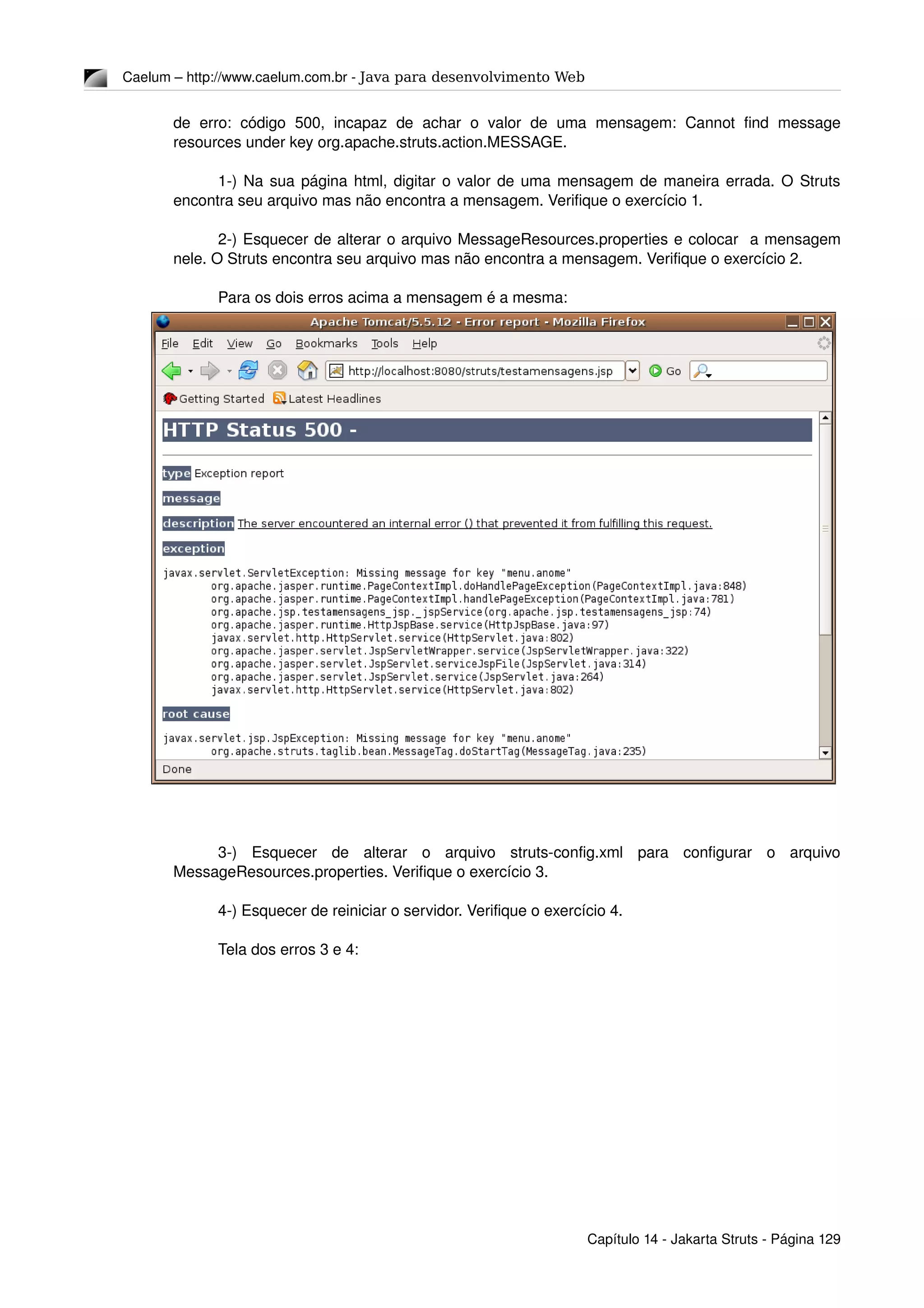 Caelum – http://www.caelum.com.br ­ Java para desenvolvimento Web
de   erro:   código   500,   incapaz  de   achar   o  valor   de   uma   mensagem:   Cannot   find   message 
resources under key org.apache.struts.action.MESSAGE.
1­) Na sua página html, digitar o valor de uma mensagem de maneira errada. O Struts 
encontra seu arquivo mas não encontra a mensagem. Verifique o exercício 1.
2­) Esquecer de alterar o arquivo MessageResources.properties e colocar  a mensagem 
nele. O Struts encontra seu arquivo mas não encontra a mensagem. Verifique o exercício 2.
Para os dois erros acima a mensagem é a mesma:
3­)   Esquecer   de   alterar   o   arquivo   struts­config.xml   para   configurar   o   arquivo 
MessageResources.properties. Verifique o exercício 3.
4­) Esquecer de reiniciar o servidor. Verifique o exercício 4.
Tela dos erros 3 e 4:
Capítulo 14 ­ Jakarta Struts ­ Página 129
 