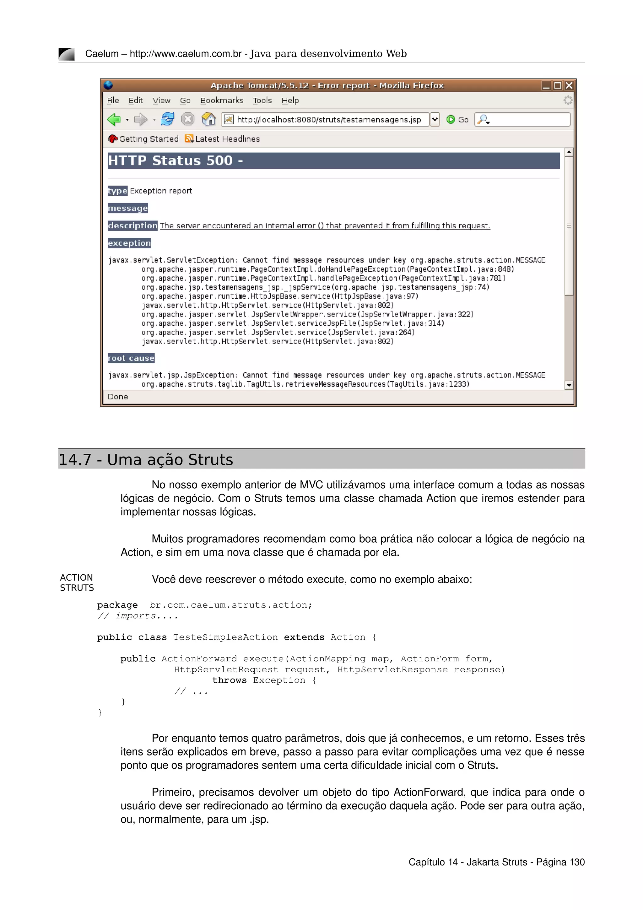 ACTION
STRUTS
Caelum – http://www.caelum.com.br ­ Java para desenvolvimento Web
14.7 - Uma ação Struts
No nosso exemplo anterior de MVC utilizávamos uma interface comum a todas as nossas 
lógicas de negócio. Com o Struts temos uma classe chamada Action que iremos estender para 
implementar nossas lógicas.
Muitos programadores recomendam como boa prática não colocar a lógica de negócio na 
Action, e sim em uma nova classe que é chamada por ela.
Você deve reescrever o método execute, como no exemplo abaixo:
package  br.com.caelum.struts.action;
// imports....
public class TesteSimplesAction extends Action {
    public ActionForward execute(ActionMapping map, ActionForm form, 
HttpServletRequest request, HttpServletResponse response) 
throws Exception {
     // ...
    }
}
Por enquanto temos quatro parâmetros, dois que já conhecemos, e um retorno. Esses três 
itens serão explicados em breve, passo a passo para evitar complicações uma vez que é nesse 
ponto que os programadores sentem uma certa dificuldade inicial com o Struts.
Primeiro, precisamos devolver um objeto do tipo ActionForward, que indica para onde o 
usuário deve ser redirecionado ao término da execução daquela ação. Pode ser para outra ação, 
ou, normalmente, para um .jsp.
Capítulo 14 ­ Jakarta Struts ­ Página 130
 