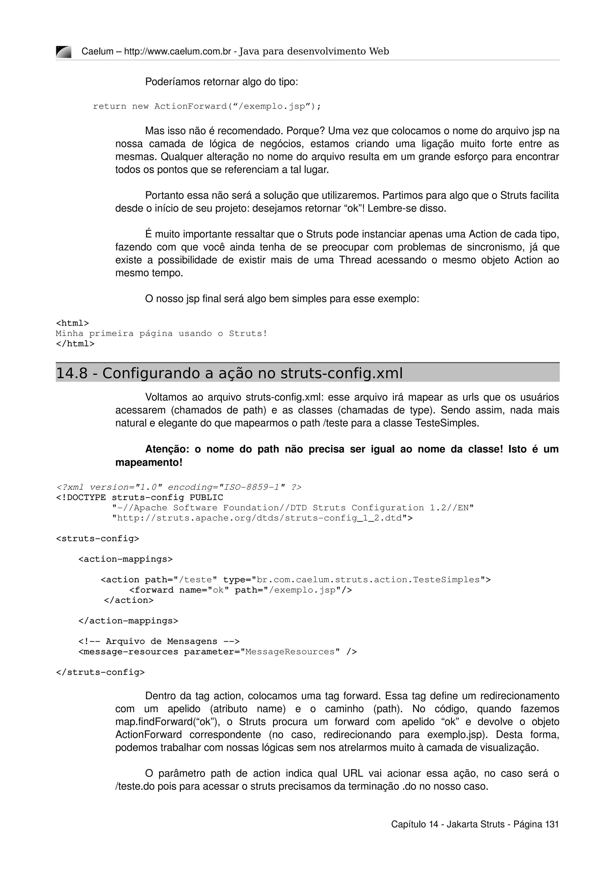 Caelum – http://www.caelum.com.br ­ Java para desenvolvimento Web
Poderíamos retornar algo do tipo:
return new ActionForward(“/exemplo.jsp”);
Mas isso não é recomendado. Porque? Uma vez que colocamos o nome do arquivo jsp na 
nossa   camada   de   lógica   de   negócios,   estamos   criando   uma   ligação   muito   forte   entre   as 
mesmas. Qualquer alteração no nome do arquivo resulta em um grande esforço para encontrar 
todos os pontos que se referenciam a tal lugar.
Portanto essa não será a solução que utilizaremos. Partimos para algo que o Struts facilita 
desde o início de seu projeto: desejamos retornar “ok”! Lembre­se disso.
É muito importante ressaltar que o Struts pode instanciar apenas uma Action de cada tipo, 
fazendo com que você ainda tenha de se preocupar com problemas de sincronismo, já que 
existe a possibilidade de existir mais de uma Thread acessando o mesmo objeto Action ao 
mesmo tempo.
O nosso jsp final será algo bem simples para esse exemplo:
<html>
Minha primeira página usando o Struts!
</html>
14.8 - Configurando a ação no struts-config.xml
Voltamos ao arquivo struts­config.xml: esse arquivo irá mapear as urls que os usuários 
acessarem (chamados de path) e as classes (chamadas de type). Sendo assim, nada mais 
natural e elegante do que mapearmos o path /teste para a classe TesteSimples.
Atenção: o nome do path não precisa ser igual ao nome da classe! Isto é um 
mapeamento!
<?xml version="1.0" encoding="ISO­8859­1" ?>
<!DOCTYPE struts­config PUBLIC
          "­//Apache Software Foundation//DTD Struts Configuration 1.2//EN"
          "http://struts.apache.org/dtds/struts­config_1_2.dtd">
<struts­config>
    <action­mappings>
        <action path="/teste" type="br.com.caelum.struts.action.TesteSimples">
<forward name="ok" path="/exemplo.jsp"/>
  </action>
    </action­mappings>
    <!­­ Arquivo de Mensagens ­­>
    <message­resources parameter="MessageResources" />
</struts­config>
Dentro da tag action, colocamos uma tag forward. Essa tag define um redirecionamento 
com   um   apelido   (atributo   name)   e   o   caminho   (path).   No   código,   quando   fazemos 
map.findForward(“ok”),   o   Struts   procura   um   forward   com   apelido   “ok”   e   devolve   o   objeto 
ActionForward   correspondente   (no   caso,   redirecionando   para   exemplo.jsp).   Desta   forma, 
podemos trabalhar com nossas lógicas sem nos atrelarmos muito à camada de visualização.
O parâmetro path de action indica qual URL vai acionar essa ação, no caso será o 
/teste.do pois para acessar o struts precisamos da terminação .do no nosso caso.
Capítulo 14 ­ Jakarta Struts ­ Página 131
 