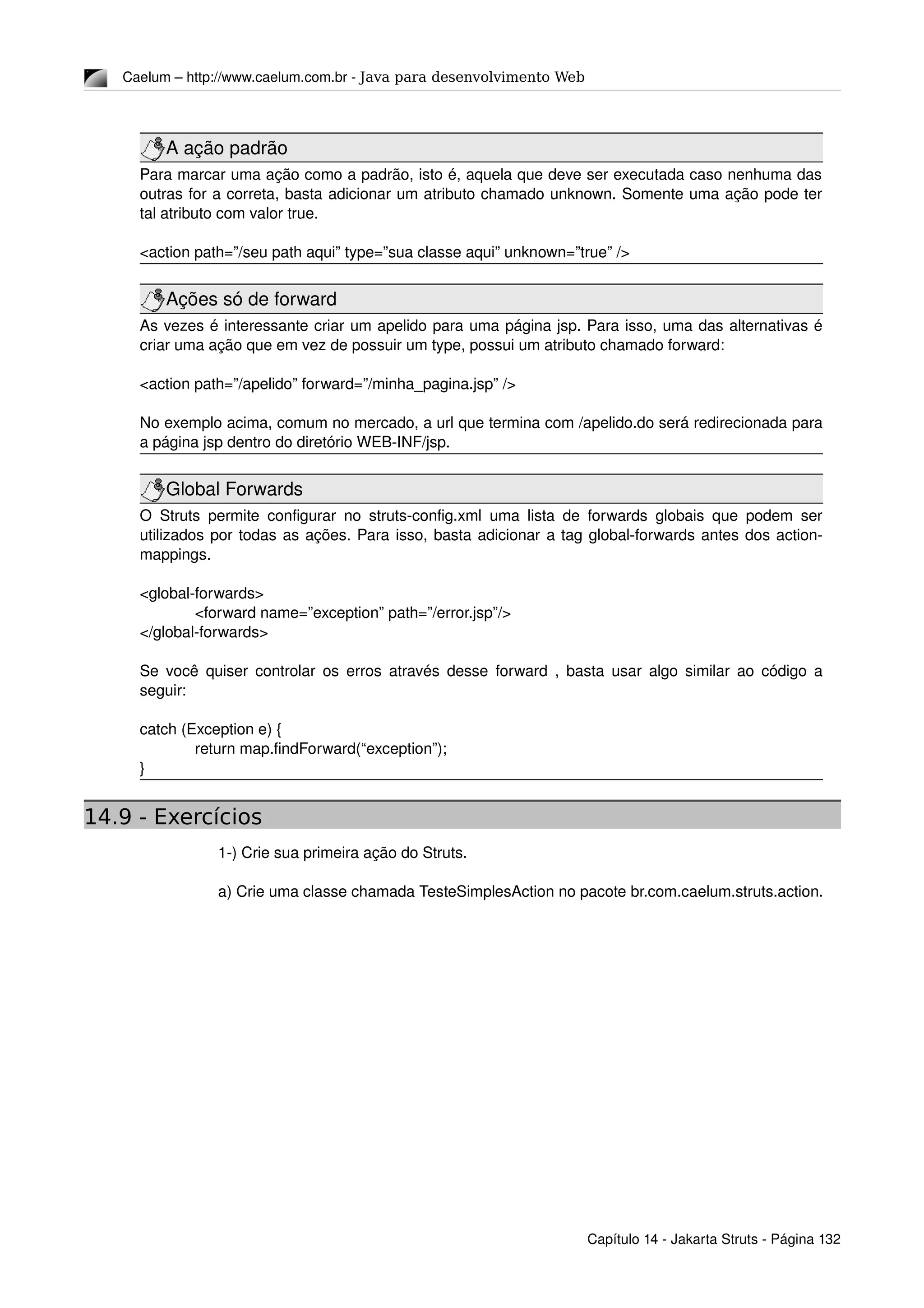 Caelum – http://www.caelum.com.br ­ Java para desenvolvimento Web
A ação padrão
Para marcar uma ação como a padrão, isto é, aquela que deve ser executada caso nenhuma das 
outras for a correta, basta adicionar um atributo chamado unknown. Somente uma ação pode ter 
tal atributo com valor true.
<action path=”/seu path aqui” type=”sua classe aqui” unknown=”true” />
Ações só de forward
As vezes é interessante criar um apelido para uma página jsp. Para isso, uma das alternativas é 
criar uma ação que em vez de possuir um type, possui um atributo chamado forward:
<action path=”/apelido” forward=”/minha_pagina.jsp” />
No exemplo acima, comum no mercado, a url que termina com /apelido.do será redirecionada para 
a página jsp dentro do diretório WEB­INF/jsp.
Global Forwards
O Struts permite configurar no struts­config.xml uma lista de forwards globais que podem ser 
utilizados por todas as ações. Para isso, basta adicionar a tag global­forwards antes dos action­
mappings.
<global­forwards>
<forward name=”exception” path=”/error.jsp”/>
</global­forwards>
Se você quiser controlar os erros através desse forward , basta usar algo similar ao código a 
seguir:
catch (Exception e) {
return map.findForward(“exception”);
}
14.9 - Exercícios
1­) Crie sua primeira ação do Struts.
a) Crie uma classe chamada TesteSimplesAction no pacote br.com.caelum.struts.action.
Capítulo 14 ­ Jakarta Struts ­ Página 132
 