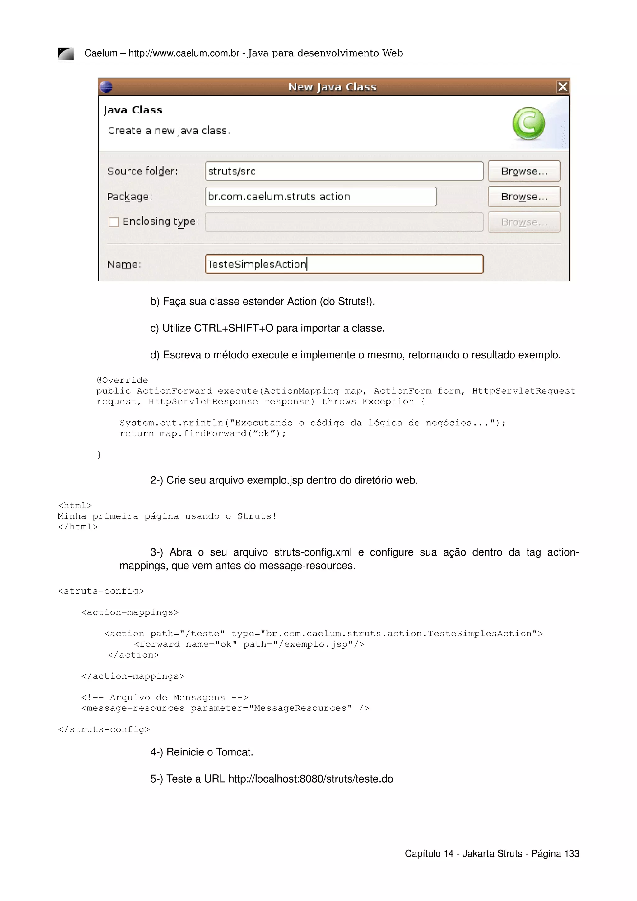 Caelum – http://www.caelum.com.br ­ Java para desenvolvimento Web
b) Faça sua classe estender Action (do Struts!).
c) Utilize CTRL+SHIFT+O para importar a classe.
d) Escreva o método execute e implemente o mesmo, retornando o resultado exemplo.
@Override
public ActionForward execute(ActionMapping map, ActionForm form, HttpServletRequest 
request, HttpServletResponse response) throws Exception {
    System.out.println("Executando o código da lógica de negócios...");
    return map.findForward(“ok”);
}
2­) Crie seu arquivo exemplo.jsp dentro do diretório web.
<html>
Minha primeira página usando o Struts!
</html>
3­) Abra  o seu arquivo  struts­config.xml e configure sua ação dentro da tag action­
mappings, que vem antes do message­resources.
<struts­config>
    <action­mappings>
        <action path="/teste" type="br.com.caelum.struts.action.TesteSimplesAction">
<forward name="ok" path="/exemplo.jsp"/>
  </action>
    </action­mappings>
    <!­­ Arquivo de Mensagens ­­>
    <message­resources parameter="MessageResources" />
</struts­config>
4­) Reinicie o Tomcat.
5­) Teste a URL http://localhost:8080/struts/teste.do
Capítulo 14 ­ Jakarta Struts ­ Página 133
 