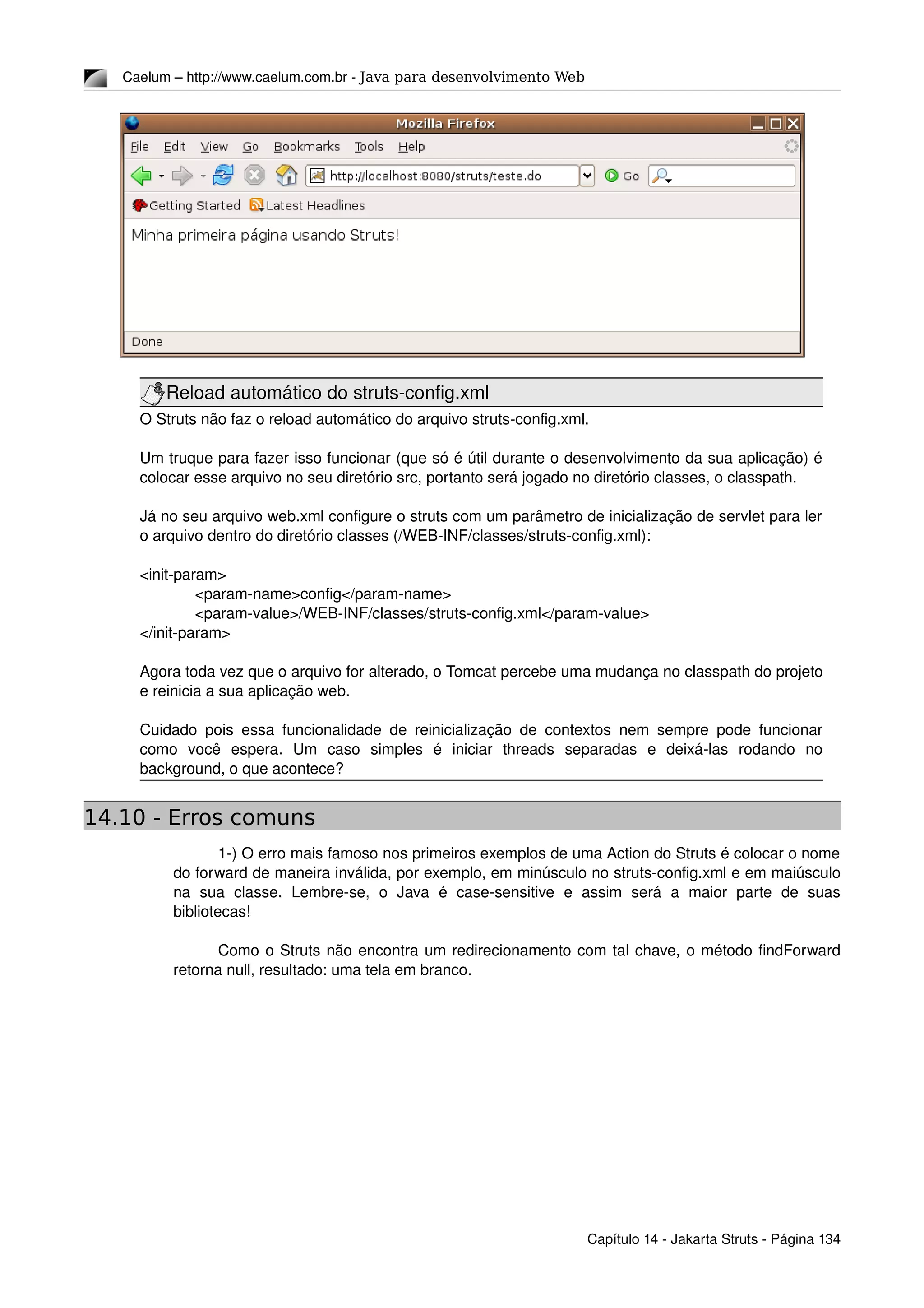 Caelum – http://www.caelum.com.br ­ Java para desenvolvimento Web
Reload automático do struts­config.xml
O Struts não faz o reload automático do arquivo struts­config.xml.
Um truque para fazer isso funcionar (que só é útil durante o desenvolvimento da sua aplicação) é 
colocar esse arquivo no seu diretório src, portanto será jogado no diretório classes, o classpath.
Já no seu arquivo web.xml configure o struts com um parâmetro de inicialização de servlet para ler 
o arquivo dentro do diretório classes (/WEB­INF/classes/struts­config.xml):
<init­param>
<param­name>config</param­name>
<param­value>/WEB­INF/classes/struts­config.xml</param­value>
</init­param>
Agora toda vez que o arquivo for alterado, o Tomcat percebe uma mudança no classpath do projeto 
e reinicia a sua aplicação web.
Cuidado pois essa funcionalidade de reinicialização de contextos nem sempre pode funcionar 
como   você   espera.   Um   caso   simples   é   iniciar   threads   separadas   e   deixá­las   rodando   no 
background, o que acontece?
14.10 - Erros comuns
1­) O erro mais famoso nos primeiros exemplos de uma Action do Struts é colocar o nome 
do forward de maneira inválida, por exemplo, em minúsculo no struts­config.xml e em maiúsculo 
na   sua   classe.   Lembre­se,   o   Java   é  case­sensitive   e   assim   será   a   maior   parte   de   suas 
bibliotecas!
Como o Struts não encontra um redirecionamento com tal chave, o método findForward 
retorna null, resultado: uma tela em branco.
Capítulo 14 ­ Jakarta Struts ­ Página 134
 