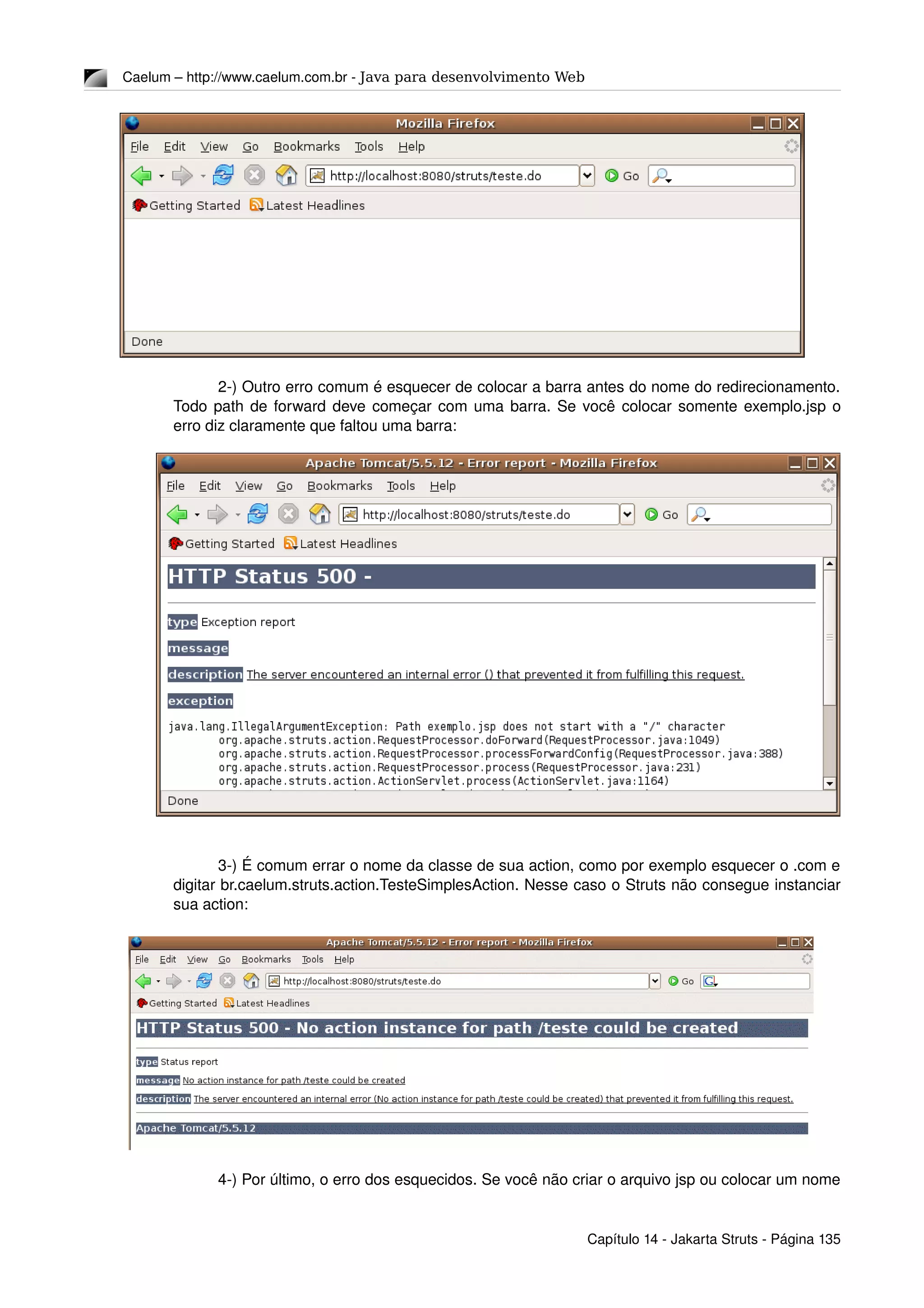 Caelum – http://www.caelum.com.br ­ Java para desenvolvimento Web
2­) Outro erro comum é esquecer de colocar a barra antes do nome do redirecionamento. 
Todo path de forward deve começar com uma barra. Se você colocar somente exemplo.jsp o 
erro diz claramente que faltou uma barra:
3­) É comum errar o nome da classe de sua action, como por exemplo esquecer o .com e 
digitar br.caelum.struts.action.TesteSimplesAction. Nesse caso o Struts não consegue instanciar 
sua action:
4­) Por último, o erro dos esquecidos. Se você não criar o arquivo jsp ou colocar um nome 
Capítulo 14 ­ Jakarta Struts ­ Página 135
 