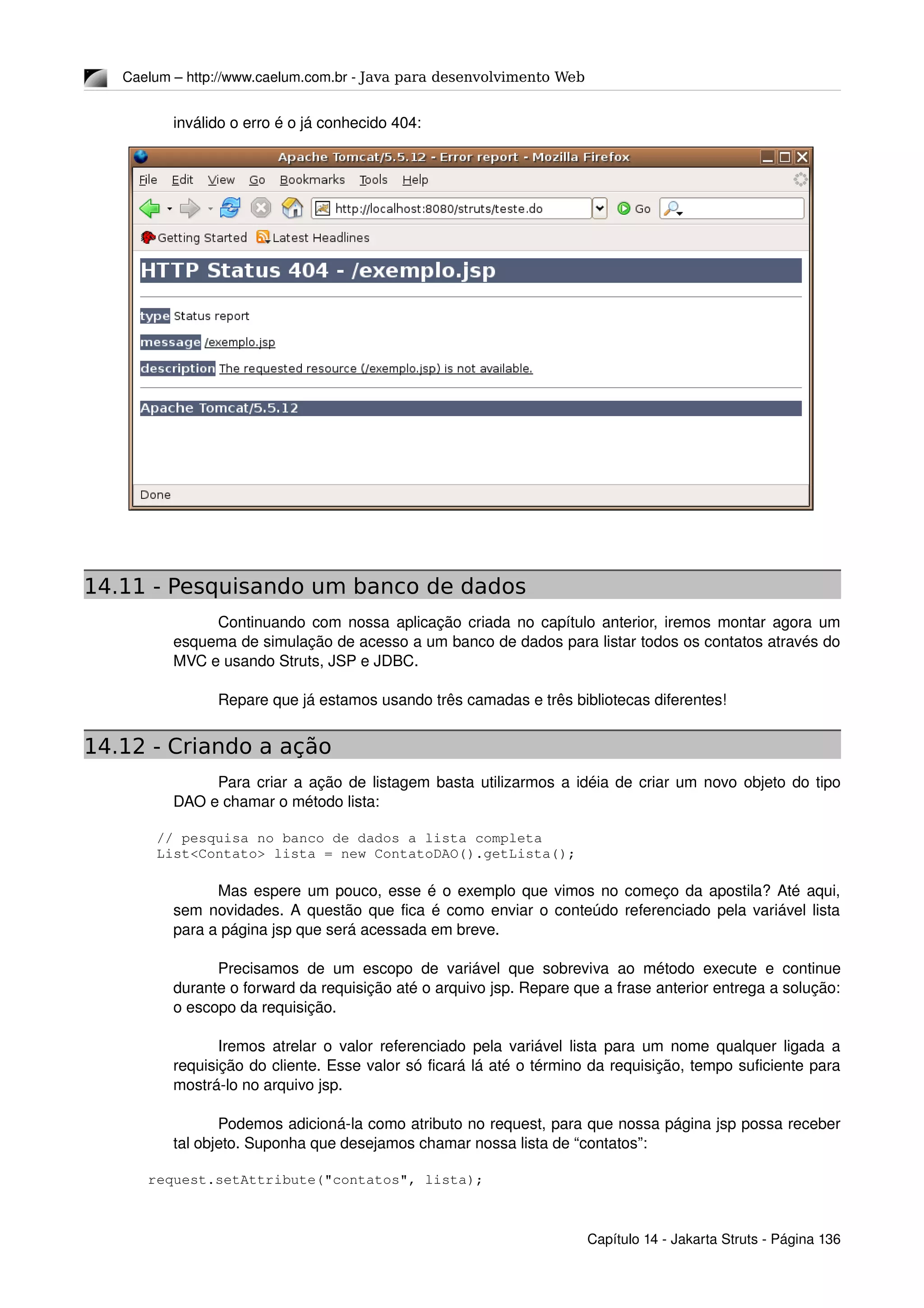Caelum – http://www.caelum.com.br ­ Java para desenvolvimento Web
inválido o erro é o já conhecido 404:
14.11 - Pesquisando um banco de dados
Continuando com nossa aplicação criada no capítulo anterior, iremos montar agora um 
esquema de simulação de acesso a um banco de dados para listar todos os contatos através do 
MVC e usando Struts, JSP e JDBC.
Repare que já estamos usando três camadas e três bibliotecas diferentes!
14.12 - Criando a ação
Para criar a ação de listagem basta utilizarmos a idéia de criar um novo objeto do tipo 
DAO e chamar o método lista:
  // pesquisa no banco de dados a lista completa
  List<Contato> lista = new ContatoDAO().getLista();
Mas espere um pouco, esse é o exemplo que vimos no começo da apostila? Até aqui, 
sem novidades. A questão que fica é como enviar o conteúdo referenciado pela variável lista 
para a página jsp que será acessada em breve.
Precisamos de um escopo de variável que sobreviva ao método execute e continue 
durante o forward da requisição até o arquivo jsp. Repare que a frase anterior entrega a solução: 
o escopo da requisição.
Iremos atrelar o valor referenciado pela variável lista para um nome qualquer ligada a 
requisição do cliente. Esse valor só ficará lá até o término da requisição, tempo suficiente para 
mostrá­lo no arquivo jsp.
Podemos adicioná­la como atributo no request, para que nossa página jsp possa receber 
tal objeto. Suponha que desejamos chamar nossa lista de “contatos”:
 request.setAttribute("contatos", lista);
Capítulo 14 ­ Jakarta Struts ­ Página 136
 