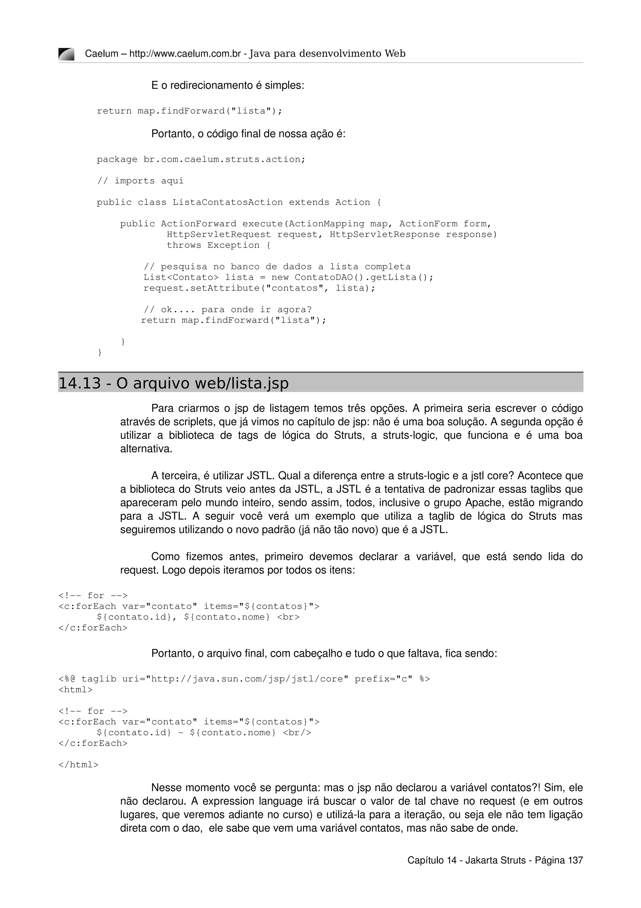 Caelum – http://www.caelum.com.br ­ Java para desenvolvimento Web
E o redirecionamento é simples:
return map.findForward("lista");
Portanto, o código final de nossa ação é:
package br.com.caelum.struts.action;
// imports aqui
public class ListaContatosAction extends Action {
    public ActionForward execute(ActionMapping map, ActionForm form,
            HttpServletRequest request, HttpServletResponse response)
            throws Exception {
        // pesquisa no banco de dados a lista completa
        List<Contato> lista = new ContatoDAO().getLista();
        request.setAttribute("contatos", lista);
        // ok.... para onde ir agora?
 return map.findForward("lista");
    }
}
14.13 - O arquivo web/lista.jsp
Para criarmos o jsp de listagem temos três opções. A primeira seria escrever o código 
através de scriplets, que já vimos no capítulo de jsp: não é uma boa solução. A segunda opção é 
utilizar a biblioteca de tags de lógica do Struts, a struts­logic, que funciona e é uma boa 
alternativa.
A terceira, é utilizar JSTL. Qual a diferença entre a struts­logic e a jstl core? Acontece que 
a biblioteca do Struts veio antes da JSTL, a JSTL é a tentativa de padronizar essas taglibs que 
apareceram pelo mundo inteiro, sendo assim, todos, inclusive o grupo Apache, estão migrando 
para a JSTL. A seguir você verá um exemplo que utiliza a taglib de lógica do Struts mas 
seguiremos utilizando o novo padrão (já não tão novo) que é a JSTL.
Como  fizemos  antes,   primeiro  devemos  declarar  a  variável,  que  está  sendo  lida  do 
request. Logo depois iteramos por todos os itens:
<!­­ for ­­>
<c:forEach var="contato" items="${contatos}">
${contato.id}, ${contato.nome} <br>
</c:forEach>
Portanto, o arquivo final, com cabeçalho e tudo o que faltava, fica sendo:
<%@ taglib uri="http://java.sun.com/jsp/jstl/core" prefix="c" %>
<html>
<!­­ for ­­>
<c:forEach var="contato" items="${contatos}">
${contato.id} ­ ${contato.nome} <br/>
</c:forEach>
</html>
Nesse momento você se pergunta: mas o jsp não declarou a variável contatos?! Sim, ele 
não declarou. A expression language irá buscar o valor de tal chave no request (e em outros 
lugares, que veremos adiante no curso) e utilizá­la para a iteração, ou seja ele não tem ligação 
direta com o dao,  ele sabe que vem uma variável contatos, mas não sabe de onde.
Capítulo 14 ­ Jakarta Struts ­ Página 137
 
