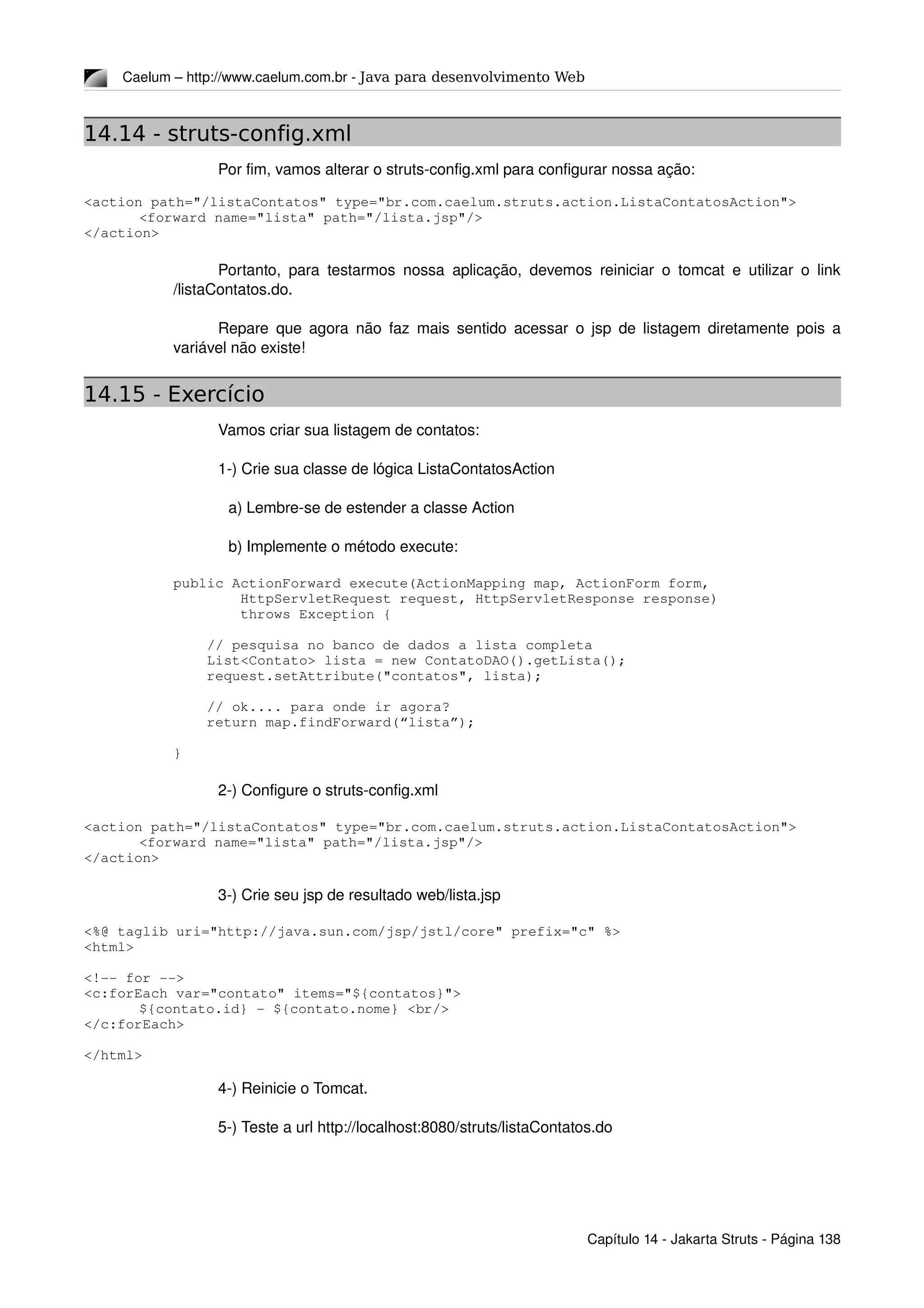 Caelum – http://www.caelum.com.br ­ Java para desenvolvimento Web
14.14 - struts-config.xml
Por fim, vamos alterar o struts­config.xml para configurar nossa ação:
<action path="/listaContatos" type="br.com.caelum.struts.action.ListaContatosAction">
<forward name="lista" path="/lista.jsp"/>
</action>
Portanto, para testarmos nossa aplicação, devemos reiniciar o tomcat e utilizar o link 
/listaContatos.do.
Repare que agora não faz mais sentido acessar o jsp de listagem diretamente pois a 
variável não existe!
14.15 - Exercício
Vamos criar sua listagem de contatos:
1­) Crie sua classe de lógica ListaContatosAction
a) Lembre­se de estender a classe Action
b) Implemente o método execute:
    public ActionForward execute(ActionMapping map, ActionForm form,
            HttpServletRequest request, HttpServletResponse response)
            throws Exception {
        // pesquisa no banco de dados a lista completa
        List<Contato> lista = new ContatoDAO().getLista();
        request.setAttribute("contatos", lista);
        // ok.... para onde ir agora?
        return map.findForward(“lista”);
    }
2­) Configure o struts­config.xml
<action path="/listaContatos" type="br.com.caelum.struts.action.ListaContatosAction">
<forward name="lista" path="/lista.jsp"/>
</action>
3­) Crie seu jsp de resultado web/lista.jsp
<%@ taglib uri="http://java.sun.com/jsp/jstl/core" prefix="c" %>
<html>
<!­­ for ­­>
<c:forEach var="contato" items="${contatos}">
${contato.id} ­ ${contato.nome} <br/>
</c:forEach>
</html>
4­) Reinicie o Tomcat.
5­) Teste a url http://localhost:8080/struts/listaContatos.do
Capítulo 14 ­ Jakarta Struts ­ Página 138
 