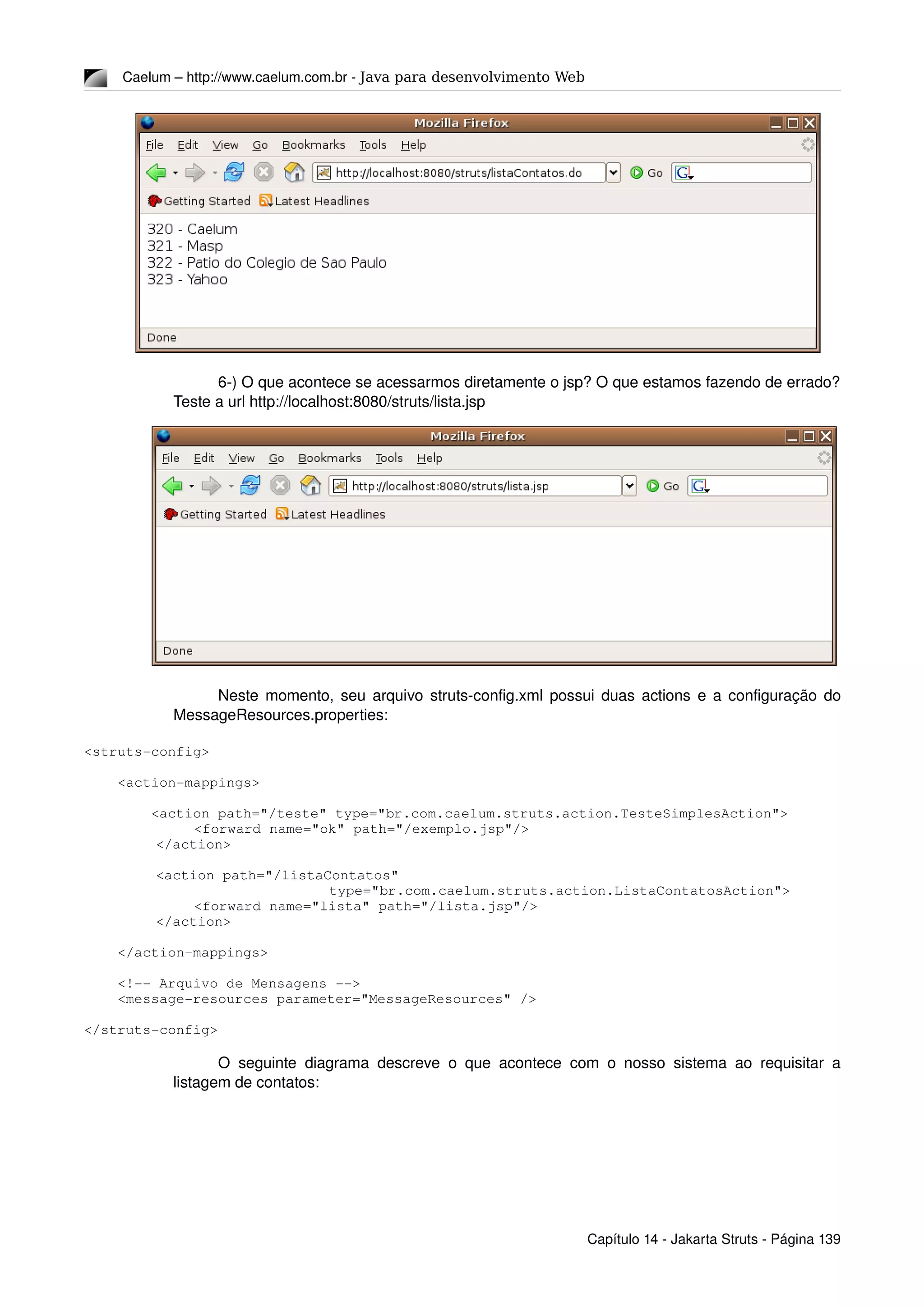 Caelum – http://www.caelum.com.br ­ Java para desenvolvimento Web
6­) O que acontece se acessarmos diretamente o jsp? O que estamos fazendo de errado? 
Teste a url http://localhost:8080/struts/lista.jsp
Neste momento, seu arquivo struts­config.xml possui duas actions e a configuração do 
MessageResources.properties:
<struts­config>
    <action­mappings>
        <action path="/teste" type="br.com.caelum.struts.action.TesteSimplesAction">
<forward name="ok" path="/exemplo.jsp"/>
  </action>
  <action path="/listaContatos"
            type="br.com.caelum.struts.action.ListaContatosAction">
   <forward name="lista" path="/lista.jsp"/>
  </action>
    </action­mappings>
    <!­­ Arquivo de Mensagens ­­>
    <message­resources parameter="MessageResources" />
</struts­config>
O seguinte diagrama descreve o que acontece com o nosso sistema ao requisitar a 
listagem de contatos:
Capítulo 14 ­ Jakarta Struts ­ Página 139
 