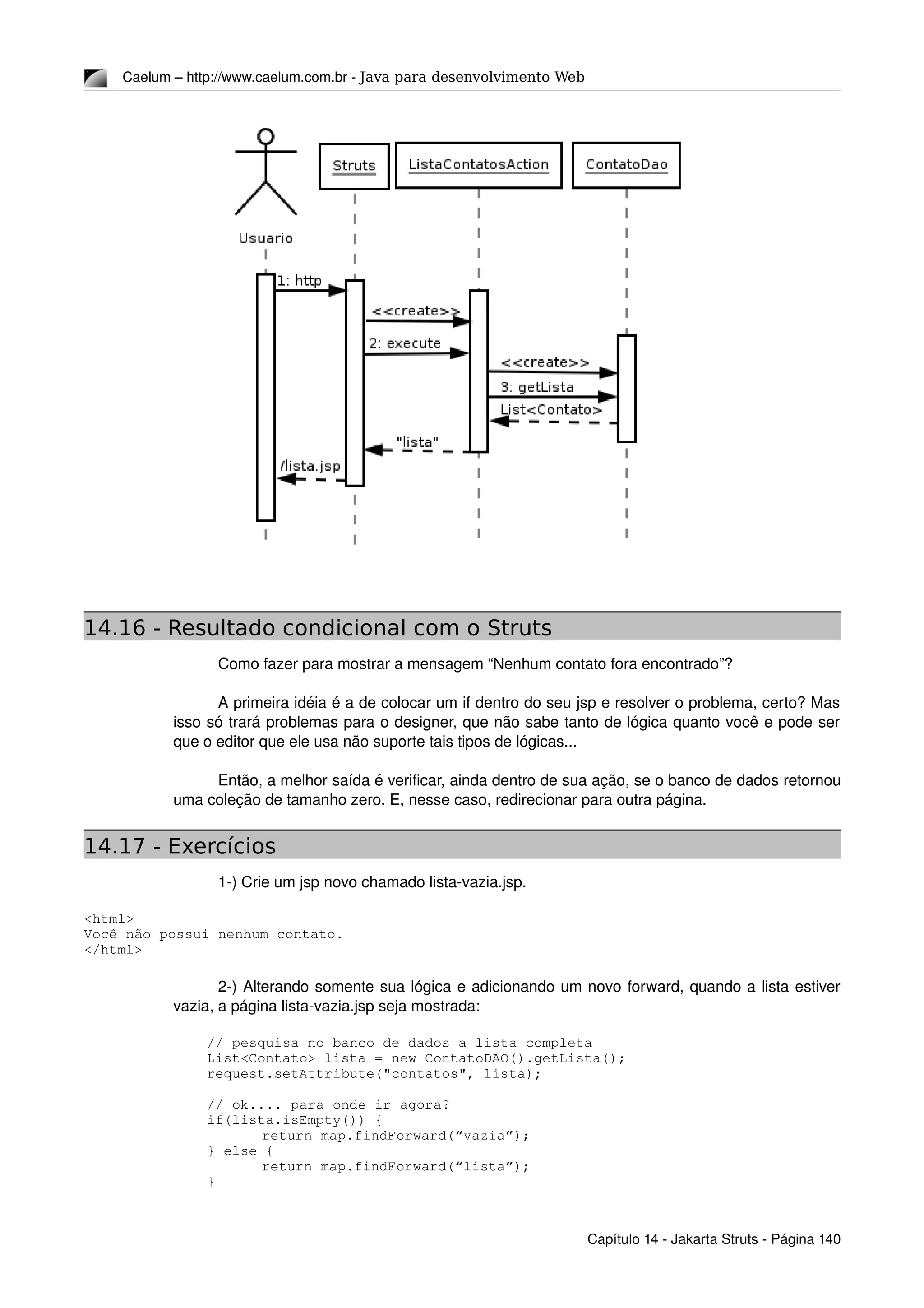 Caelum – http://www.caelum.com.br ­ Java para desenvolvimento Web
14.16 - Resultado condicional com o Struts
Como fazer para mostrar a mensagem “Nenhum contato fora encontrado”?
A primeira idéia é a de colocar um if dentro do seu jsp e resolver o problema, certo? Mas 
isso só trará problemas para o designer, que não sabe tanto de lógica quanto você e pode ser 
que o editor que ele usa não suporte tais tipos de lógicas...
Então, a melhor saída é verificar, ainda dentro de sua ação, se o banco de dados retornou 
uma coleção de tamanho zero. E, nesse caso, redirecionar para outra página.
14.17 - Exercícios
1­) Crie um jsp novo chamado lista­vazia.jsp.
<html>
Você não possui nenhum contato.
</html>
2­) Alterando somente sua lógica e adicionando um novo forward, quando a lista estiver 
vazia, a página lista­vazia.jsp seja mostrada:
        // pesquisa no banco de dados a lista completa
        List<Contato> lista = new ContatoDAO().getLista();
        request.setAttribute("contatos", lista);
        // ok.... para onde ir agora?
        if(lista.isEmpty()) {
        return map.findForward(“vazia”);
        } else {
        return map.findForward(“lista”);
        }
Capítulo 14 ­ Jakarta Struts ­ Página 140
 