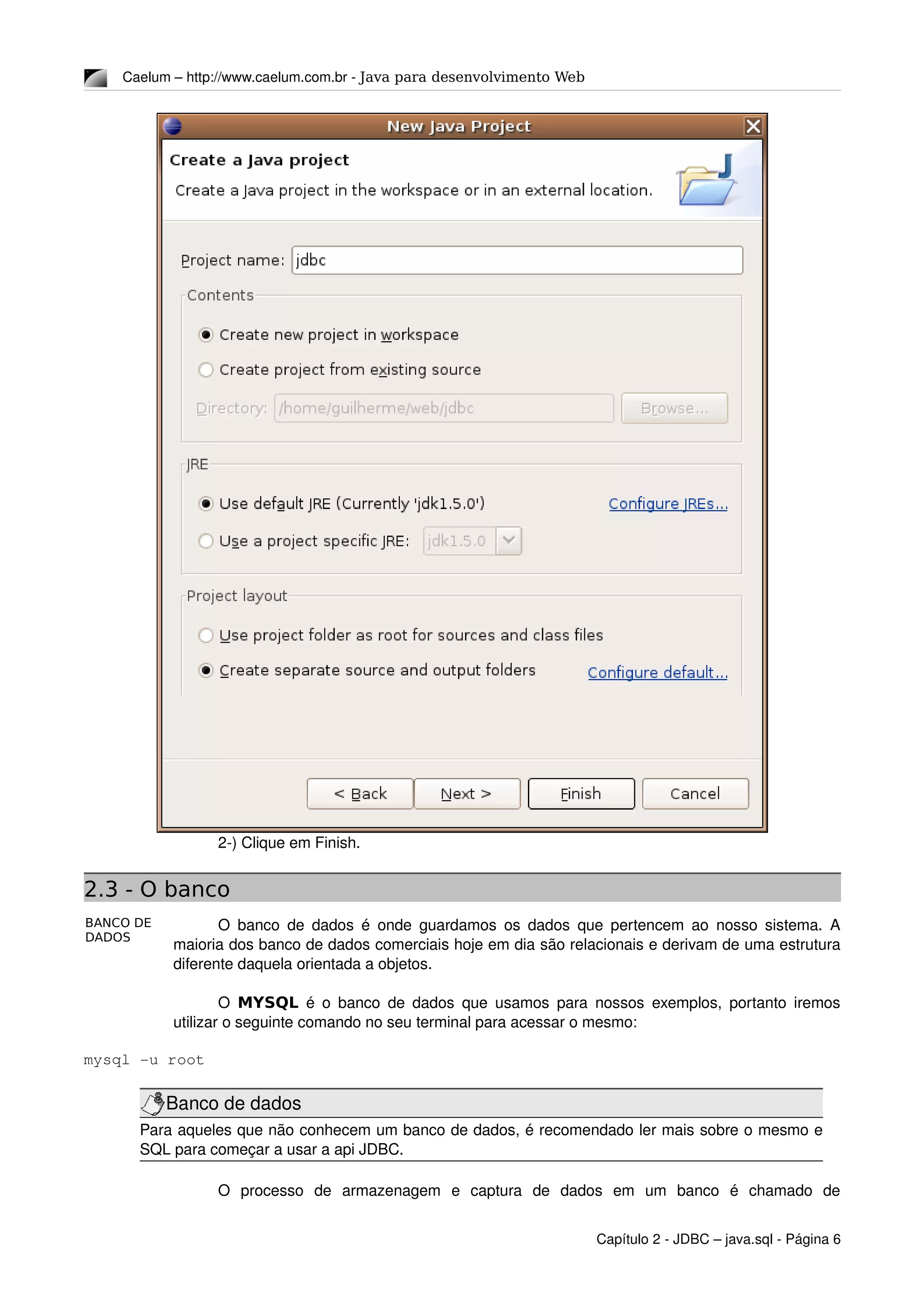 BANCO DE
DADOS
Caelum – http://www.caelum.com.br ­ Java para desenvolvimento Web
2­) Clique em Finish.
2.3 - O banco
O banco de dados é onde guardamos os dados que pertencem ao nosso sistema. A 
maioria dos banco de dados comerciais hoje em dia são relacionais e derivam de uma estrutura 
diferente daquela orientada a objetos.
O  MYSQL  é o banco de dados que usamos para nossos exemplos, portanto iremos 
utilizar o seguinte comando no seu terminal para acessar o mesmo:
mysql ­u root
Banco de dados
Para aqueles que não conhecem um banco de dados, é recomendado ler mais sobre o mesmo e 
SQL para começar a usar a api JDBC.
O   processo   de   armazenagem   e   captura   de   dados   em   um   banco   é   chamado   de 
Capítulo 2 ­ JDBC – java.sql ­ Página 6
 