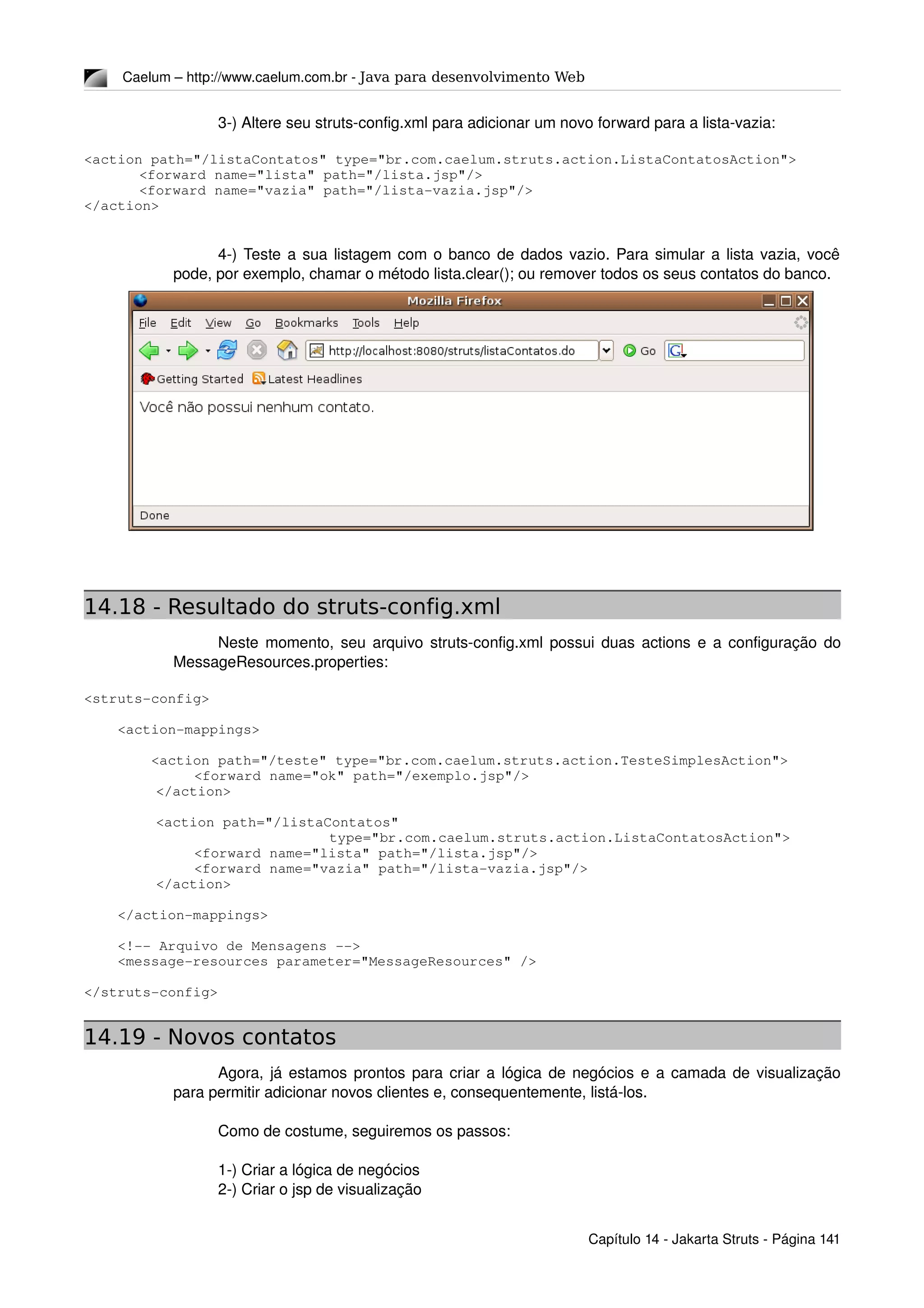 Caelum – http://www.caelum.com.br ­ Java para desenvolvimento Web
3­) Altere seu struts­config.xml para adicionar um novo forward para a lista­vazia:
<action path="/listaContatos" type="br.com.caelum.struts.action.ListaContatosAction">
<forward name="lista" path="/lista.jsp"/>
<forward name="vazia" path="/lista­vazia.jsp"/>
</action>
4­) Teste a sua listagem com o banco de dados vazio. Para simular a lista vazia, você 
pode, por exemplo, chamar o método lista.clear(); ou remover todos os seus contatos do banco.
14.18 - Resultado do struts-config.xml
Neste momento, seu arquivo struts­config.xml possui duas actions e a configuração do 
MessageResources.properties:
<struts­config>
    <action­mappings>
        <action path="/teste" type="br.com.caelum.struts.action.TesteSimplesAction">
<forward name="ok" path="/exemplo.jsp"/>
  </action>
  <action path="/listaContatos"
            type="br.com.caelum.struts.action.ListaContatosAction">
   <forward name="lista" path="/lista.jsp"/>
<forward name="vazia" path="/lista­vazia.jsp"/>
  </action>
    </action­mappings>
    <!­­ Arquivo de Mensagens ­­>
    <message­resources parameter="MessageResources" />
</struts­config>
14.19 - Novos contatos
Agora, já estamos prontos para criar a lógica de negócios e a camada de visualização 
para permitir adicionar novos clientes e, consequentemente, listá­los.
Como de costume, seguiremos os passos:
1­) Criar a lógica de negócios
2­) Criar o jsp de visualização
Capítulo 14 ­ Jakarta Struts ­ Página 141
 