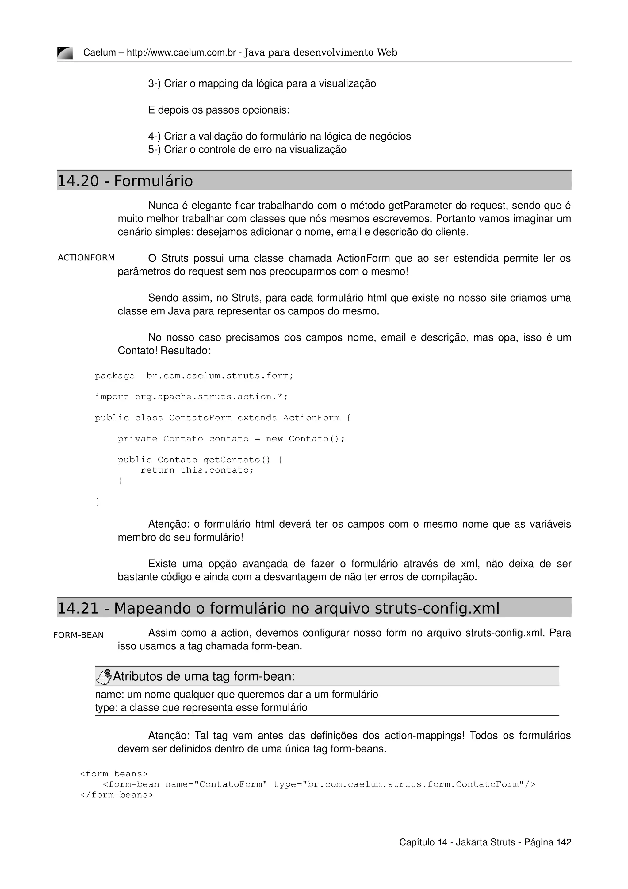 ACTIONFORM
FORM-BEAN
Caelum – http://www.caelum.com.br ­ Java para desenvolvimento Web
3­) Criar o mapping da lógica para a visualização
E depois os passos opcionais:
4­) Criar a validação do formulário na lógica de negócios
5­) Criar o controle de erro na visualização
14.20 - Formulário
Nunca é elegante ficar trabalhando com o método getParameter do request, sendo que é 
muito melhor trabalhar com classes que nós mesmos escrevemos. Portanto vamos imaginar um 
cenário simples: desejamos adicionar o nome, email e descricão do cliente.
O Struts possui uma classe chamada ActionForm que ao ser estendida permite ler os 
parâmetros do request sem nos preocuparmos com o mesmo!
Sendo assim, no Struts, para cada formulário html que existe no nosso site criamos uma 
classe em Java para representar os campos do mesmo.
No nosso caso precisamos dos campos nome, email e descrição, mas opa, isso é um 
Contato! Resultado:
package  br.com.caelum.struts.form;
import org.apache.struts.action.*;
public class ContatoForm extends ActionForm {
    private Contato contato = new Contato();
    public Contato getContato() {
        return this.contato;
    }
}
Atenção: o formulário html deverá ter os campos com o mesmo nome que as variáveis 
membro do seu formulário!
Existe uma opção avançada de fazer o formulário através de xml, não deixa de ser 
bastante código e ainda com a desvantagem de não ter erros de compilação.
14.21 - Mapeando o formulário no arquivo struts-config.xml
Assim como a action, devemos configurar nosso form no arquivo struts­config.xml. Para 
isso usamos a tag chamada form­bean.
Atributos de uma tag form­bean:
name: um nome qualquer que queremos dar a um formulário
type: a classe que representa esse formulário
Atenção: Tal tag vem antes das definições dos action­mappings! Todos os formulários 
devem ser definidos dentro de uma única tag form­beans.
    <form­beans>
        <form­bean name="ContatoForm" type="br.com.caelum.struts.form.ContatoForm"/>
    </form­beans>
Capítulo 14 ­ Jakarta Struts ­ Página 142
 