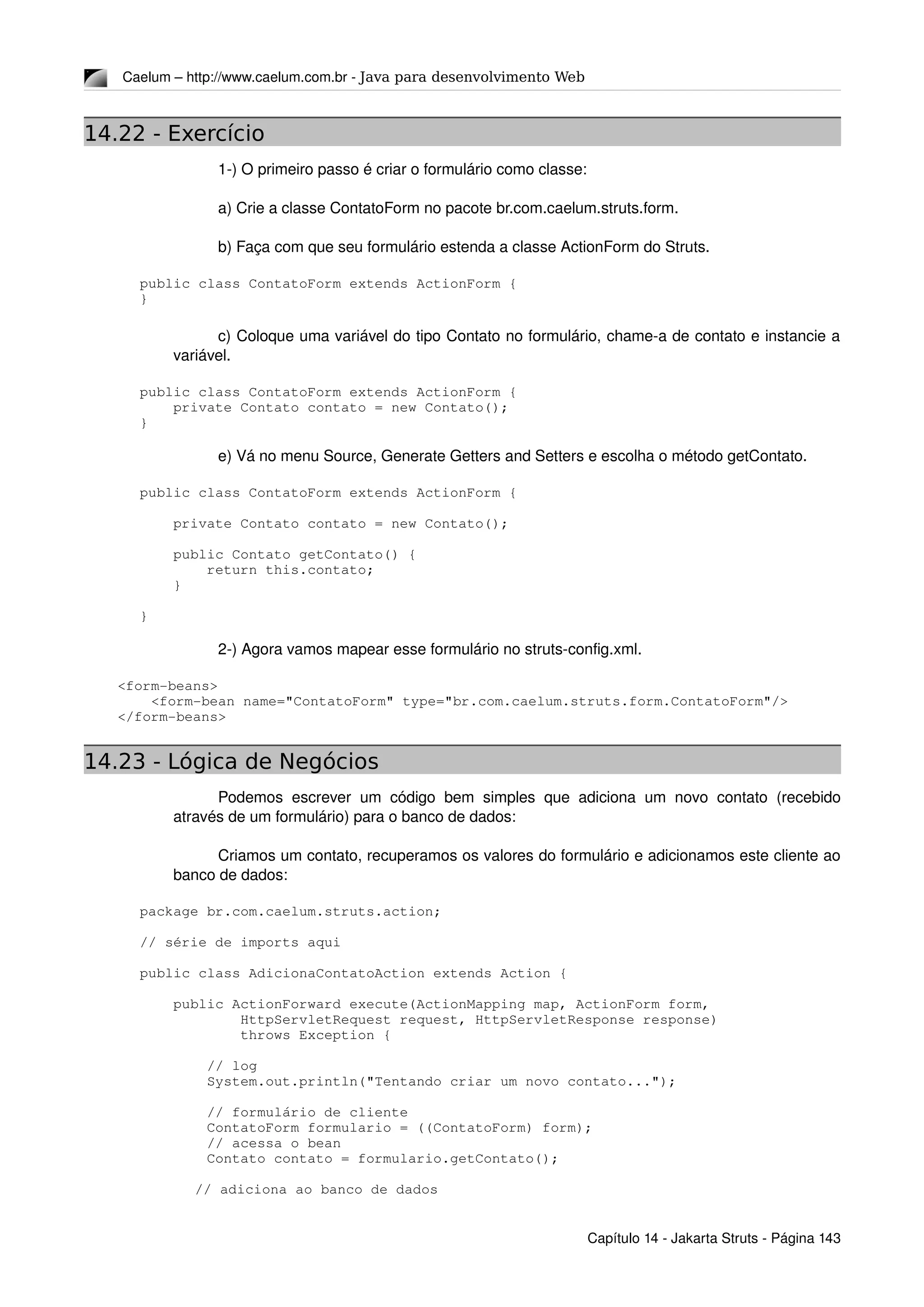 Caelum – http://www.caelum.com.br ­ Java para desenvolvimento Web
14.22 - Exercício
1­) O primeiro passo é criar o formulário como classe:
a) Crie a classe ContatoForm no pacote br.com.caelum.struts.form.
b) Faça com que seu formulário estenda a classe ActionForm do Struts.
public class ContatoForm extends ActionForm {
}
c) Coloque uma variável do tipo Contato no formulário, chame­a de contato e instancie a 
variável.
public class ContatoForm extends ActionForm {
    private Contato contato = new Contato();
}
e) Vá no menu Source, Generate Getters and Setters e escolha o método getContato.
public class ContatoForm extends ActionForm {
    private Contato contato = new Contato();
    public Contato getContato() {
        return this.contato;
    }
}
2­) Agora vamos mapear esse formulário no struts­config.xml.
    <form­beans>
        <form­bean name="ContatoForm" type="br.com.caelum.struts.form.ContatoForm"/>
    </form­beans>
14.23 - Lógica de Negócios
Podemos escrever um código bem simples que adiciona um novo contato (recebido 
através de um formulário) para o banco de dados:
Criamos um contato, recuperamos os valores do formulário e adicionamos este cliente ao 
banco de dados:
package br.com.caelum.struts.action;
// série de imports aqui
public class AdicionaContatoAction extends Action {
    public ActionForward execute(ActionMapping map, ActionForm form,
            HttpServletRequest request, HttpServletResponse response)
            throws Exception {
        // log
        System.out.println("Tentando criar um novo contato...");
        // formulário de cliente
        ContatoForm formulario = ((ContatoForm) form);
        // acessa o bean
        Contato contato = formulario.getContato();
        
     // adiciona ao banco de dados
Capítulo 14 ­ Jakarta Struts ­ Página 143
 